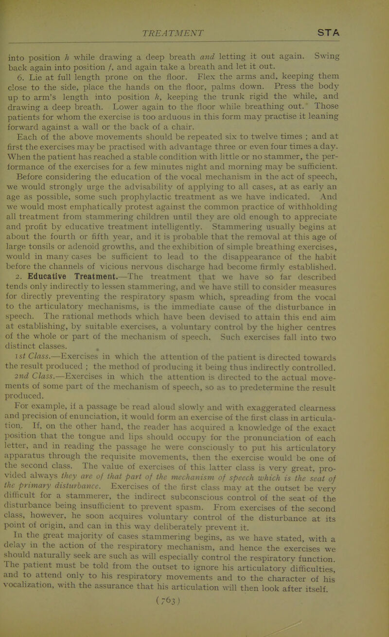 into position h while drawing a deep breath and letting it out again. Swing back again into position /, and again take a breath and let it out. 6. Lie at full length prone on the floor. Flex the arms and, keeping them close to the side, place the hands on the floor, palms down. Press the body up to arm's length into position k, keeping the trunk rigid the while, and drawing a deep breath. Lower again to the floor while breathing out. Those patients for whom the exercise is too arduous in this form may practise it leaning forward against a wall or the back of a chair. Each of the above movements should be repeated six to twelve times ; and at first the exercises may be practised with advantage three or even four times a day. When the patient has reached a stable condition with little or no stammer, the per- formance of the exercises for a few minutes night and morning may be sufficient. Before considering the education of the vocal mechanism in the act of speech, we would strongly urge the advisability of applying to all cases, at as early an age as possible, some such prophylactic treatment as we have indicated. And we would most emphatically protest against the common practice of withholding all treatment from stammering children until they are old enough to appreciate and profit by educative treatment intelligently. Stammering usually begins at about the fourth or fifth year, and it is probable that the removal at this age of large tonsils or adenoid growths, and the exhibition of simple breathing exercises, would in rmxij cases be sufficient to lead to the disappearance of the habit before the channels of vicious nervous discharge had become firmly established. 2. Educative Treatment.—The treatment that we have so far described tends only indirectly to lessen stammering, and we have still to consider measures for directly preventing the respiratory spasm which, spreading from the vocal to the articulatory mechanisms, is the immediate cause of the disturbance in speech. The rational methods which have been devised to attain this end aim at establishing, by suitable exercises, a voluntary control by the higher centres of the whole or part of the mechanism of speech. Such exercises fall into two distinct classes. , 1st Class.—Exercises in which the attention of the patient is directed towards the result produced ; the method of producing it being thus indirectly controlled. 2nd Class.—Exercises in which the attention is directed to the actual move- ments of some part of the mechanism of speech, so as to predetermine the result produced. For example, if a passage be read aloud slowly and with exaggerated clearness and precision of enunciation, it would form an exercise of the first class in articula- tion. If, on the other hand, the reader has acquired a knowledge of the exact jwsition that the tongue and lips should occupy for the pronunciation of each letter, and in reading the passage he were consciously to put his articulatory apparatus tlnrough the requisite movements, then the exercise would be one of the second class. The value of exercises of this latter class is very great, pro- vided always they are of that part of the mechanism of speech which is the seat of the primary disturbance. Exercises of the first class may at the outset be very difficult for a stammerer, the indirect subconscious control of the seat -of the disturbance being insufficient to prevent spasm. From exercises of the second class, however, he soon acquires voluntary control of the disturbance at its point of origin, and can in this way deliberately prevent it. In the great majority of cases stammering begins, as we have stated, with a delay in the action of the respiratory mechanism, and hence the exercises we should naturally seek are such as will especially control the respiratory function The patient must be told from the outset to ignore his articulatory difficulties, and to attend only to his respiratory movements and to the character of his' vocalization, with the assurance that his articulation will then look after itself.