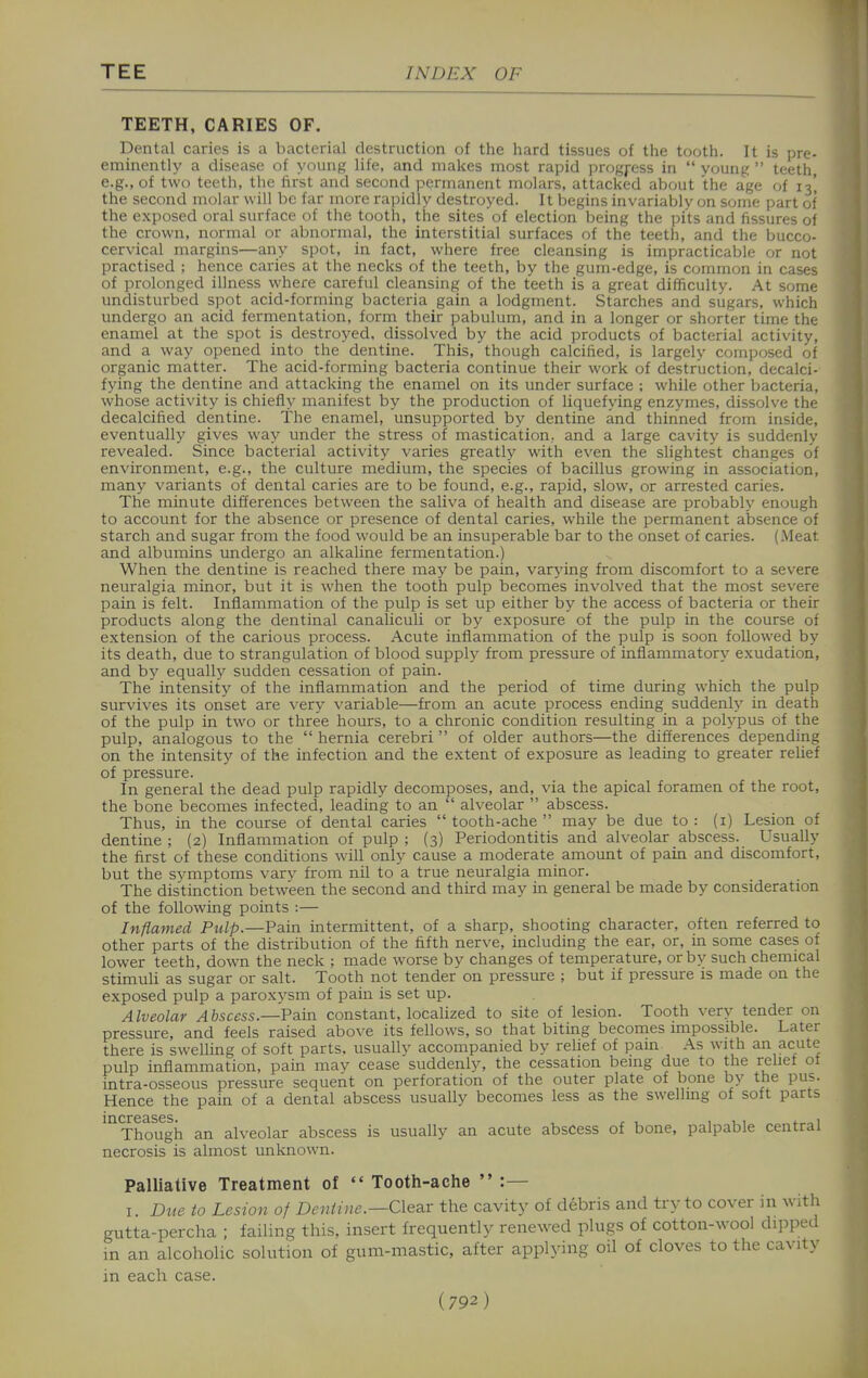 TEETH, CARIES OF. Dental caries is a bacterial destruction of the hard tissues of the tooth. It is pre- eminently a disease of young life, and makes most rapid progress in  young  teeth, e.g., of two teeth, the first and second permanent molars, attacked about the age of 13' the second molar will be far more rapidly destroyed. It begins invariably on some part of the exposed oral surface of the tooth, the sites of election being the pits and fissures of the crown, normal or abnormal, the interstitial surfaces of the teeth, and the bucco- cervical margins—any spot, in fact, where free cleansing is impracticable or not practised ; hence caries at the necks of the teeth, by the gum-edge, is common in cases of prolonged illness where careful cleansing of the teeth is a great difficulty. At some undisturbed spot acid-forming bacteria gain a lodgment. Starches and sugars, which undergo an acid fermentation, form their pabulum, and in a longer or shorter time the enamel at the spot is destroyed, dissolved by the acid products of bacterial activity, and a way opened into the dentine. This, though calcified, is largely composed of organic matter. The acid-forming bacteria continue their work of destruction, decalci- fying the dentine and attacking the enamel on its under surface ; while other bacteria, whose activity is chiefly manifest by the production of liquefying enzymes, dissolve the decalcified dentine. The enamel, unsupported by dentine and thinned from inside, eventually gives way under the stress of mastication, and a large cavity is suddenly revealed. Since bacterial activity varies greatly with even the slightest changes of environment, e.g., the culture medium, the species of bacillus growing in association, many variants of dental caries are to be found, e.g., rapid, slow, or arrested caries. The minute differences between the saliva of health and disease are probably enough to account for the absence or presence of dental caries, while the permanent absence of starch and sugar from the food would be an insuperable bar to the onset of caries. (.Meat and albumins undergo an alkaline fermentation.) When the dentine is reached there may be pain, varying from discomfort to a severe neuralgia minor, but it is when the tooth pulp becomes involved that the most severe pain is felt. Inflammation of the pulp is set up either by the access of bacteria or their products along the dentinal canaliculi or by exposure of the pulp in the course of extension of the carious process. Acute inflammation of the pulp is soon followed by its death, due to strangulation of blood supply from pressure of inflammatory exudation, and by equally sudden cessation of pain. The intensity of the inflammation and the period of time during which the pulp survives its onset are very variable—from an acute process ending suddenly in death of the pulp in two or three hours, to a chronic condition resulting in a polypus of the pulp, analogous to the  hernia cerebri  of older authors—the differences depending on the intensity of the infection and the extent of exposure as leading to greater relief of pressure. In general the dead pulp rapidly decomposes, and, via the apical foramen of the root, the bone becomes infected, leading to an  alveolar  abscess. Thus, in the course of dental caries  tooth-ache  may be due to : (i) Lesion of dentine ; (2) Inflammation of pulp ; (3) Periodontitis and alveolar abscess. Usually the first of these conditions will only cause a moderate amount of pain and discomfort, but the symptoms vary from nil to a true neuralgia minor. The distinction between the second and third may in general be made by consideration of the following points :— Inflamed Pulp.—Pain intermittent, of a sharp, shooting character, often referred to other parts of the distribution of the fifth nerve, including the ear, or, in some cases of lower teeth, down the neck ; made worse by changes of temperature, or by such chemical stimuli as sugar or salt. Tooth not tender on pressure ; but if pressure is made on the exposed pulp a paroxysm of pain is set up. Alveolar Abscess—Pain constant, localized to site of lesion. Tooth very tender on pressure, and feels raised above its fellows, so that biting becomes impossible. Later there is swelling of soft parts, usually accompanied by relief of pain As with an acute pulp inflammation, pain may cease suddenly, the cessation being due to the reUef of intra-osseous pressure sequent on perforation of the outer plate of bone by the pus. Hence the pain of a dental abscess usually becomes less as the swellmg of soft parts increasesj^ an alveolar abscess is usually an acute abscess of bone, palpable central necrosis is almost unknown. Palliative Treatment of  Tooth-aclie  :— I. Due to Lesion of Denihie.—Clear the cavity of debris and try to cover in with gutta-percha ; failing this, insert frequently renewed plugs of cotton-wool dipped in an alcoholic solution of gum-mastic, after applying oil of cloves to the cavity in each case.