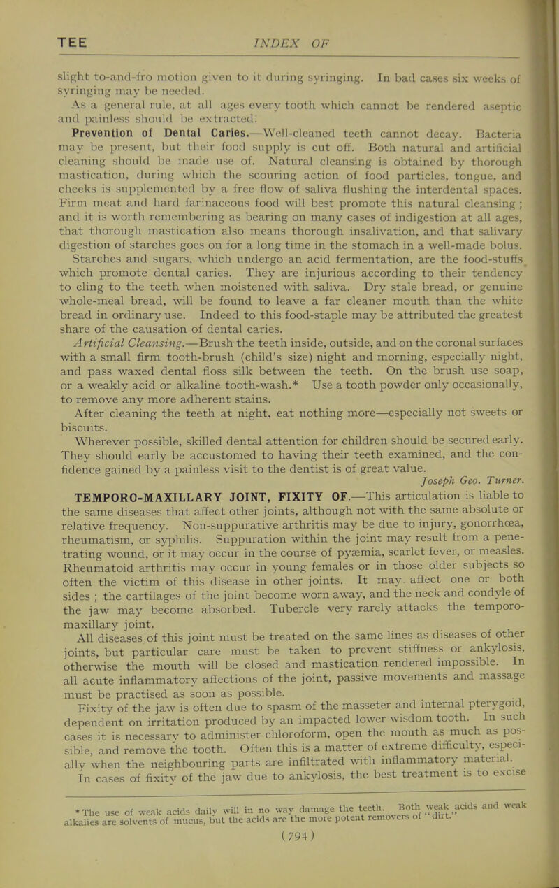 slight to-and-lro motion given to it during syringing. In bad cases six weeks of syringing may be needed. As a general rule, at all ages every tooth which cannot be rendered aseptic and painless should be extracted. Prevention of Dental Caries.—Well-cleaned teeth cannot decay. Bacteria may be present, but their food supply is cut off. Both natural and artificial cleaning should be made use of. Natural cleansing is obtained by thorough mastication, during which the scouring action of food particles, tongue, and cheeks is supplemented by a free flow of saliva flushing the interdental spaces. Firm meat and hard farinaceous food will best promote this natural cleansing ; and it is worth remembering as bearing on many cases of indigestion at all ages, that thorough mastication also means thorough insalivation, and that salivary digestion of starches goes on for a long time in the stomach in a well-made bolus. Starches and sugars, -which undergo an acid fermentation, are the food-stuffs which promote dental caries. They are injurious according to their tendency to cling to the teeth when moistened with saliva. Dry stale bread, or genuine whole-meal bread, will be found to leave a far cleaner mouth than the white bread in ordinary use. Indeed to this food-staple may be attributed the greatest share of the causation of dental caries. Artificial Cleansing.—Brush the teeth inside, outside, and on the coronal surfaces with a small firm tooth-brush (child's size) night and morning, especially night, and pass waxed dental floss silk between the teeth. On the brush use soap, or a weakly acid or alkaline tooth-wash.* Use a tooth powder only occasionally, to remove any more adherent stains. After cleaning the teeth at night, eat nothing more—especially not sweets or biscuits. Wherever possible, skilled dental attention for children should be secured early. They should early be accustomed to having their teeth examined, and the con- fidence gained by a painless visit to the dentist is of great value. Joseph Geo. Turner. TEMPORO-MAXILLARY JOINT, FIXITY OF.—This articulation is liable to the same diseases that affect other joints, although not with the same absolute or relative frequency. Non-suppurative arthritis may be due to injury, gonorrhoea, rheumatism, or syphilis. Suppuration within the joint may result from a pene- trating wound, or it may occur in the course of pyaemia, scarlet fever, or measles. Rheumatoid arthritis may occur in young females or in those older subjects so often the victim of this disease in other joints. It may. affect one or both sides ; the cartilages of the joint become worn away, and the neck and condyle of the jaw may become absorbed. Tubercle very rarely attacks the temporo- maxillary joint. All diseases of this joint must be treated on the same lines as diseases of other joints, but particular care must be taken to prevent stiffness or ankylosis, otherwise the mouth will be closed and mastication rendered impossible. In all acute inflammatory affections of the joint, passive movements and massage must be practised as soon as possible. Fixity of the jaw is often due to spasm of the masseter and internal pterygoid, dependent on irritation produced by an impacted lower wisdom tooth. In such cases it is necessarv to administer chloroform, open the mouth as much as pos- sible and remove the tooth. Often this is a matter of extreme difficulty, especi- ally when the neighbouring parts are infiltrated wth inflammatory material. In cases of fixity of the jaw due to ankylosis, the best treatment is to excise •The use of weak acids daily will in no way damage teetVu Bo^^^^ and weak alkalies are solvents of mucus, but the aads are the more potent removers ot dirt.