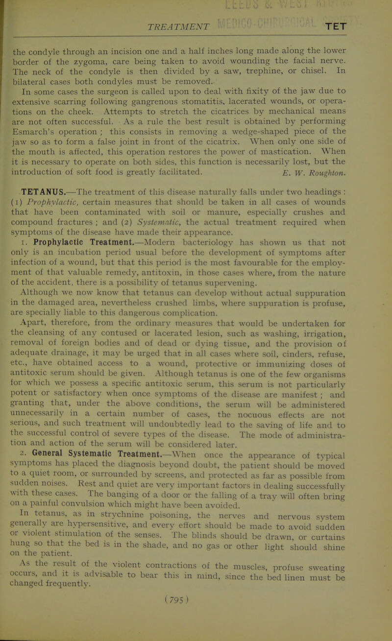 the condyle through an incision one and a half inches long made along the lower border of the zygoma, care being taken to avoid wounding the facial nerve. The neck of the condyle is then divided by a saw, trephine, or chisel. In bilateral cases both condyles must be removed. In some cases the surgeon is called upon to deal with fixity of the jaw due to extensive scarring following gangrenous stomatitis, lacerated wounds, or opera- tions on the cheek. Attempts to stretch the cicatrices by mechanical means are not often successful. As a rule the best result is obtained by performing Esmarch's operation ; this consists in removing a wedge-shaped piece of the jaw so as to form a false joint in front of the cicatrix. When only one side of the mouth is affected, this operation restores the power of mastication. When it is necessary to operate on both sides, this function is necessarily lost, but the introduction of soft food is greatly facilitated. e. W. Roughton. TETANUS.—The treatment of this disease naturally falls under two headings : (I) Prophylactic, certain measures that should be taken in all cases of wounds that have been contaminated with soil or manure, especially crushes and compound fractures ; and (2) Systematic, the actual treatment required when symptoms of the disease have made their appearance. 1. Prophylactic Treatment.—Modern bacteriology has shown us that not only is an incubation period usual before the development of symptoms after infection of a wound, but that this period is the most favourable for the employ- ment of that valuable remedj'^, antitoxin, in those cases where, from the nature of the accident, there is a possibility of tetanus supervening. Although we now know that tetanus can develop without actual suppuration in the damaged area, nevertheless crushed limbs, where suppuration is profuse, are specially liable to this dangerous complication. Apart, therefore, from the ordinary measures that would be undertaken for the cleansing of any contused or lacerated lesion, such as washing, irrigation, removal of foreign bodies and of dead or dying tissue, and the provision of adequate drainage, it may be urged that in all cases where soil, cinders, refuse, etc., have obtained access to a wound, protective or immunizing doses of antitoxic serum should be given. Although tetanus is one of the few organisms for which we possess a specific antitoxic serum, this serum is not particularly potent or satisfactory when once symptoms of the disease are manifest ; and granting that, under the above conditions, the serum will be administered unnecessarily in a certain number of cases, the nocuous effects are not serious, and such treatment will undoubtedly lead to the saving of life and to the successful control of severe types of the disease. The mode of administra- tion and action of the serum will be considered later. 2. General Systematic Treatment.—When once the appearance of typical symptoms has placed the diagnosis beyond doubt, the patient should be moved to a quiet room, or surrounded by screens, and protected as far as possible from sudden noises. Rest and quiet are very important factors in dealing successfully with these cases. The banging of a door or the falling of a tray will often bring on a painful convulsion which might have been avoided. In tetanus, as in strychnine poisoning, the nerves and nervous svstem generally are hypersensitive, and every effort should be made to avoid sudden or violent stimulation of the senses. The blinds should be drawn, or curtains hung so that the bed is in the shade, and no gas or other light should shine on the patient. As the result of the violent contractions of the muscles, profuse sweating occurs, and it is advisable to bear this in mind, since the bed linen must be changed frequently.