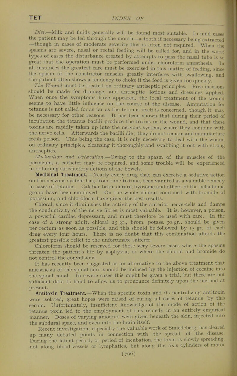 Diet.—Milk and lluids generally will be found most suitable. In mild cases the patient may be fed througii the mouth—a tooth if necessary being extracted —though in cases of moderate severity this is often not required. When the spasms are severe, nasal or rectal feeding will be called for, and in the worst types of cases the disturbance created by attempts to pass the nasal tube is so great that the operation must be performed under chloroform anaesthesia. In all instances the greatest care must be exercised in this matter of feeding, since the spasm of the constrictor muscles greatly interferes with swallowing, and the patient often shows a tendency to choke if the food is given too quickly. The Wound must be treated on ordinary antiseptic principles. Free incisions should be made for drainage, and antiseptic lotions and dressings applied. When once the symptoms have appeared, the local treatment of the wound seems to have little influence on the course of the disease. Amputation for tetanus is not called for as far as the tetanus itself is concerned, though it may be necessary for other reasons. It has been shown that during their period of incubation the tetanus bacilli produce the toxins in the wound, and that these toxins are rapidly taken up into the nervous system, where they combine with the nerve cells. Afterwards the bacilli die ; they do not remain and manufacture fresh poison. This being the case, it is only necessary to deal with the wound on ordinary principles, cleansing it thoroughly and swabbing it out with strong antiseptics. Micturition and Defcecation.—Owing to the spasm of the muscles of the perineum, a catheter may be required, and some trouble will be experienced in obtaining satisfactory actions of the bowels. Medicinal Treatment.—Nearly every drug that can exercise a sedative action on the nervous system has, from time to time, been vaunted as a valuable remedy in cases of tetanus. Calabar bean, curare, hyoscine and others of the belladonna group have been employed. On the whole chloral combined with bromide of potassium, and chloroform have given the best results. Chloral, since it diminishes the activity of the anterior nerve-cells and damps the conductivity of the nerve fibres, is most valuable. It is, however, a poison, a powerful cardiac depressant, and must therefore be used with care. In the case of a strong adult, chloral 25 gr., brom. potass. 30 gr., should be given per rectum as soon as possible, and this should be followed by 15 gr. of each drug every four hours. There is no doubt that this combination affords the greatest possible relief to the unfortunate sufferer. Chloroform should be reserved for those very severe cases where the spasms threaten the patient's life by asphyxia, or where the chloral and bromide do not control the convulsions. It has recently been suggested as an alternative to the above treatment that anaesthesia of the spinal cord should be induced by the injection of cocaine into the spinal canal. In severe cases this might be given a trial, but there are not sufficient data to hand to allow us to pronounce definitely upon the method at present. Antitoxin Treatment.—When the specific toxin and its neutralizing antitoxin were isolated, great hopes were raised of curing all cases of tetanus by this serum. Unfortunately, insufficient knowledge of the mode of action of the tetanus toxin led to the employment of this remedy in an entirely empirical manner. Doses of varying amounts were given beneath the skin, injected into the subdural space, and even into the brain itself. Recent investigation, especially the valuable work of Smiedeberg, has cleared up many debated points in connection with the spread of the disease. During the latent period, or period of incubation, the toxin is slowly spreading, not along blood-vessels or lymphatics, but along the axis cylinders of motor