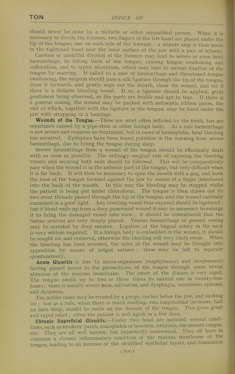 should never be clone by a midwife or other unquahfied person. When it is necessary to dividq the frienuin, two fingers of the left hand are placed under the tip of the tongue, one on each side of the frajnum ; a minute snip is then made in the tightened band near the inner surface of the jaw with a pair of scissors. Careless or unskilful division of the frasnum may lead to severe or even fatal haemorrhage, to falling back of the tongue, causing tongue swallowing and suffocation, and to septic ulceration, which may lead to serious fixation of the tongue by scarring. If called to a case of haemorrhage and threatened tongue swallowing, the surgeon should pass a silk ligature through the tip of the tongue, draw it forwards, and gently wipe out the mouth, clean the wound, and see if there is a definite bleeding vessel. If so, a ligature should be applied, great gentleness being observed, as the parts are friable and apt to tear. If there is a general oozing, the wound may be packed with antiseptic ribbon gauze, the end of which, together with the ligature in the tongue, m.ay be fixed under the jaw with strapping or a bandage. Wounds of the Tongue.—These are most often inflicted by the teeth, but are sometimes caused by a pipe-stem or other foreign body. As a rule haemorrhage IS not severe and requires no treatment, but in cases of haemophilia, fatal bleeding has occurred. Epileptics have been found pulseless in the morning from severe haemorrhage, due to biting the tongue during sleep. Severe haemorrhage from a wound of the tongue should be effectually dealt with as soon as possible. The ordinary surgical rule of exposing the bleeding vessels and securing both ends should be followed. This will be comparatively easy when the wound is in the anterior part of the tongue, but very difficult when it is far back. It will then be necessary to open the moutli with a gag, and hook the base of the tongue forward against the jaw by means of a finger introduced into the back of the mouth. In this way the bleeding may be stopped whilst the patient is being put under chloroform. The tongue is then drawn out by two stout threads passed through the tip of the tongue, and the wound carefully- examined in a good light. Any bleeding vessel thus exposed should be ligatured ; but if blood wells up from a deep punctured wound it may be necessary to enlarge it to bring tlae damaged vessel into view ; it should be remembered that the ranine arteries are very deeply placed. Venous haemorrhage or general oozing may be arrested by deep sutures. Ligature of the lingual artery in the neck is very seldom required. If a foreign body is embedded in the wound, it should be sought for and removed, otherwise the bleeding will very likely recur. Wheii the bleeding has been arrested, the sides of the wound may be brought into apposition by means of catgut sutures ; these may be left to separate spontaneously. Acute Glossitis is due to micro-organisms (staphylococci and streptococci) having gained access to the parenchyma of the tongue tlirough some trivial abrasion of the mucous membrane. The onset of the disease is very rapid. The tongue swells up to two or three times its natural size in twenty-four hours ; there is usually severe pain, salivation, and dysphagia, sometimes aphonia and dyspnoea. The milder cases may be treated by a purge, leeches below the jaw, and suckmg ice ; but as a rule, when there is much swelling, two longitudinal incisions, half an inch deep, should be made on the dorsum of the tongue. This gives great and rapid relief ; often the patient is well again in a few^ days. Chronic Superficial Glossitis.—Under this head are included several condi- tions, such as smokers' patch, leucoplakia or leucoma, icthyosis, the smooth tongue, etc. ' They are all well known, but imperfectly understood. They all have in common a chronic inflammatory condition of the mucous membrane of the tongue, leading to an increase of the stratified epithelial layers, and diminution