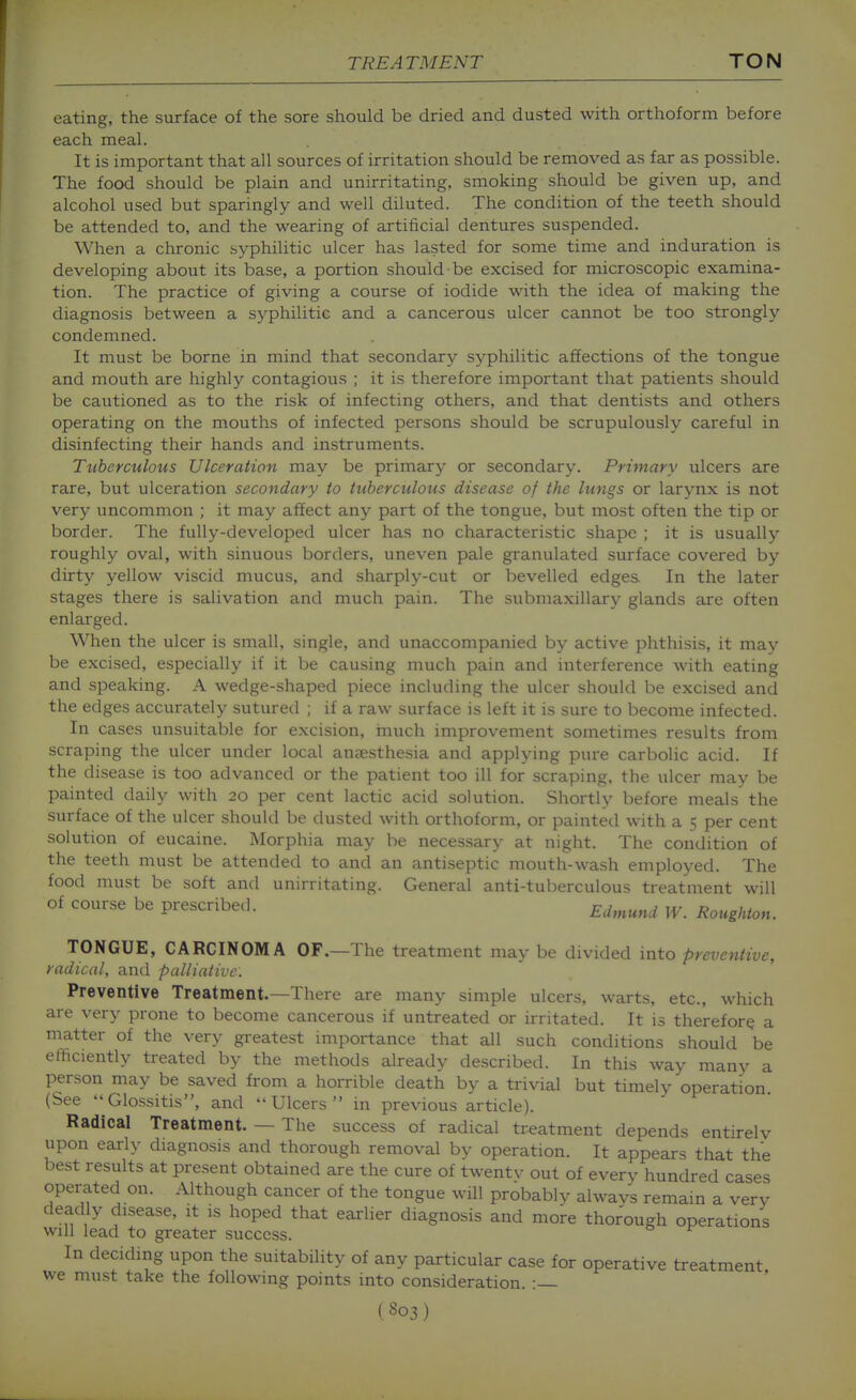 eating, the surface of the sore should be dried and dusted with orthoform before each meal. It is important that all sources of irritation should be removed as far as possible. The food should be plain and unirritating, smoking should be given up, and alcohol used but sparingly and well diluted. The condition of the teeth should be attended to, and the wearing of artificial dentures suspended. When a chronic syphilitic ulcer has lasted for some time and induration is developing about its base, a portion should be excised for microscopic examina- tion. The practice of giving a course of iodide with the idea of making the diagnosis between a syphilitic and a cancerous ulcer cannot be too strongly condemned. It must be borne in mind that secondary syphilitic affections of the tongue and mouth are highly contagious ; it is therefore important that patients should be cautioned as to the risk of infecting others, and that dentists and others operating on the mouths of infected persons should be scrupulously careful in disinfecting their hands and instruments. Tuberculous Ulceration may be primary or secondary. Primary ulcers are rare, but ulceration secondary to tuberculous disease of the lungs or larynx is not very uncommon ; it may affect any part of the tongue, but most often the tip or border. The fully-developed ulcer has no characteristic shape ; it is usually roughly oval, with sinuous borders, uneven pale granulated surface covered by dirty yellow viscid mucus, and sharply-cut or bevelled edges. In the later stages there is salivation and much pain. The submaxillary glands are often enlarged. When the ulcer is small, single, and unaccompanied by active phthisis, it may be excised, especially if it be causing much pain and iiiterference with eating and speaking. A wedge-shaped piece including the ulcer should be excised and the edges accurately sutured ; if a raw surface is left it is sure to become infected. In cases unsuitable for excision, inuch improvement sometimes results from scraping the ulcer under local anaesthesia and applying pure carbolic acid. If the disease is too advanced or the patient too ill for scraping, the ulcer may be painted daily with 20 per cent lactic acid solution. Shortly before meals the surface of the ulcer should be dusted with orthoform, or painted with a 5 per cent solution of eucaine. Morphia may be necessary at night. The condition of the teeth must be attended to and an antiseptic mouth-wash employed. The food must be soft and unirritating. General anti-tuberculous treatment will of course be prescribed. Edmund W. Roughton. TONGUE, CARCINOMA OF.—The treatment may be divided into preventive, radical, and palliative. Preventive Treatment.—There are many simple ulcers, warts, etc., which are very prone to become cancerous if untreated or irritated. It is therefore a matter of the very greatest importance that all such conditions should be efficiently treated by the methods already described. In this way many a person may be saved from a horrible death by a trivial but timely operation (See Glossitis, and Ulcers in previous article). Radical Treatment. — The success of radical treatment depends entirelv upon early diagnosis and thorough removal by operation. It appears that the best results at present obtained are the cure of twentv out of every hundred cases operated on. Although cancer of the tongue will probably alwavs remain a very deadly disease, it is hoped that earlier diagnosis and more thorough operations will lead to greater success. In deciding upon the suitability of any particular case for operative treatment, we must take the following points into consideration. :—