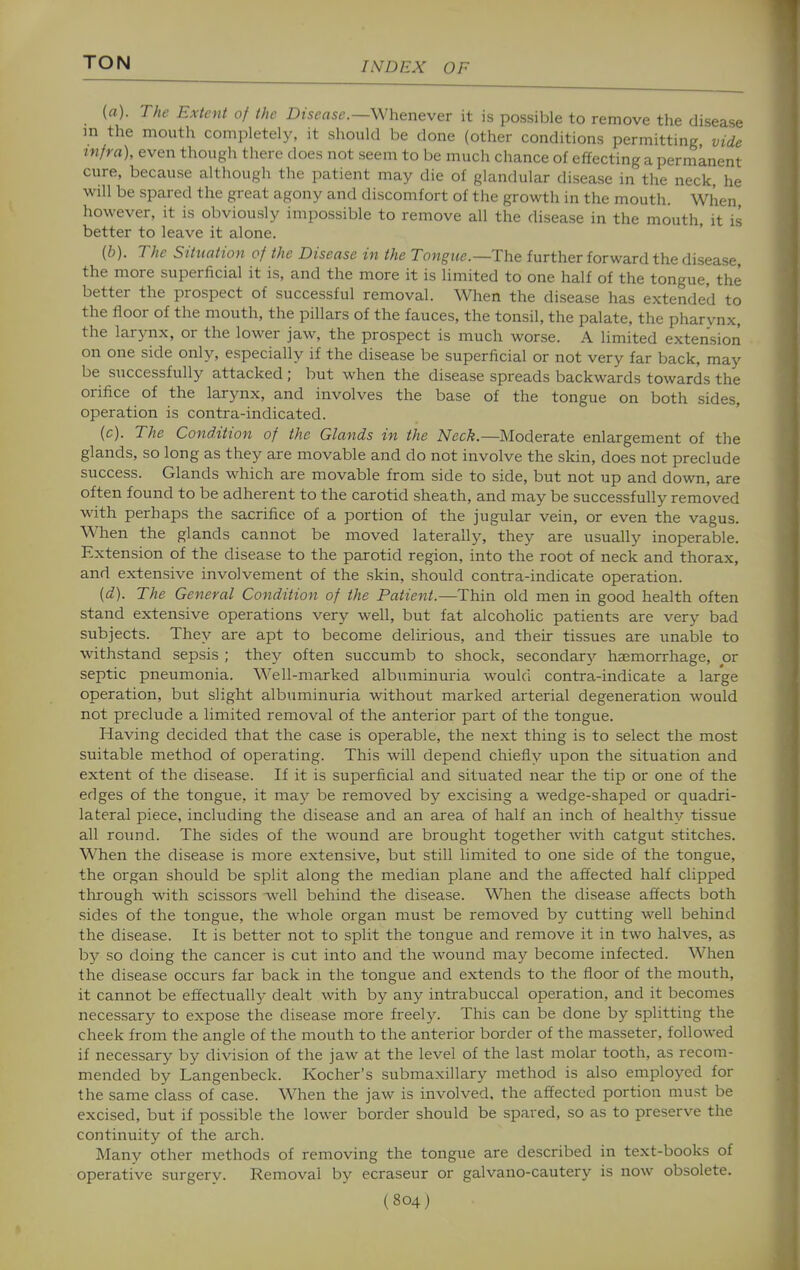 {a). The Extent of the Disease—Whenever it is possible to remove the disease in the mouth completely, it should be done (other conditions permitting vide infra), even though there does not seem to be much chance of effecting a permanent cure, because although the patient may die of glandular disease in the neck, he will be spared the great agony and discomfort of the growth in the mouth. When however, it is obviously impossible to remove all the disease in the mouth, it is better to leave it alone. (5). The Situation of the Disease in the Tongue.—The further forward the disease, the more superficial it is, and the more it is limited to one half of the tongue, the better the prospect of successful removal. When the disease has extended to the floor of the mouth, the pillars of the fauces, the tonsil, the palate, the pharynx, the larynx, or the lower jaw, the prospect is much worse. A limited extension on one side only, especially if the disease be superficial or not very far back, may be successfully attacked ; but when the disease spreads backwards towards the orifice of the larynx, and involves the base of the tongue on both sides, operation is contra-indicated. (c). The Condition of the Glands in the Neck.—Moderate enlargement of the glands, so long as they are movable and do not involve the skin, does not preclude success. Glands which are movable from side to side, but not up and down, are often found to be adherent to the carotid sheath, and may be successfully removed with perhaps the sacrifice of a portion of the jugular vein, or even the vagus. When the glands cannot be moved laterally, they are usually inoperable. Extension of the disease to the parotid region, into the root of neck and thorax, and extensive involvement of the skin, should contra-indicate operation. {d). The General Condition of the Patient.—Thin old men in good health often stand extensive operations very well, but fat alcoholic patients are very bad subjects. They are apt to become delirious, and their tissues are unable to withstand sepsis ; they often succumb to shock, secondary haemorrhage, or septic pneumonia. Well-marked albuminuria would contra-indicate a large operation, but slight albuminuria without marked arterial degeneration would not preclude a limited removal of the anterior part of the tongue. Having decided that the case is operable, the next thing is to select the most suitable method of operating. This will depend chiefly upon the situation and extent of the disease. If it is superficial and situated near the tip or one of the edges of the tongue, it may be removed by excising a wedge-shaped or quadri- lateral piece, including the disease and an area of half an inch of healthy tissue all round. The sides of the wound are brought together with catgut stitches. When the disease is more extensive, but still limited to one side of the tongue, the organ should be split along the median plane and the affected half clipped through with scissors well behind the disease. When the disease affects both sides of the tongue, the whole organ must be removed by cutting well behind the disease. It is better not to split the tongue and remove it in two halves, as by so doing the cancer is cut into and the wound may become infected. When the disease occurs far back in the tongue and extends to the floor of the mouth, it cannot be effectually dealt with by any intrabuccal operation, and it becomes necessary to expose the disease more freely. This can be done by splitting the cheek from the angle of the mouth to the anterior border of the masseter, followed if necessary by division of the jaw at the level of the last molar tooth, as recom- mended by Langenbeck. Kocher's submaxillary method is also employed for the same class of case. When the jaw is involved, the affected portion must be excised, but if possible the lower border should be spared, so as to preserve the continuity of the arch. Many other methods of removing the tongue are described in text-books of operative surgery. Removal by ecraseur or galvano-cautery is now obsolete.