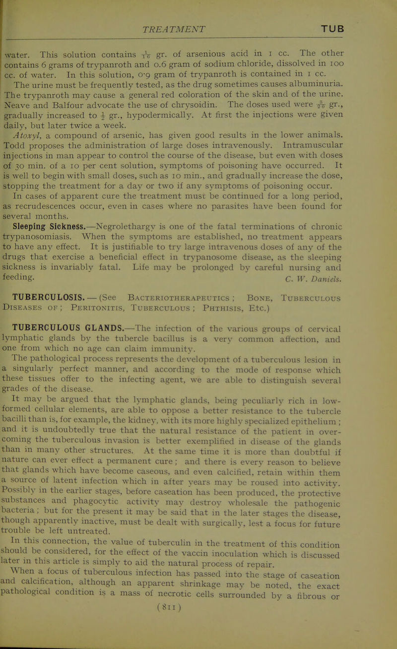 water. This solution contains tV gr. of arsenious acid in i cc. The other contains 6 grams of trypanroth and 0.6 gram of sodium chloride, dissolved in 100 cc. of water. In this solution, 0-9 gram of trypanroth is contained in i cc. The urine must be frequently tested, as the drug sometimes causes albuminuria. The trypanroth may cause a general red coloration of the skin and of the urine. Neave and Balfour advocate the use of chrysoidin. The doses used were .^V gr., gradually increased to 1 gr., hypodermically. At first the injections were given daily, but later twice a week. Atoxyl, a compound of arsenic, has given good results in the lower animals. Todd proposes the administration of large doses intravenously. Intramuscular injections in man appear to control the course of the disease, but even with doses of 30 min. of a 10 per cent solution, symptoms of poisoning have occurred. It is well to begin with small doses, such as 10 min., and gradually increase the dose, stopping the treatment for a day or two if any symptoms of poisoning occur. In cases of apparent cure the treatment musr. be continued for a long period, as recrudescences occur, even in cases where no parasites have been found for several months. Sleeping Sickness.—Negrolethargy is one of the fatal terminations of chronic trypanosomiasis. When the symptoms are established, no treatment appears to have any effect. It is justifiable to try large intravenous doses of any of the drugs that exercise a beneficial effect in trypanosome disease, as the sleeping sickness is invariably fatal. Life may be prolonged by careful nursing and feeding. C. w. Daniels. TUBERCULOSIS. — (See Bacteriotherapeutics ; Bone, Tuberculous Diseases of ; Peritonitis, Tuberculous ; Phthisis, Etc.) TUBERCULOUS GLANDS.—The infection of the various groups of cervical lymphatic glands by the tubercle bacillus is a very common affection, and one from which no age can claim immunity. The pathological process represents the development of a tuberculous lesion in a singularly perfect manner, and according to the mode of response which these tissues offer to the infecting agent, we are able to distinguish several grades of the disease. It may be argued that the lymphatic glands, being peculiarly rich in low- formed cellular elements, are able to oppose a better resistance to the tubercle bacilli than is, for example, the kidney, with its more highly specialized epithelium ; and it is undoubtedly true that the natural resistance of the patient in over- coming the tuberculous invasion is better exemphfied in disease of the glands than in many other structures. At the same time it is more than doubtful if nature can ever effect a permanent cure ; and there is every reason to believe that glands which have become caseous, and even calcified, retain within them a source of latent infection which in after years may be roused into activity. Possibly in the earlier stages, before caseation has been produced, the protective substances and phagocytic activity may destroy wholesale the pathogenic bacteria; but for the present it may be said that in the later stages the disease, though apparently inactive, must be dealt with surgicallv, lest a focus for future trouble be left untreated. In this connection, the value of tuberculin in the treatment of this condition should be considered, for the effect of the vaccin inoculation which is discussed later in this article is simply to aid the natural process of repair. When a focus of tuberculous infection has passed into the stage of caseation and calcification, although an apparent shrinkage may be noted, the exact pathological condition is a mass of necrotic cells surrounded by a fibrous or
