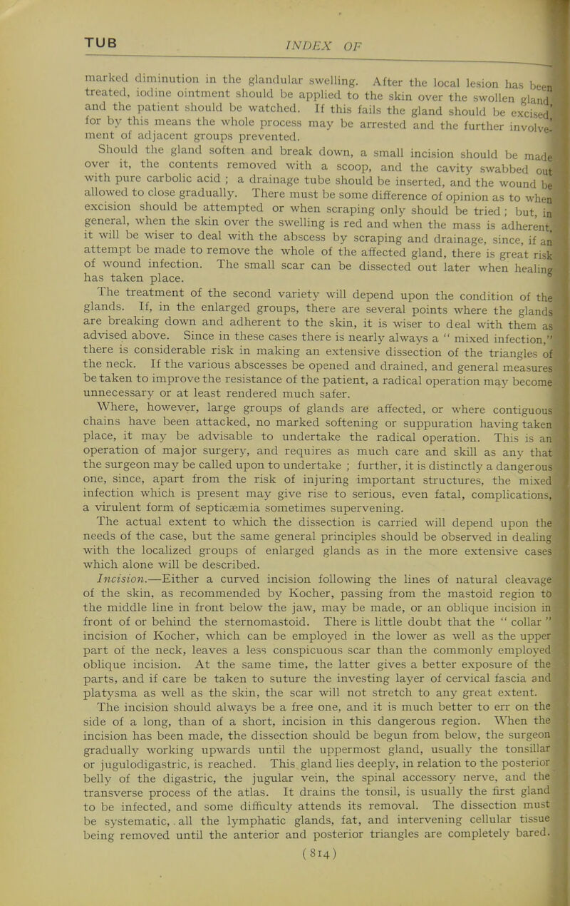 marked dimmution in the glandular swelling. After the local lesion has been treated, lodme ointment should be applied to the skin over the swollen gland and the patient should be watched. If this fails the gland should be excised' for by this means the whole process may be arrested and the further involve- ment of adjacent groups prevented. Should the gland soften and break down, a small incision should be made over it, the contents removed with a scoop, and the cavity swabbed out with pure carbolic acid ; a drainage tube should be inserted, and the wound l.e allowed to close gradually. There must be some difference of opinion as to when excision should be attempted or when scraping only should be tried ; but, in general, when the skin over the swelling is red and when the mass is adherent it will be wiser to deal with the abscess by scraping and drainage, since, if an attempt be made to remove the whole of the affected gland, there is great risk of wound infection. The small scar can be dissected out later when healing has taken place. The treatment of the second variety will depend upon the condition of the glands. If, in the enlarged groups, there are several points where the glands are breaking down and adherent to the skin, it is wiser to deal with them as advised above. Since in these cases there is nearly always a  mixed infection, there is considerable risk in making an extensive dissection of the triangles of the neck. If the various abscesses be opened and drained, and general measures be taken to improve the resistance of the patient, a radical operation may become- unnecessary or at least rendered much safer. j| Where, however, large groups of glands are affected, or where contiguous chains have been attacked, no marked softening or suppuration having taken place, it may be advisable to undertake the radical operation. This is an operation of major surgery, and requires as much care and skill as any that the surgeon may be called upon to undertake ; further, it is distinctly a dangerous one, since, apart from the risk of injuring important structures, the mixed infection which is present may give rise to serious, even fatal, complications, a virulent form of septicaemia sometimes supervening. The actual extent to which the dissection is carried will depend upon the needs of the case, but the same general principles should be observed in dealing with the localized groups of enlarged glands as in the more extensive cases which alone will be described. Incision.—Either a curved incision following the lines of natural cleavage of the skin, as recommended by Kocher, passing from the mastoid region to the middle line in front below the jaw, may be made, or an oblique incision in front of or beliind the sternomastoid. There is little doubt that the  collar  incision of Kocher, which can be employed in the lower as well as the upper part of the neck, leaves a less conspicuous scar than the commonl}^ employed oblique incision. At the same time, the latter gives a better exposure of the parts, and if care be taken to suture the investing layer of cervical fascia and platysma as well as the skin, the scar will not stretch to any great extent. The incision should always be a free one, and it is much better to err on the side of a long, than of a short, incision in this dangerous region. When the incision has been made, the dissection should be begun from below, the surgeon gradually working upwards until the uppermost gland, usually the tonsillar or jugulodigastric, is reached. This gland lies deeply, in relation to the posterior belly of the digastric, the jugular vein, the spinal accessory nerve, and the transverse process of the atlas. It drains the tonsil, is usually the first gland to be infected, and some dif&culty attends its removal. The dissection must be systematic,. all the lymphatic glands, fat, and intervening cellular tissue being removed until the anterior and posterior triangles are completely bared.