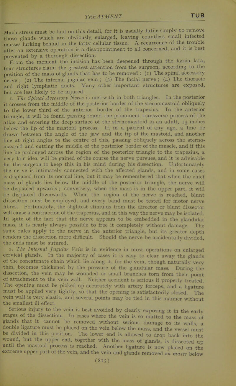 Much stress must be laid on this detail, for it is usually futile simply to remove those glands which are obviously enlarged, leaving countless small infected masses^lurking behind in the fatty cellular tissue. A recurrence of the trouble after an extensive operation is a disappointment to all concerned, and it is best prevented by a thorough dissection. From the moment the incision has been deepened through the fascia lata, four structures claim the greatest attention from the surgeon, according to the position of the mass of glands that has to be removed : (i) The spinal accessory nerve ; (2) The internal jugular vein ; (3) The facial nerve ; (4) The thoracic and right lymphatic ducts. Many other important structures are exposed, but are less likely to be injured. 1. The Spinal Accessory Nerve is met with in both triangles. In the posterior it crosses from the middle of the posterior border of the sternomastoid obliquely to the lower third of the anterior border of the trapezius. In the anterior triangle, it will be found passing round the prominent transverse process of the atlas and entering the deep surface of the sternomastoid in an adult, i-^ inches below the lip of the mastoid process. If, in a patient of any age, a line be drawn between the angle of the jaw and the tip of the mastoid, and another line at right angles to the centre of this, passing obliquely across the sterno- mastoid and cutting the middle of the posterior border of the muscle, and if this line be prolonged across the region of the posterior triangle to the trapezius, a very fair idea will be gained of the course the nerve pursues, and it is advisable for the surgeon to keep this in his mind during his dissection. Unfortunately the nerve is intimately connected with the affected glands, and in some cases is displaced from its normal line, but it may be remembered that when the chief mass of glands lies below the middle of the posterior triangle, the nerve will be displaced upwards ; conversely, when the mass is in the upper part, it will be displaced downwards. When the region of the nerve is reached, blunt dissection must be employed, and every band must be tested for motor nerve fibres. Fortunately, the slightest stimulus from the director or blunt dissector will cause a contraction of the trapezius, and in this way the nerve may be isolated. In spite of the fact that the nerve appears to be embedded in the glandular mass, it is nearly always possible to free it completely without damage. The same rules apply to the nerve in the anterior triangle, but its greater depth renders the dissection more difficult. Should the nerve be accidentally divided, the ends must be sutured. 2. The Internal Jugular Vein is in evidence in most operations on enlarged cervical glands. In the majority of cases it is easy to clear away the glands of the concatenate chain which lie along it, for the vein, though naturally very thin, becomes thickened by the pressure of the glandular mass. During the dissection, the vein may be wounded or small branches torn from their point of attachment to the vein wall. Neither accident is serious if properly treated. The opening must be picked up accurately with artery forceps, and a ligature must be applied very tightly, so that the opening is satisfactorily closed. The vein wall is very elastic, and several points may be tied in this manner without the smallest ill effect. Serious injury to the vein is best avoided by clearly exposing it in the early stages of the dissection. In cases where the vein is so matted to the mass of glands that it cannot be removed without serious damage to its walls, a double ligature must be placed on the vein below the mass, and the vessel must be divided in this position. The lower end is allowed to drop back into the wound, but the upper end, together with the mass of glands, is dissected up until the mastoid process is reached. Another ligature is now placed on the extreme upper part of the vein, and the vein and glands removed en masse below (815) J