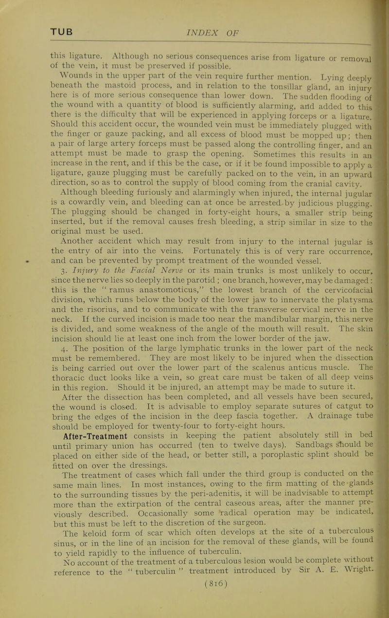 this ligature. Although no serious consequences arise from ligature or removal of the vein, it must be preserved if possible. Wounds in the upper part of the vein require further mention. Lying deeply beneath the mastoid process, and in relation to the tonsillar gland, an injur- here is of more serious consequence than lower down. The sudden flooding of the wound with a quantity of blood is sufficiently alarming, and added to this there is the difficulty that will be experienced in applying forceps or a ligature. Should this accident occur, the wounded vein must be immediately plugged with the finger or gauze packing, and all excess of blood must be mopped up; then a pair of large artery forceps must be passed along the controlling finger, and an attempt must be made to grasp the opening. Sometimes this results in an increase in the rent, and if this be the case, or if it be found impossible to apply a ligature, gauze plugging must be carefully packed on to the vein, in an upward direction, so as to control the supply of blood coming from the cranial cavity. Although bleeding furiously and alarmingly when injured, the internal jugular is a coM'ardly vein, and bleeding can at once be arrested by judicious plugging. The plugging should be changed in forty-eight hours, a smaller strip being inserted, but if the removal causes fresh bleeding, a strip similar in size to the original must be used. Another accident which may result from injury to the internal jugular is the entry of air into the veins. Fortunately this is of very rare occurrence, and can be prevented by prompt treatment of the wounded vessel. 3. Injury to the Facial Nerve or its main trunks is most unlikely to occur, since the nerve lies so deeply in the parotid ; one branch, however, may be damaged: this is the  ramus anastomoticus, the lowest branch of the cervicofacial division, which runs below the body of the lower jaw to innervate the platysma and the risorius, and to communicate with the transverse cervical nerve in the neck. If the curved incision is made too near the mandibular margin, this nerve is divided, and some weakness of the angle of the mouth will result. The skin incision should lie at least one inch from the lower border of the jaw. 4. The position of the large lymphatic trunks in the lower part of the neck must be remembered. They are most likely to be injured when the dissection is being carried out over the lower part of the scalenus anticus muscle. The thoracic duct looks like a vein, so great care must be taken of all deep veins in this region. Should it be injured, an attempt may be made to suture it. After the dissection has been completed, and all vessels have been secured, the wound is closed. It is advisable to employ separate sutures of catgut to bring the edges of the incision in the deep fascia together. A drainage tube should be employed for twenty-four to forty-eight hours. After-Treatment consists in keeping the patient absolutely still in bed until primary union has occurred (ten to twelve days). Sandbags sliould be placed on either side of the head, or better still, a poroplastic splint should be fitted on over the dressings. The treatment of cases w^hich fall under the third group is conducted on the same main lines. In most instances, owing to the firm matting of the glands to the surrounding tissues by the peri-adenitis, it will be inadvisable to attempt more than the extirpation of the central caseous areas, after the manner pre- viously described. Occasionally some radical operation may be indicated, but this must be left to the discretion of the surgeon. The keloid form of scar which often develops at the site of a tuberculous sinus, or in the line of an incision for the removal of these glands, will be found to yield rapidly to the influence of tuberculin. No account of the treatment of a tuberculous lesion would be complete without reference to the  tuberculin  treatment introduced by Sir A. E. Wright.