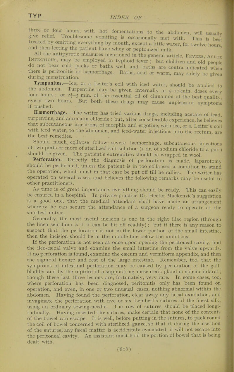 three or four hours, with hot fomentations to the abdomen, will usually give relief. Troublesome vomiting is occasionally met with. This is best treated by omitting everything by mouth, except a little water, for twelve hours and then letting the patient have whey or peptonized milk. All the antipyretic measures mentioned in the general article, Fevers Acute Infectious, may be employed in typhoid fever ; but children and old people do not bear cold packs or baths well, and baths are contra-indicated when there is peritonitis or haemorrhage. Baths, cold or warm, may safely be given during menstruation. Tympanites.—Ice, or a Leiter's coil with iced water, should be applied to the abdomen. Turpentine may be given internally in 5-10-min. doses every four hours ; or 2-^5 min. of the essential oil of cinnamon of the best quality every two hours. But both these drugs may cause unpleasant symptoms if pushed. Haemorrhage.—The writer has tried various drugs, including acetate of lead, turpentine, and adrenalin chloride ; but, after considerable experience, he believes that subcutaneous injections of morphia and ergotine, with ice, or a Leiter's coil with iced water, to the abdomen, and iced-water injections into the rectum, are the best remedies. Should much collapse follow severe haemorrhage, subcutaneous injections of two pints or more of sterilized salt solution (i dr. of sodium chloride to a pint) should be given. The patient's extremities should be wrapped in wool. Perforation.—Directly the diagnosis of perforation is made, laparotomy should be performed, unless the patient is in too collapsed a condition to stand the operation, which must in that case be put off till he rallies. The writer has operated on several cases, and believes the following remarks may be useful to other practitioners. As time is of great importance, everything should be ready. This can easilv be ensured in a hospital. In private practice Dr. Hector Mackenzie's suggestion is a good one, that the medical attendant shall have made an arrangement whereby he can secure the attendance of a surgeon ready to operate at the shortest notice. Generally, the most useful incision is one in the right iliac region (thi'ough the linea semilunaris if it can be hit off readily) ; but if there is any reason to suspect that the perforation is not in the lower portion of the small intestine, then the incision should be in the middle line below the umbilicus. If the perforation is not seen at once upon opening the peritoneal cavity, find the ileo-cascal valve and examine the small intestine from the valve upwards. If no perforation is found, examine the caecum and vermiform appendix, and then the sigmoid flexure and rest of the large intestine. Remember, too, that the symptoms of intestinal perforation may be caused by perforation of the gall- bladder and by the rupture of a suppurating mesenteric gland or splenic infarct; though these last three lesions are, fortunate!}^, very rare. In some cases, too, where perforation has been diagnosed, peritonitis only has been found on operation, and even, in one or two unusual cases, nothing abnormal within the abdomen. Having found the perforation, clear away any faecal exudation, and invaginate the perforation with five or six Lembert's sutures of the finest silk, using an ordinary sewing-needle. The row of sutures should be placed longi- tudinally. Having inserted the sutures, make certain that none of the contents of the bowel can escape. It is well, before putting in the sutures, to pack round the coil of bowel concerned with sterilized gauze, so that if, during the insertion of the sutures, any faecal matter is accidentaly evacuated, it will not escape into the peritoneal cavity. An assistant must hold the portion of bowel that is being dealt with.