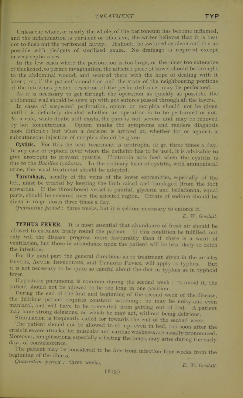 Unless the whole, or nearly the whole, of the peritoneum has become inflamed, and the inflammation is purulent or offensive, the writer believes that it is best not to flush out the peritoneal cavity. It should be swabbed as clean and dry as possible with pledgets of sterilized gauze. No drainage is required except in very septic cases. In the few cases where the perforation is too large, or the ulcer too extensive or thickened, to permit invagination, the affected piece of bowel should be brought to the abdominal wound, and secured there with the hope of dealing with it later ; or, if the patient's condition and the state of the neighbouring portions of the intestines permit, resection of the perforated ulcer may be performed. As it is necessary to get through the operation as quickly as possible, the abdominal wall should be sewn up with gut sutures passed through all the layers. In cases of suspected perforation, opium or morphia should not be given until it is definitely decided whether an operation is to be performed or not. As a rule, while doubt still exists, the pain is not severe and may be relieved by hot fomentations. Opium masks the symptoms and renders diagnosis more difficult : but when a decision is arrived at, whether for or against, a subcutaneous injection of morphia should be given. Cystitis.—For this the best treatment is urotropin, lo gr. three times a day. In any case of typhoid fever where the catheter has to be used, it is advisable to give urotropin to prevent cystitis. Urotropin acts best when the cystitis is due to the Bacillus typhosus. In the ordinary form of cystitis, with ammoniacal urine, the usual treatment should be adopted. Tlirombosis, usually of the veins of the lower extremities, especially of the left, must be treated by keeping the limb raised and bandaged (from the foot upwards). If the thrombosed vessel is painful, glycerin and belladonna, equal parts, should be smeared over the affected region. Citrate of sodium should be given in lo-gr. doses three times a day. Quarantine period : three weeks, but it is seldom necessary to enforce it. E. W. Goodall. TYPHUS FEVER.—It is most essential that abundance of fresh air should be allowed to circulate freely round the patient. If this condition be fulfilled, not only will the disease progress more favourably than if there is a want of ventilation, but those in attendance upon the patient will be less likely to catch the infection. For the most part the general directions as to treatment given in the articles Fevers, Acute Infectious, and Typhoid Fever, will applv to typhus. But it is not necessary to be quite so careful about the diet in t\ phus as in typhoid fever. Hypostatic pneumonia is common during the second week ; to avoid it, the patient should not be allowed to be too long in one position. During the end of the first and beginning of the second week of the disease, the delirious patient requires constant watching ; he may be noisy and even maniacal, and will have to be prevented from getting out of bed. A patient may have strong delusions, on which he may act, without being delirious. Stimulation is frequently called for towards the end of the second week The patient should not be allowed to sit up, even in bed, too soon after the crisis in severe attacks, for muscular and cardiac weakness are usuallv pronounced Moreover, complications, especially affecting the lungs, may arise during the early days of convalescence.  The patient may be considered to be free from infection four weeks from the beginning of the illness. Quarantine period : tliree weeks. r- tx. ^ . „ h. W. Goodall.