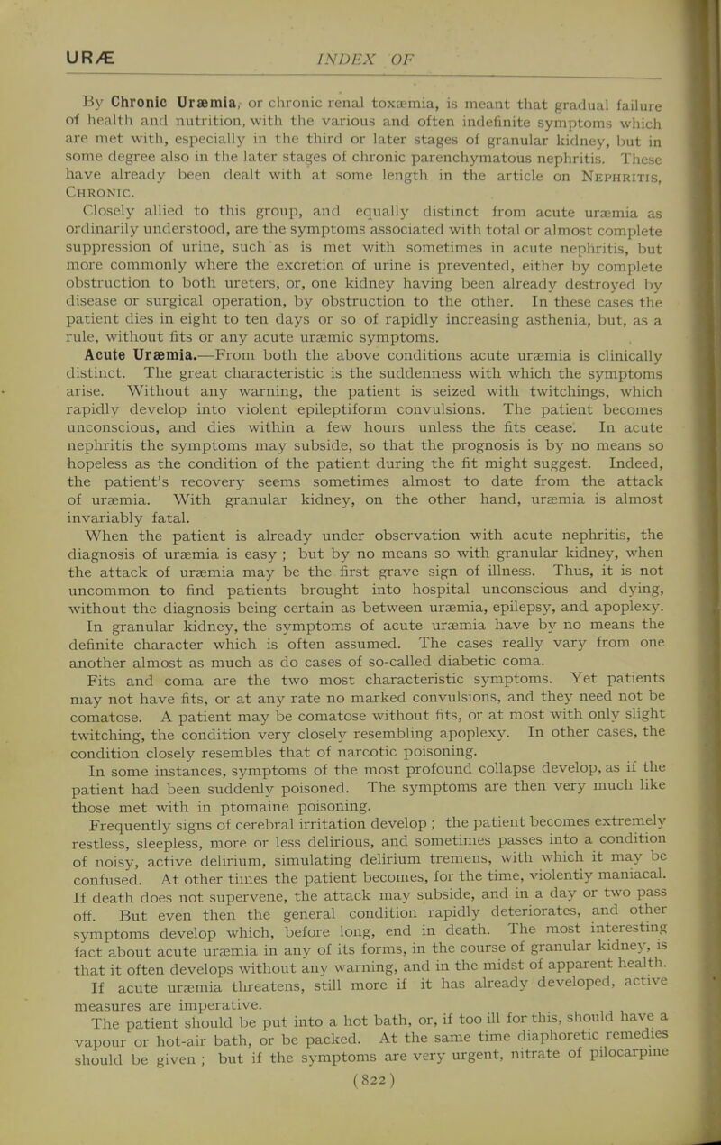 By Chronic Uraemia, or chronic renal toxaemia, is meant that gradual failure of health and nutrition, with the various and often indefinite symptoms which are met with, especially in the third or later stages of granular Itidney, but in some degree also in the later stages of chronic parenchymatous nephritis. These have already been dealt with at some length in the article on Nephritis, Chronic. Closely allied to this group, and equally distinct from acute urajmia as ordinarily understood, are the symptoms associated with total or almost complete suppression of urine, such as is met with sometimes in acute nephritis, but more commonly where the excretion of urine is prevented, either by complete obstruction to both ureters, or, one kidney having been already destroyed by disease or surgical operation, by obstruction to the other. In these cases the patient dies in eight to ten days or so of rapidly increasing asthenia, but, as a rule, without fits or any acute ura^mic symptoms. Acute Uraemia.—From both the above conditions acute uraemia is clinically distinct. The great characteristic is the suddenness with which the symptoms arise. Without any warning, the patient is seized with twitchings, which rapidly develop into violent epileptiform convulsions. The patient becomes unconscious, and dies within a few hours unless the fits cease. In acute nepliritis the symptoms may subside, so that the prognosis is by no means so hopeless as the condition of the patient during the fit might suggest. Indeed, the patient's recovery seems sometimes almost to date from the attack of uraimia. With granular kidney, on the other hand, uraemia is almost invariably fatal. When the patient is already under observation with acute nepliritis, the diagnosis of uraemia is easy ; but by no means so with granular kidney, when the attack of uraemia may be the first grave sign of illness. Thus, it is not uncommon to find patients brought into hospital unconscious and dying, without the diagnosis being certain as between uraemia, epilepsy, and apoplexy. In granular kidney, the symptoms of acute uraemia have by no means the definite character which is often assumed. The cases really vary from one another almost as much as do cases of so-called diabetic coma. Fits and coma are the two most characteristic symptoms. Yet patients may not have fits, or at any rate no marked convulsions, and they need not be comatose. A patient may be comatose without fits, or at most with only slight twitching, the condition very closely resembling apoplexy. In other cases, the condition closely resembles that of narcotic poisoning. In some instances, symptoms of the most profound collapse develop, as if the patient had been suddenly poisoned. The symptoms are then very much like those met with in ptomaine poisoning. Frequently signs of cerebral irritation develop ; the patient becomes extremely restless, sleepless, more or less delirious, and sometimes passes into a condition of noisy, active delirium, simulating delirium tremens, with which it may be confused. At other times the patient becomes, for the time, violently maniacal. If death does not supervene, the attack may subside, and in a day or two pass off. But even then the general condition rapidly deteriorates, and other symptoms develop which, before long, end in death. The most interesting fact about acute uraemia in any of its forms, in the course of granular kidney, is that it often develops without any warning, and in the midst of apparent health. If acute uraemia tlireatens, still more if it has already developed, active measures are imperative. The patient should be put into a hot bath, or, if too ill for this, should have a vapour or hot-air bath, or be packed. At the same time diaphoretic remedies should be given ; but if the symptoms are very urgent, nitrate of pilocarpine