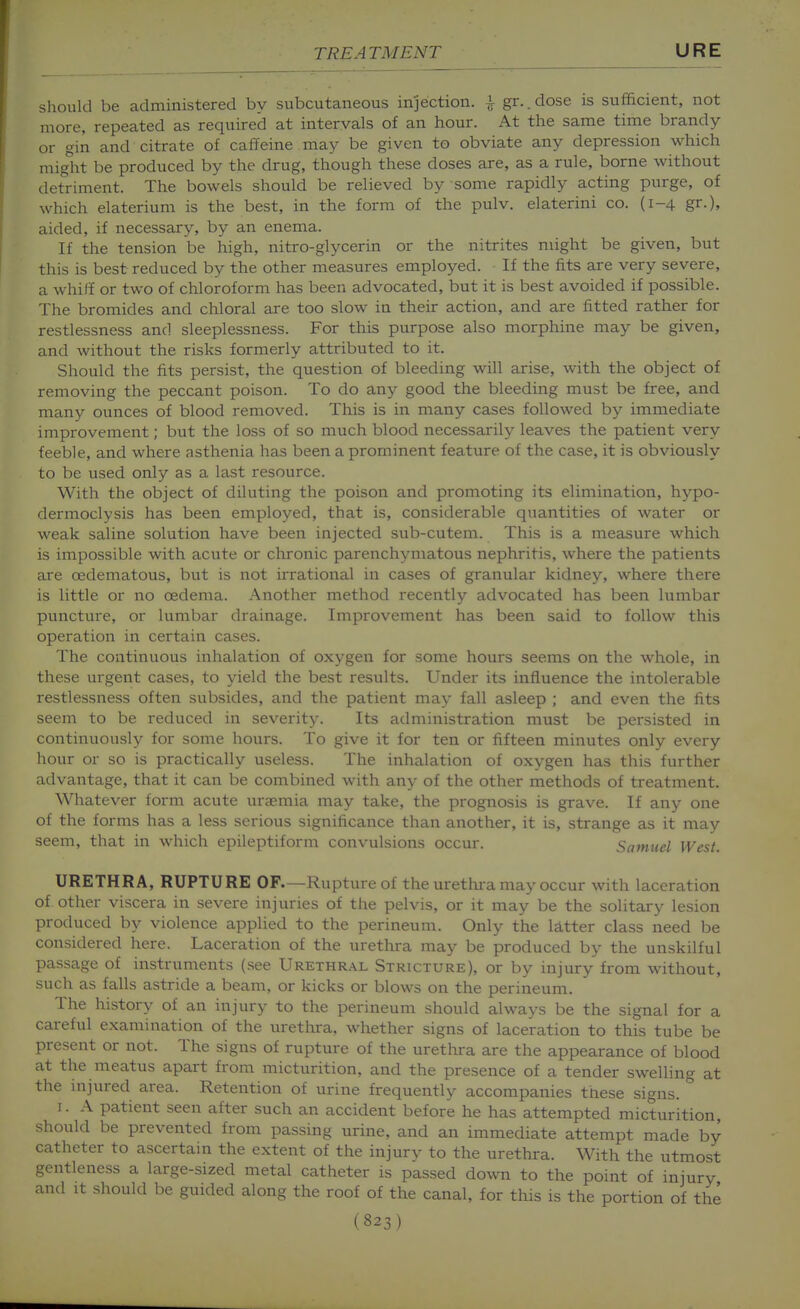 should be administered by subcutaneous injection, i gr..dose is sufficient, not more, repeated as required at intervals of an hour. At the same time brandy or gin and citrate of caffeine may be given to obviate any depression which miglit be produced by the drug, though these doses are, as a rule, borne without detriment. The bowels should be relieved by some rapidly acting purge, of which elaterium is the best, in the form of the pulv. elaterini co. (1-4 gr.), aided, if necessary, by an enema. If the tension be high, nitro-glycerin or the nitrites might be given, but this is best reduced by the other measures employed. If the fits are very severe, a whiJi or two of chloroform has been advocated, but it is best avoided if possible. The bromides and chloral are too slow in their action, and are fitted rather for restlessness and sleeplessness. For this purpose also morphine may be given, and without the risks formerly attributed to it. Should the fits persist, the question of bleeding will arise, with the object of removing the peccant poison. To do any good the bleeding must be free, and many ounces of blood removed. This is in many cases followed by immediate improvement; but the loss of so much blood necessarily leaves the patient very feeble, and where asthenia has been a prominent feature of the case, it is obviously to be used only as a last resource. With the object of diluting the poison and promoting its elimination, hypo- dermoclysis has been employed, that is, considerable quantities of water or weak saline solution have been injected sub-cutem. This is a measure which is impossible with acute or chronic parenchymatous nephritis, where the patients are oedematous, but is not irrational in cases of granular kidney, where there is little or no oedema. Another method recently advocated has been lumbar puncture, or lumbar drainage. Improvement has been said to follow this operation in certain cases. The continuous inhalation of oxygen for some hours seems on the whole, in these urgent cases, to yield the best results. Under its influence the intolerable restlessness often subsides, and the patient may fall asleep ; and even the fits seem to be reduced in severity. Its administration must be persisted in continuously for some hours. To give it for ten or fifteen minutes only every hour or so is practically useless. The inhalation of oxygen has this further advantage, that it can be combined with any of the other methods of treatment. Whatever form acute uraemia may take, the prognosis is grave. If any one of the forms has a less serious significance than another, it is, strange as it may seem, that in which epileptiform convulsions occur. Samuel West. URETHRA, RUPTURE OF—Rupture of the urethra may occur with laceration of other viscera in severe injuries of the pelvis, or it may be the solitary lesion produced by violence applied to the perineum. Only the latter class need be considered here. Laceration of the urethra may be produced by the unskilful passage of instruments (see Urethral Stricture), or by injury from without, such as falls astride a beam, or kicks or blows on the perineum. The history of an injury to the perineum should always be the signal for a careful examination of the urethra, whether signs of laceration to this tube be present or not. The signs of rupture of the urethra are the appearance of blood at the meatus apart from micturition, and the presence of a tender swelling at the injured area. Retention of urine frequently accompanies these signs. I. A patient seen after such an accident before he has attempted micturition, should be prevented from passing urine, and an immediate attempt made by catheter to ascertain the extent of the injurv to the urethra. With the utmost gentleness a large-sized metal catheter is passed down to the point of injury and It should be guided along the roof of the canal, for this is the portion of the