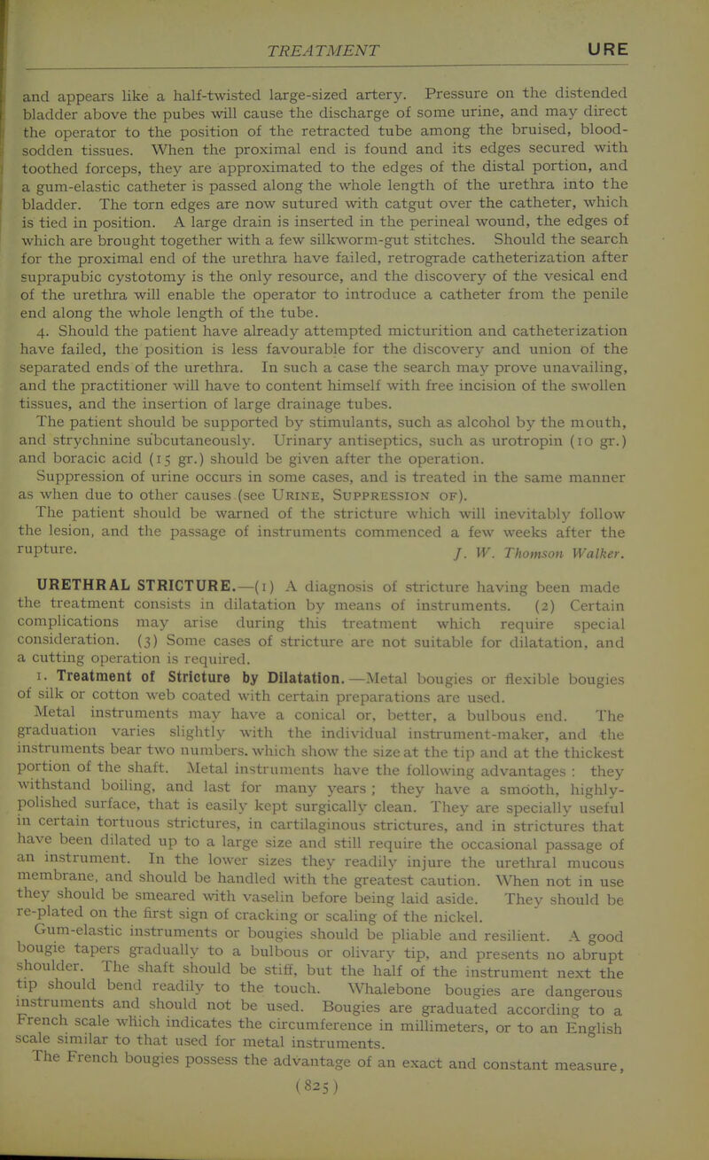 and appears like a half-twisted large-sized artery. Pressure on the distended bladder above the pubes will cause the discharge of some urine, and may direct the operator to the position of the retracted tube among the bruised, blood- sodden tissues. When the proximal end is found and its edges secured with toothed forceps, they are approximated to the edges of the distal portion, and a gum-elastic catheter is passed along the whole length of the urethra into the bladder. The torn edges are now sutured with catgut over the catheter, which is tied in position. A large drain is inserted in the perineal wound, the edges of which are brought together with a few silkworm-gut stitches. Should the search for the proximal end of the urethra have failed, retrograde catheterization after suprapubic cystotomy is the only resource, and the discovery of the vesical end of the urethra will enable the operator to introduce a catheter from the penile end along the whole length of the tube. 4. Should the patient have already attempted micturition and catheterization have failed, the position is less favourable for the discovery and union of the separated ends of the urethra. In such a case the search may prove unavailing, and the practitioner will have to content himself with free incision of the swollen tissues, and the insertion of large drainage tubes. The patient should be supported by stimulants, such as alcohol by the mouth, and strychnine subcutaneously. Urinary antiseptics, such as urotropin (10 gr.) and boracic acid (15 gr.) should be given after the operation. Suppression of urine occurs in some cases, and is treated in the same manner as when due to other causes (see Urine, Suppression of). The patient should be warned of the stricture which will inevitably follow the lesion, and the passage of instruments commenced a few weeks after the rupture. j w. Thomson Walker. URETHRAL STRICTURE.—(i) A diagnosis of stricture having been made the treatment consists in dilatation by means of instruments. (2) Certain complications may arise during this treatment which require special consideration. (3) Some cases of stricture are not suitable for dilatation, and a cutting operation is required. I. Treatment of Stricture by Dilatation.—Metal bougies or flexible bougies of silk or cotton web coated with certain preparations are used. Metal instruments may have a conical or, better, a bulbous end. The graduation varies slightly with the individual instrument-maker, and the instruments bear two numbers, which show the size at the tip and at the thickest portion of the shaft. Metal instruments have the following advantages : they withstand boiling, and last for many years ; they have a smooth, highly- polished surface, that is easily kept surgically clean. They are specially useful in certain tortuous strictures, in cartilaginous strictures, and in strictures that have been dilated up to a large size and still require the occasional passage of an mstrument. In the lower sizes they readily injure the urethral mucous membrane, and should be handled with the greatest caution. When not in use they should be smeared with vaselin before being laid aside. They should be re-plated on the first sign of cracking or scaling of the nickel. Gum-elastic instruments or bougies should be pliable and resilient. A good bougie tapers gradually to a bulbous or olivarv tip, and presents no abrupt shoulder. The shaft should be stiff, but the half of the instrument next the tip should bend readily to the touch. Whalebone bougies are dangerous instruments and should not be used. Bougies are graduated according to a French scale which indicates the circumference in millimeters, or to an English scale similar to that used for metal instruments. The French bougies possess the advantage of an exact and constant measure,