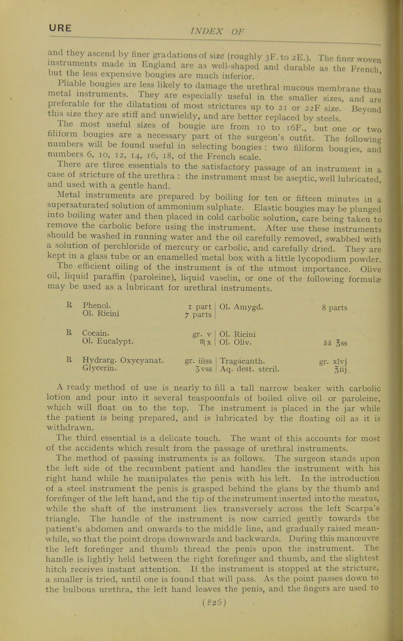 and they ascend by liner gradations of size (roughly 3F.to 2E.). The liner woven instrnments made in England are as well-shaped and durable as the French but the less expensive bougies are much inferior. Pliable bougies are less likely to damage the urethral mucous membrane than metal instruments. They are especially useful in the smaller sizes, and are preferable for the dilatation of most strictures up to 21 or 22F size Beyond this size they are stiff and unwieldy, and are better replaced by steels The most useful sizes of bougie are from 10 to 16F., but one or two hhform bougies are a necessary part of the surgeon's outfit. The following numbers will be found useful in selecting bougies : two filiform bougies, and numbers 6, 10, 12, 14, 16, 18, of the French scale. There are three essentials to the satisfactory passage of an instrument in a case of stricture of the urethra : the instrument must be aseptic, well lubricated and used with a gentle hand. Metal instruments are prepared by boiling for ten or fifteen minutes in a supersaturated solution of ammonium sulphate. Elastic bougies may be plunged into boiling water and then placed in cold carbolic solution, care being taken to remove the carbolic before using the instrument. After use these instruments should be washed in running water and the oil carefully removed, swabbed with a solution of perchloride of mercury or carbolic, and carefully dried. They are kept in a glass tube or an enamelled metal box with a little lycopodium powder. The efficient oiling of the instrument is of the utmost importance. Olive oil, liquid paraffin (paroleine), liquid vaselin, or one of the following formulze may be used as a lubricant for urethral instruments. R Phenol. 01. Ricini I part 7 parts 01. Amygd. 8 parts B Cocain. 01. Eucalypt. B Hydrarg. Oxycyanat. Glycerin. gr. V TTlx 01. Ricini 01. Oliv. gr. iiiss I Tragacanth. 3vss I Aq. dest. steril. aa §ss gr. xlvj Siij A ready method of use is nearly to fill a tall narrow beaker with carbolic lotion and pour into it several teaspoonfuls of boiled olive oil or paroleine, which will float on to the top. The instrument is placed in the jar while the patient is being prepared, and is lubricated by the floating oil as it is withdrawn. The third essential is a delicate touch. The want of this accounts for most of the accidents which result from the passage of urethral instruments. The method of passing instruments is as follows. The surgeon stands upon the left side of the recumbent patient and handles the instrument with his right hand while he manipulates the penis with his left. In the introduction of a steel instrument the penis is grasped behind the glans by the thumb and forefinger of the left hand, and the tip of the instrument inserted into the meatus, while the shaft of the instrument lies transversely across the left Scarpa's triangle. The handle of the instrument is now carried gently towards the patient's abdomen and onwards to the middle line, and gradually raised mean- while, so that the point drops downwards and backwards. During this manoeuvre the left forefinger and thumb thread the penis upon the instrument. The handle is lightly held between the right forefinger and thumb, and the slightest hitch receives instant attention. If the instrument is stopped at the stricture, a smaller is tried, until one is found that will pass. As the point passes down to the bulbous urethra, the left hand leaves the penis, and the fingers are used to ( 825)