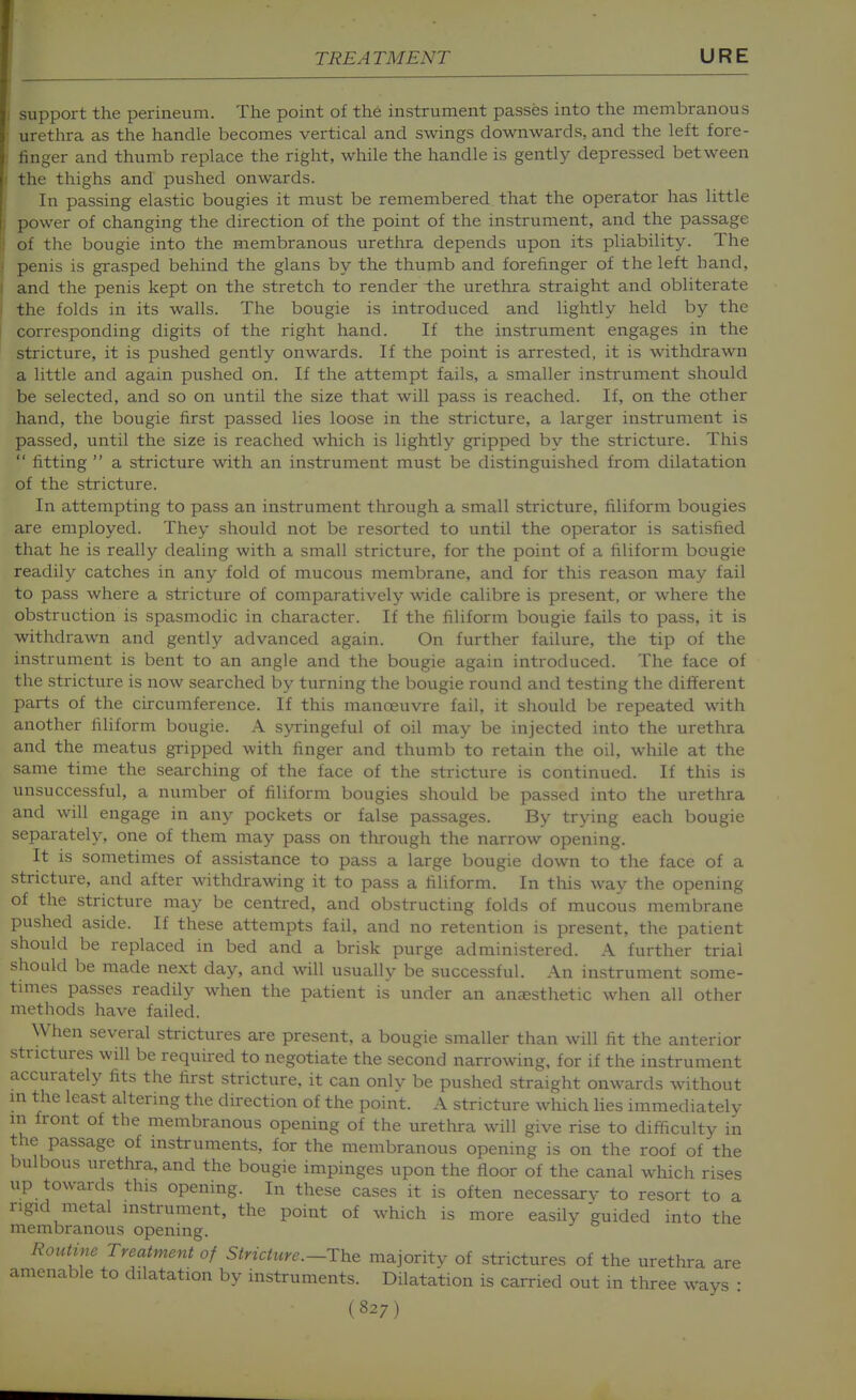 support the perineum. The point of the instrument passes into the membranous urethra as the handle becomes vertical and swings downwards, and the left fore- finger and thumb replace the right, while the handle is gently depressed between the thighs and pushed onwards. In passing elastic bougies it must be remembered that the operator has little power of changing the direction of the point of the instrument, and the passage of the bougie into the membranous urethra depends upon its pliability. The penis is grasped behind the glans by the thumb and forefinger of the left hand, and the penis kept on the stretch to render the urethra straight and obliterate the folds in its walls. The bougie is introduced and lightly held by the corresponding digits of the right hand. If the instrument engages in the stricture, it is pushed gently onwards. If the point is arrested, it is withdrawn a little and again pushed on. If the attempt fails, a smaller instrument should be selected, and so on until the size that will pass is reached. If, on the other hand, the bougie first passed lies loose in the stricture, a larger instrument is passed, until the size is reached which is lightly gripped by the stricture. This  fitting  a stricture with an instrument must be distinguished from dilatation of the stricture. In attempting to pass an instrument through a small stricture, filiform bougies are employed. They should not be resorted to until the operator is satisfied that he is really dealing with a small stricture, for the point of a filiform bougie readily catches in any fold of mucous membrane, and for this reason may fail to pass where a stricture of comparatively wide calibre is present, or where the obstruction is spasmodic in character. If the filiform bougie fails to pass, it is withdrawn and gently advanced again. On further failure, the tip of the instrument is bent to an angle and the bougie again introduced. The face of the stricture is now searched by turning the bougie round and testing the different parts of the circumference. If this manoeuvre fail, it should be repeated with another filiform bougie. A syringeful of oil may be injected into the urethra and the meatus gripped with finger and thumb to retain the oil, while at the same time the searching of the face of the stricture is continued. If this is unsuccessful, a number of filiform bougies should be passed into the urethra and will engage in any pockets or false passages. By trying each bougie separately, one of them may pass on through the narrow opening. It is sometimes of assistance to pass a large bougie down to the face of a stricture, and after withdrawing it to pass a filiform. In this way the opening of the stricture may be centred, and obstructing folds of mucous membrane pushed aside. If these attempts fail, and no retention is present, the patient should be replaced in bed and a brisk purge administered. A further trial should be made next day, and will usually be successful. An instrument some- times passes readily when the patient is under an anaesthetic when all other methods have failed. When several strictures are present, a bougie smaller than will fit the anterior strictures will be required to negotiate the second narrowing, for if the instrument accurately fits the first stricture, it can onlv be pushed straight onwards without m the least altering the direction of the point. A stricture which hes immediately in front of the membranous opening of the urethra will give rise to difficulty in the passage of instruments, for the membranous opening is on the roof of the bulbous urethra, and the bougie impinges upon the floor of the canal which rises up towards this opening. In these cases it is often necessarv to resort to a rigid metal instrument, the point of which is more easily guided into the membranous opening. Routine Treatment of Stricture .-The majority of strictures of the urethra are amenable to dilatation by instruments. Dilatation is carried out in three ways :