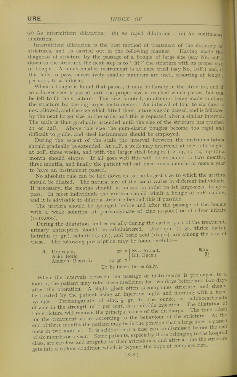 {a) As iiitei-mittent dilatation ; (b) As rapid dilatation ; (c) As continuou dilatation. Intermittent dilatation is the best method of treatment of the majority strictures, and is carried out in the following manner. Having made tlie diagnosis of stricture by the passage of a bougie of large size (say No. 2ol-.) down to the stricture, the next step is to fit the stricture with its proper size of bougie. A much smaller instrument is at once tried (say No. loF.) and, if this fails to pass, successively smaller numbers are used, resorting at length, perhaps, to a filiform. When a bougie is found that passes, it may lie loosely in the stricture, and if so a larger size is passed until tlae proper size is reached which passes, but can be felt to lit the stricture. This size is noted, no attempt being made to dilate the stricture by passing larger instruments. An interval of four to six days is now allowed, and the size which fitted the stricture is again passed, and is followed by the next larger size in the scale, and this is repeated after a similar interval. The scale is thus gradually ascended until the size of the stricture has reached 21 or 22F. Above this size the gum-elastic bougies become too rigid and difficult to guide, and steel instruments should be employed. During the ascent of the scale the interval between the instrumentation should gradually be extended. At 14F. a week may intervene, at 18F. a fortnight, at 20F. three weeks, and with the larger steel bougies (12-14, i3-iS> 14-16) a month should elapse. If all goes well this will be extended to two months, three months, and finally the patient will call once in six months or once a year to have an instrument passed. No absolute rule can be laid down as to the largest size to which the urethra should be dilated. The natural size of the canal varies in different individuals. If necessary, the meatus should be incised in order to let large-sized bougies pass. In most individuals the urethra should admit a bougie of 22F. calibre, and it is advisable to dilate a stricture beyond this if possible. The nrethi-a should be syringed before and after the passage of the bougie with a weak solution of permanganate of zinc (1-5000) or of silver nitrate (1-10,000). During the dilatation, and especially during the earlier part of the treatment, urinary antiseptics should be administered. Urotropin (5 gr. thrice daily), hetrahn (7 gr.), helmitol (7 gr.), and boric acid (10 gr.), are among the best of these. The following prescription may be found useful :— B Urotropin. gr- v Acid. Boric. Ammon. Benzoat. aa gr. x To be taken thrice daily Syr. Aurant. IRxx Inf. Buchu. oj When the intervals between the passage of instruments is prolonged to a month, the patient may take these medicines for two days before and two days after the operation. A slight gleet often accompanies stricture, and should be treated by the patient using an injection night and mornmg with a hand syringe. Permanganate of zinc, i gr. to the ounce, or s-lP^.°-^^b°'iat^ ol zinc m the strength of i per cent, is a suitable injec ion. The dilatation c the stricture will remove the principal cause of the discharge. The time taken for the treatment varies according to the behaviour of .Lnstassed end of three months the patient may be in the position that a ^^'f^^f'\ll'^l once in two months. It is seldom that a case can be dismissed before th n of six months or a year. Some patients, especially those g-^^^^^f^^^^^^^^^^^^^^ class, are careless and irregular in their attendance, and f^^^'^^^^^^;''''''''' gets into a callous condition which is beyond the hope of complete cure.