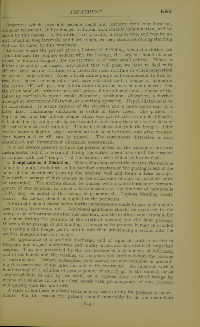 Strictures which have not become tough and leathery from long duration, irregular treatment, and prolonged irritation from chronic inflammation, will be cured by this means. A few of these relapse after a year or two, and require an instrument at long intervals, and hard, tough, leathery strictures of long standing will not be cured by this treatment. In cases where the patient gives a history of dribbling, when the clothes are saturated and the prepuce sodden with the leakage, the surgeon should at once resort to filiform bougies ; for the stricture is of very small calibre. Where a filiform bougie is the largest instrument that will pass, we have to deal with either a very narrow stricture, or a moderate sized stricture in which congestion or spasm is superadded. After a brisk saline purge and confinement to bed for two days, spasm or congestion will have subsided, and a bougie of moderate size (lo to 12F.) will pass, and intermittent dilatation may be commenced. On the other hand, the stricture may still grasp a filiform bougie, and a choice of the following methods is open : rapid dilatation, continuous dilatation, a further attempt at intermittent dilatation, or a cutting operation. Rapid dilatation is to be condemned : it means rupture of the stricture and a more dense scar at a later date. Continuous dilatation is useful in these cases. The patient is kept in bed, and the filiform bougie which was passed after so much difficulty is fastened in by tying a silk ligature round it and lixing the ends to the sides of the penis by means of strapping. The urine trickles alongside the bougie. After twelve hours a slightly larger instrument can be substituted, and after twenty- four hours a 6 or 7F. can be passed. The continuous dilatation is now abandoned and intermittent dilatation commenced. It is not always possible to have the patient in bed for the passage of urethral instruments, but it is essential during the earlier operations imtil the surgeon is familiar with the  temper  of the stricture with which he has to deal. 2. Complications of Dilatation,—When blood appears at the meatus, the mucous lining of the uretlira is torn, and a peculiar sensation of fine grating is felt if the point of the instrument tears up the urethral wall and forms a false passage. The further passage of instruments on the occurrence of such an accident must be suspended. The urethra should be washed with a warm boracic or perman- ganate of zinc solution, to which a little hazeline or the tincture of hamamelis (B.P.) may be added if the oozing is pronounced. Copious bleeding rarely occurs. An ice-bag should be applied to the perineum. A fortnight should elapse before further attempts are made to pass instruments (see Urine, Retention of). Additional gentleness should be exercised in the first passage of instruments after this accident, and the uretlu-oscope is invaluable in demonstrating the position of the urethral opening and the false passage. Where a false passage of old standing is known to be present, it may be avoided by passing a fine bougie gently into it and then introducing a second into the urethra alongside the first bougie. The appearance of a urethral discharge, and of signs of urethro-cystitis in frequent and urgent micturition and murky urine, are the result of imperfect asepsis. They are prevented by the sterilization of instruments, of lubricant, and of the hands, and the washing of the penis and uretlora before the passage of instruments. Urinary antiseptics {vide supra) are also valuable in prevent- ing the occurrence of the infection and in its treatment. An injection with a hand syringe of a solution of permanganate of zinc (-V gr. to the ounce), or of sulphocarbolate of zinc per cent), or a copious'daily urethral lavkge by means of a douche-can and urethral nozzle with permanganate of zinc (1-5000) will quickly cure the urethritis. A sense of faintness or actual syncope may occur during the passage of instru- ments. For this reason the patient should invariably be in the recumbent