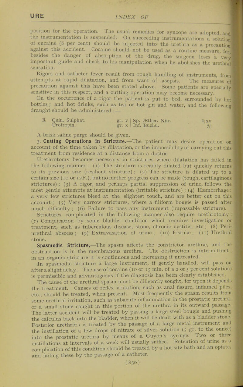 position for the operation. The usual remedies for syncope are adopted, and the instrumentation is suspended. On succeeding instrumentations a solution of eucaine (8 per cent) should be injected into the urethra as a precaution against this accident. Cocaine should not be used as a routine measure, for besides the danger of absorption of the drug, the surgeon loses a very important guide and check to his manipulation when he abolishes the urethral sensation. Rigors and catheter fever result from rough handling of instruments, from attempts at rapid dilatation, and from want of asepsis. The measures of precaution against this have been stated above. Some patients are specially sensitive in this respect, and a cutting operation may become necessary. On the occurrence of a rigor the patient is put to bed, surrounded by hot bottles ; and hot drinks, such as tea or hot gin and water, and the followin;^ draught should be administered :— B Quin. Sulphat. gr. v I Sp. .Ether. Nitr. n\xv Urotropin. gr. x I Inf. Buchu. 5j A brisk saline purge should be given. 3. Cutting Operations in Stricture.—The patient may desire operation on account of the time taken by dilatation, or the impossibility of carrying out this treatment from residence at a distance from a doctor. Urethrotomy becomes necessary in strictures where dilatation has failed in the following manner : (i) The stricture is readily dilated but quickly returns to its previous size (resilient stricture) ; (2) The stricture is dilated up to a certain size (10 or 12F.), but no further progress can be made (tough, cartilaginous strictures) ; (3) A rigor, and perhaps partial suppression of urine, follows the most gentle attempts at instrumentation (irritable stricture) ; (4) Haemorrhage : a very few strictures bleed at the slightest touch, and are better cut on this account ; (5) Very narrow strictures, where a filiform bougie is passed after much difficulty ; (6) Failure to pass any instrument (impassable stricture). Strictures complicated in the following manner also require urethrotomy : (7) Complication by some bladder condition which requires investigatioir or treatment, such as tuberculous disease, stone, chronic cystitis, etc ; (8) Peri- urethral abscess; (9) Extravasation of urine; (10) Fistulse ; (11) Uretliral stone. Spasmodic Stricture.—The spasm affects the constrictor urethrae, and the obstruction is in the membranous urethra. The obstruction is intermittent ; in an organic stricture it is continuous and increasing if untreated. In spasmodic stricture a large instrument, if gently handled, will pass on after a slight delay. The use of cocaine (10 or 15 min. of a 2 or 5 per cent solution) is permissible and advantageous if the diagnosis has been clearly established. The cause of the uretlxral spasm must be diligently sought, for upon it depends the treatment. Causes of reflex irritation, such as anal fissure, inflamed piles, etc., should be treated, when present. Most frequently the spasm results from some uretliral irritation, such as subacute inflammation in the prostatic urethra, or a small stone caught in this portion of the urethra in its outward passage. The latter accident will be treated by passing a large steel bougie and pushing the calculus back into the bladder, when it will be dealt with as a bladder stone. Posterior urethritis is treated by the passage of a large metal instrument and the instillation of a few drops of nitrate of silver solution (5 gr. to the ounce) into the prostatic uretlira by means of a Guyon's syringe. Two or tluree instillations at intervals of a week will usually suffice. Retention of urine as a complication of this condition should be treated by a hot sitz bath and an opiate, and failing these by the passage of a catheter.