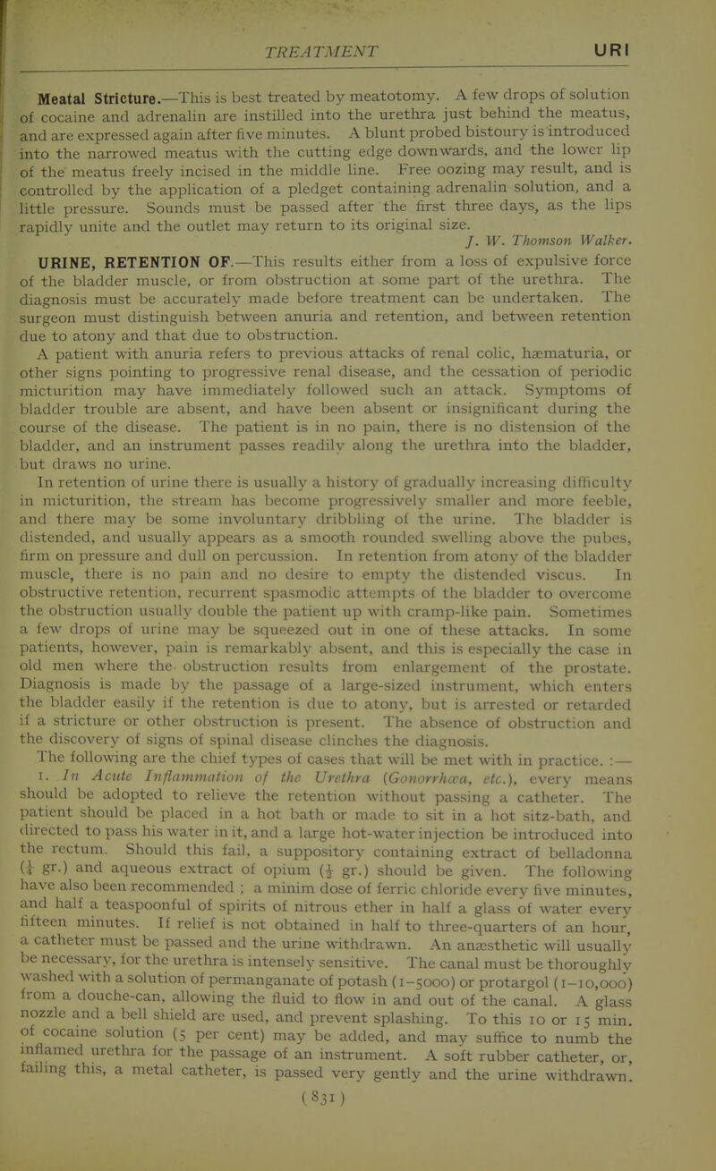 Meatal Stricture—This is best treated by meatotomy. A few drops of solution of cocaine and adrenalin are instilled into the urethra just behind the meatus, and are expressed again after five minutes. A blunt probed bistoury is introduced into the narrowed meatus with the cutting edge downwards, and the lower lip of the meatus freely incised in the middle line. Free oozing may result, and is controlled by the application of a pledget containing adrenalin solution, and a little pressure. Sounds must be passed after the first tliree days, as the lips rapidly unite and the outlet may return to its original size. /. W. Thomson Walker. URINE, RETENTION OF.—This results either from a loss of expulsive force of the bladder muscle, or from obstruction at some part of the urethra. The diagnosis must be accurately made before treatment can be undertaken. The surgeon must distinguish between anuria and retention, and between retention due to atony and that due to obstruction. A patient with anuria refers to previous attacks of renal colic, haematuria, or other signs pointing to progressive renal disease, and the cessation of periodic micturition may have immediately followed such an attack. Symptoms of bladder trouble are absent, and have been absent or insignificant during the course of the disease. The patient is in no pain, there is no distension of the bladder, and an instrument passes readily along the urethra into the bladder, but draws no urine. In retention of urine there is usually a history of gradually increasing difficulty in micturition, the stream has become progressively smaller and more feeble, and there may be some involuntary dribbling of the urine. The bladder is distended, and usually appears as a smooth rounded swelling above the pubes, firm on pressure and dull on percussion. In retention from atony of the bladder muscle, there is no pain and no desire to empty the distended viscus. In obstructive retention, recurrent spasmodic attempts of the bladder to overcome the obstruction usually double the patient up with cramp-like pain. Sometimes a few drops of urine may be squeezed out in one of these attacks. In some patients, however, pain is remarkably absent, and this is especially the case in old men where the- obstruction results from enlargement of the prostate. Diagnosis is made by the passage of a large-sized instrument, which enters the bladder easily if the retention is due to atony, but is arrested or retarded if a stricture or other obstruction is present. The absence of obstruction and the discovery of signs of spinal disease clinches the diagnosis. The following are the chief types of cases that will be met with in practice. : — I. In Acute Inflammation of the Urethra (Gonorrhoea, etc.), every means should be adopted to relieve the retention without passing a catheter. The patient should be placed in a hot bath or made to sit in a hot sitz-bath, and directed to pass his water in it, and a large hot-water injection be introduced into the rectum. Should this fail, a suppository containing extract of belladonna (i gr-) and aqueous extract of opium gr.) should be given. The following have also been recommended ; a minim dose of ferric chloride every five minutes, and half a teaspoonful of spirits of nitrous ether in half a glass of water every fifteen minutes. If relief is not obtained in half to three-quarters of an hour, a catheter must be passed and the urine withdrawn. An anaesthetic will usually be necessary, for the urethra is intensely sensitive. The canal must be thoroughly washed with a solution of permanganate of potash (1-5000) or protargol (1-10,000) from a douche-can, allowing the fluid to flow in and out of the canal. A glass nozzle and a bell shield are used, and prevent splashing. To this 10 or 15 min. of cocame solution (5 per cent) may be added, and may suffice to numb the inflamed uretlira for the passage of an instrument. A soft rubber catheter, or, failing this, a metal catheter, is passed very gently and the urine withdrawn.
