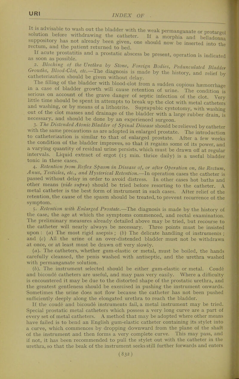 It IS advisable to wash out the bladder with the weak permanganate or protargol solution before withdrawing the catheter. If a morphia and belladomia suppository has not already been given, one should now be inserted into thr^ rectum, and the patient returned to bed. If acute prostatitis and a prostatic abscess be present, operation is indicated as soon as possible. 2. Blocking of the Urethra by Stone, Foreign Bodies, Pedunculated Bladder Growths, Blood-Clot, etc.—The diagnosis is made by the history, and relief by catheterization should be given without delay. The hlling of the bladder with blood-clot from a sudden copious hccmorrhaKe in a case of bladder growth will cause retention of urine. The condition is serious on account of the grave danger of septic infection of the clot Very little time should be spent in attempts to break up the clot with metal catheters and washing, or by means of a lithotrite. Suprapubic cystotomy, with washing out of the clot masses and drainage of the bladder with a large rubber drain, is necessary, and should be done by an experienced surgeon. 3. The Distended Atonic Bladder of Spinal Disease should be relieved by catheter with the same precautions as are adopted in enlarged prostate. The introduction to catheterization is similar to that of enlarged prostate. After a few weeks the condition of the bladder improves, so that it regains some of its power, and a varying quantity of residual urine persists, which must be drawn off at regular intervals. Liquid extract of ergot (15 min. tlirice daily) is a useful bladder tonic in these cases. 4. Retention from Reflex Spasm in Disease of, or after Operation on, the Rectum, Anus, Testicles, etc., and Hysterical Retention.—In operation cases the catheter is passed without delay in order to avoid distress. In other cases hot baths and other means {vide supra) should be tried before resorting to the catheter. A metal catheter is the best form of instrument in such cases. After relief of the retention, the cause of the spasm should be treated, to prevent recurrence of the symptom. 5. Retention with Enlarged Prostate.—The diagnosis is made by the history of the case, the age at which the symptoms commenced, and rectal examination. The preliminary measures already detailed above may be tried, but recourse to the catheter will nearly always be necessary. Tliree points must be insisted upon : {a) The most rigid asepsis ; (&) The delicate handling of instruments ; and (c) All the urine of an over-distended bladder must not be withdrawn at once, or at least must be drawn off very slowly. {a). The catheters, whether gum-elastic or metal, must be boiled, the hands carefully cleansed, the penis washed with antiseptic, and the urethra washed with permanganate solution. (6). The instrument selected should be either gum-elastic or metal. Coude and bicoude catheters are useful, and may pass very easily. Where a difficulty is encountered it may be due to the distorted shape of the prostatic uretlu-a, and the greatest gentleness should be exercised in pushing the instrument onwards. Sometimes the urine does not flow because the catheter has not been pushed sufficiently deeply along the elongated urethra to reach the bladder. If the coude and bicoude instruments fail, a metal instrument may be tried. Special prostatic metal catheters which possess a very long curve are a part of every set of metal catheters. A method that may be adopted where other means have failed is to bend an English gum-elastic catheter containing its stylet into a curve, which commences by dropping downward from the plane of the shaft of the instrument and then forms a very complete curve. This may pass, and if not, it has been recommended to pull the stylet out with the catheter in the uretlura, so that the beak of the instrument seeks still further forwards and enters