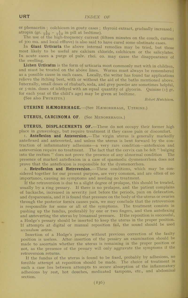 or phenacetin ; colchicum in gouty cases ; thyroid extract, gradually increased ; atropin (gr. - -^l^ in pill at bedtime). The use of the high-frequency current (fifteen minutes on the couch, current of 300 ma. and local eflluve) is also said to have cured some ob.stinate cases. In Giant Urticaria the above internal remedies may be tried, but tliose most hkely to be useful are calcium chloride, colchicum or the salicylates. In acute cases a purge of pulv. rhei. co. may cause the disappearance of the swelling. Liclien Urticatus is the form of urticaria most commonly met with in children, and must be treated on the above lines. Worms must always be remembered as a possible cause in such cases. Locally, the writer has found tar applications relieve the itching best, with or without the aid of the baths mentioned above. Internally, small doses of rhubarb, soda, and grey powder are sometimes helpful, or 5-min. doses of ichthyol with an equal quantity of glycerin. Quinine (i^ gr. for each year of the child's age) may be given at bedtime. (See also Pruritus.) Robert Hutchison. UTERINE HEMORRHAGE.—(See Hemorrhage, Uterine.) UTERUS, CARCINOMA OF. (See Menorrhagia.) UTERUS, DISPLACEMENTS OF.—These do not occupy their former high place in gynaecology, but require treatment if they cause pain or discomfort. 1. Anteflexion and Anteversion.—The virgin uterus is generally markedly anteflexed and anteverted, and unless the uterus is bent forward by the con- traction of inflammatory adhesions—a very rare condition—anteflexion and anteversion require no treatment. The fact that the cervix can be felt  bulging into the rectum  does not prove the presence of any abnormal condition The presence of marked anteflexion in a case of spasmodic dysmenorrhoea does not prove that the anteflexion is responsible for the dysmenorrhoea. 2. Retroflexion and Retroversion.—These conditions, which may be con- sidered together for our present purpose, are very common, and are often of no importance, causing no symptoms and needing no treatment. If the retroversion is due to a slight degree of prolapse, this should be treated, usually by a ring pessary. If there is no prolapse, and the patient complains of backache, increased in severity just before the periods, pain on defaecation, and dyspareunia, and it is found that pressure on the body of the uterus or ovaries through the posterior fornix causes pain, we may conclude that the retroversion is responsible for some or all of the symptoms. The treatment consists in pushing up the fundus, preferably by one or two fingers, and then anteflexing and anteverting the uterus by bimanual pressure. If the reposition is successful, a Hodge's pessary should be inserted to keep the uterus in the proper position. If attempts at digital or manual reposition fail, the sound should be used secundum artem. Insertion of a Hodge's pessary without previous correction of the faulty position is useless. After insertion of the pessary an examination should be made to ascertain whether the uterus is remaining in the proper position or not, as the presence of the pessary will only aggravate the symptoms if the retroversion returns. If the fundus of the uterus is found to be fixed, probably by adhesions, no forcible attempt at reposition should be made. The choice of treatment m such a case lies between attempts to secure absorption of the inflammatory adhesions by rest, hot douches, medicated tampons, etc., and abdominal section.