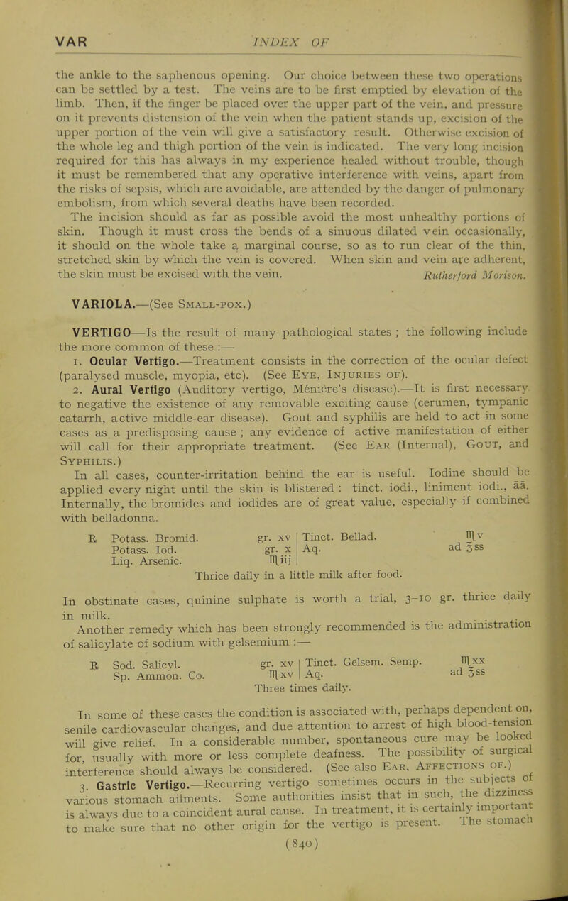 the ankle to the saphenous opening. Our choice between these two operations can be settled by a test. The veins are to be first emptied by elevation oi the limb. Then, if the finger be placed over the upper part of the vein, and pressure- on it prevents distension of the vein when the patient stands up, excision of tin- upper portion of the vein will give a satisfactory result. Otherwise excision ol the whole leg and thigh portion of the vein is indicated. The very long incision required for this has always in my experience healed without trouble, though it must be remembered that any operative interference with veins, apart from the risks of sepsis, which are avoidable, are attended by the danger of pulmonary embolism, from which several deaths have been recorded. The incision should as far as possible avoid the most unhealthy portions of skin. Though it must cross the bends of a sinuous dilated vein occasionally, it should on the whole take a marginal course, so as to run clear of the thin, stretched skin by which the vein is covered. When skin and vein are adherent, the skin must be excised with the vein. Rutherford Morison. VARIOLA.—(See Small-pox.) VERTIGO—Is the result of many pathological states ; the following include the more common of these :—• 1. Ocular Vertigo.—Treatment consists in the correction of the ocular defect (paralysed muscle, myopia, etc). (See Eye, Injuries of). 2. Aural Vertigo (Auditory vertigo, Meniere's disease).—It is first necessary to negative the existence of any removable exciting cause (cerumen, tympanic catarrh, active middle-ear disease). Gout and syphilis are held to act in some cases as a predisposing cause ; any evidence of active manifestation of either will call for their appropriate treatment. (See Ear (Internal), Gout, and Syphilis.) In all cases, counter-irritation behind the ear is useful. Iodine should be applied every night until the skin is blistered : tinct. iodi., liniment iodi., aa. Internally, the bromides and iodides are of great value, especially if combined with belladonna. Tinct. Bellad. Aq. ad 5ss B Potass. Bromid. gr. xv Potass. lod. gr. x Liq. Arsenic. n\iij Thrice daily in a little milk after food. In obstinate cases, quinine sulphate is worth a trial, 3-10 gr. thrice daily in milk. Another remedy which has been strongly recommended is the admmistration of salicylate of sodium with gelsemium :— R Sod. SaUcyl. gr. xv I Tinct. Gelsem. Semp. Hlxx Sp. Ammon. Co. n\xv | Aq. ad 353 Three times daily. In some of these cases the condition is associated with, perhaps dependent on, senile cardiovascular changes, and due attention to arrest of high blood-tension will give relief. In a considerable number, spontaneous cure may be looked for usually with more or less complete deafness. The possibility of surgical interference should always be considered. (See also Ear. Affections of.) 3 Gastric Vertigo.—Recurring vertigo sometimes occurs m the subjects 01 various stomach ailments. Some authorities insist that in such, the dizziness is always due to a coincident aural cause. In treatment, it is certainly importan to make sure that no other origin tor the vertigo is present. Ihe stomacn