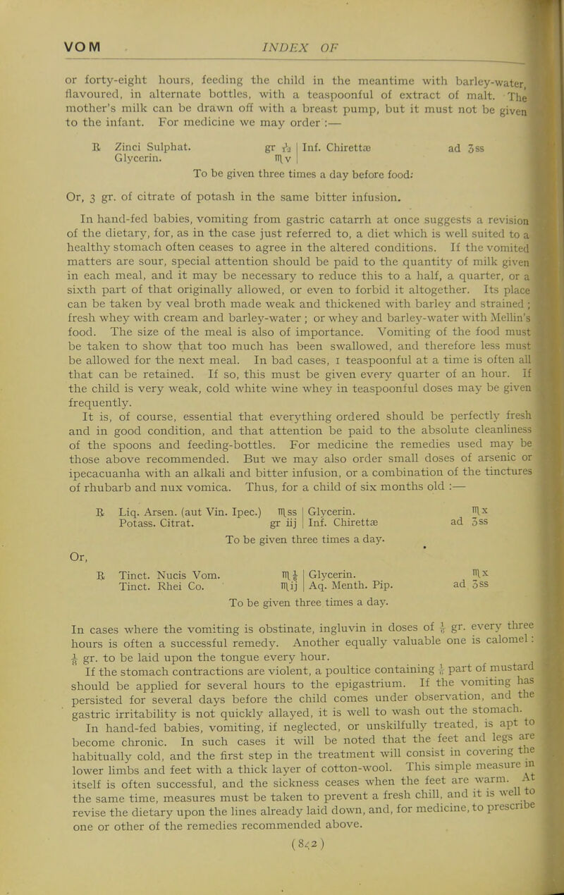 or forty-eight hours, feeding the child in the meantime with barley-wattr flavoured, in alternate bottles, with a teaspoonful of extract of malt. Thc- mother's milk can be drawn off with a breast pump, but it must not be given to the infant. For medicine we may order :— R Zinci Sulphat. gr Glycerin. n\^v Inf. Chirettaj ad 3ss To be given three times a day before food; Or, 3 gr. of citrate of potash in the same bitter infusion. In hand-fed babies, vomiting from gastric catarrh at once suggests a revision of the dietary, for, as in the case just referred to, a diet which is well suited to a healthy stomach often ceases to agree in the altered conditions. If the vomiti il matters are sour, special attention should be paid to the quantity of milk given in each meal, and it may be necessary to reduce this to a half, a quarter, or a sixth part of that originally allowed, or even to forbid it altogether. Its place can be taken by veal broth made weak and thickened with barley and strained ; fresh whey with cream and barley-water ; or whey and barley-water with Mellin's food. The size of the meal is also of importance. Vomiting of the food must be taken to show that too much has been swallowed, and therefore less must be allowed for the next meal. In bad cases, i teaspoonful at a time is often all that can be retained. If so, this must be given every quarter of an hour. If the child is very weak, cold white wine whey in teaspoonful doses may be given frequently. It is, of course, essential that everything ordered should be perfectly fresh and in good condition, and that attention be paid to the absolute cleanliness of the spoons and feeding-bottles. For medicine the remedies used may be those above recommended. But we may also order small doses of arsenic or ipecacuanha with an alkali and bitter infusion, or a combination of the tinctures of rhubarb and nux vomica. Thus, for a child of six months old :— B Liq. Arsen. (aut Vin. Ipec.) TIlss Potass. Citrat. gr iij Glycerin. Rx Inf. Chirettae ad 3ss To be given three times a day. Or, R Tinct. Nucis Vom. ^\ Tinct. Rhei Co. n\ij Glycerin. ^^.x Aq. Menth. Pip. ad 5ss To be given three times a day. In cases where the vomiting is obstinate, ingluvin in doses of ]^ gr. every tliree hours is often a successful remedy. Another equally valuable one is calomel: i gr. to be laid upon the tongue every hour. If the stomach contractions are violent, a poultice containing ^ part of mustard should be apphed for several hours to the epigastrium. If the vomiting has persisted for several days before the child comes under observation, and the gastric irritability is not quickly allayed, it is well to wash out the stomach. In hand-fed babies, vomiting, if neglected, or unskilfully treated, is apt to become chronic. In such cases it will be noted that the feet and legs are habitually cold, and the first step in the treatment will consist in covermg the lower hmbs and feet with a thick layer of cotton-wool. This simple measure m itself is often successful, and the sickness ceases when the feet are warm. A the same time, measures must be taken to prevent a fresh chill, and it is well to revise the dietary upon the lines already laid down, and, for medicine, to presence one or other of the remedies recommended above. (8<2)