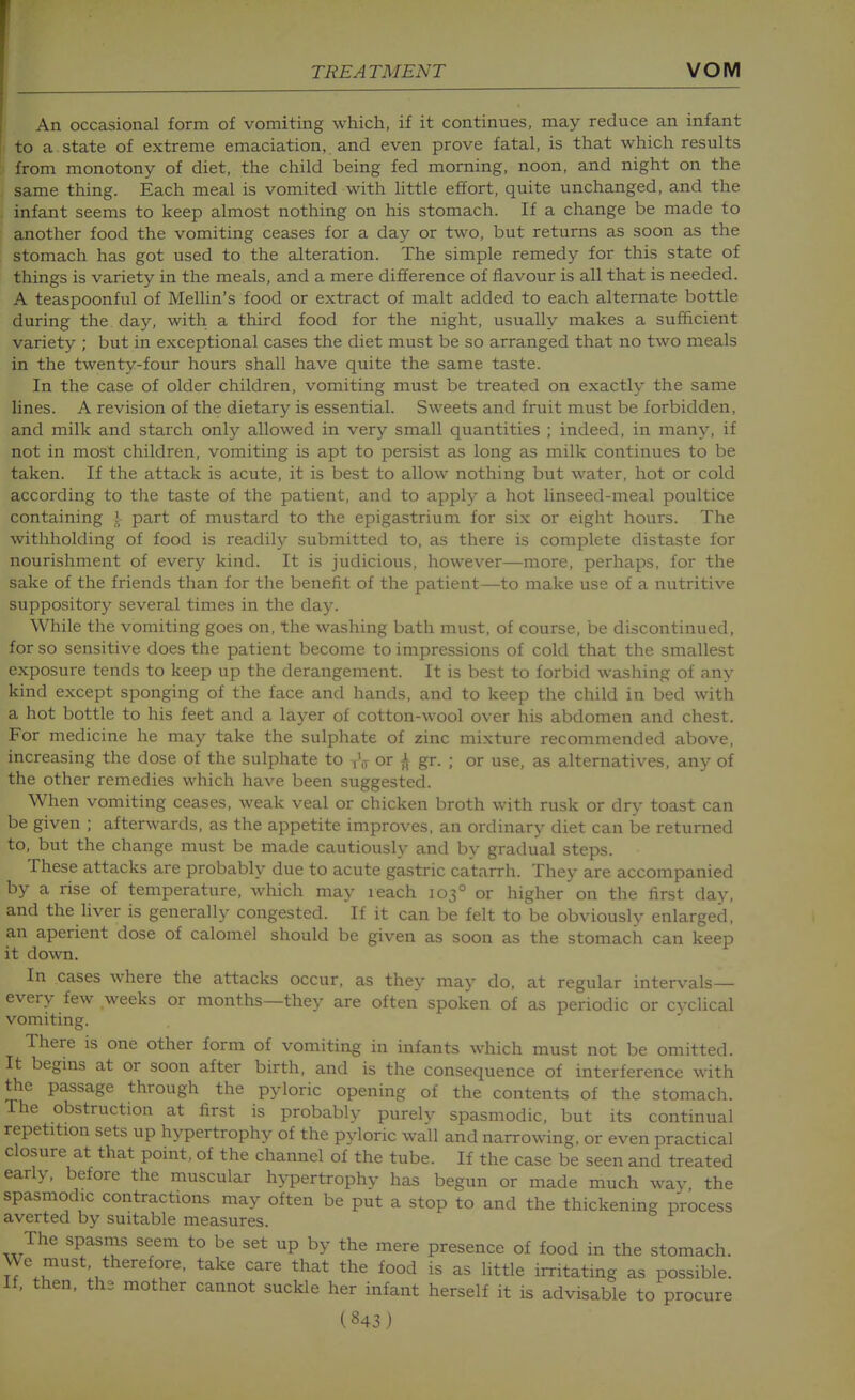 TREATMENT VOM An occasional form of vomiting which, if it continues, may reduce an infant to a state of extreme emaciation, and even prove fatal, is that which results from monotony of diet, the child being fed morning, noon, and night on the same thing. Each meal is vomited with little effort, quite unchanged, and the infant seems to keep almost nothing on his stomach. If a change be made to another food the vomiting ceases for a day or two, but returns as soon as the stomach has got used to the alteration. The simple remedy for this state of things is variety in the meals, and a mere difference of flavour is all that is needed. A teaspoonful of Mellin's food or extract of malt added to each alternate bottle during the day, with a third food for the night, usually makes a sufficient variety ; but in exceptional cases the diet must be so arranged that no two meals in the twenty-four hours shall have quite the same taste. In the case of older children, vomiting must be treated on exactly the same lines. A revision of the dietary is essential. Sweets and fruit must be forbidden, and milk and starch only allowed in very small quantities ; indeed, in many, if not in most children, vomiting is apt to persist as long as milk continues to be taken. If the attack is acute, it is best to allow nothing but water, hot or cold according to the taste of the patient, and to apply a hot linseed-meal poultice containing ] part of mustard to the epigastrium for six or eight hours. The withholding of food is readily submitted to, as there is complete distaste for nourishment of every kind. It is judicious, however—more, perhaps, for the sake of the friends than for the benefit of the patient—to make use of a nutritive suppository several times in the day. While the vomiting goes on, the washing bath must, of course, be discontinued, for so sensitive does the patient become to impressions of cold that the smallest exposure tends to keep up the derangement. It is best to forbid washing of any kind except sponging of the face and hands, and to keep the child in bed with a hot bottle to his feet and a layer of cotton-wool over his abdomen and chest. For medicine he may take the sulphate of zinc mixture recommended above, increasing the dose of the sulphate to rV or A gr. ; or use, as alternatives, any of the other remedies which have been suggested. When vomiting ceases, weak veal or chicken broth with rusk or dry toast can be given ; afterwards, as the appetite improves, an ordinary diet can be returned to, but the change must be made cautiously and by gradual steps. These attacks are probably due to acute gastric catarrh. They are accompanied by a rise of temperature, which may reach 103° or higher on the first day, and the liver is generally congested. If it can be felt to be obviously enlarged, an aperient dose of calomel should be given as soon as the stomach can keep it down. In cases where the attacks occur, as they may do, at regular intervals— every few weeks or months—they are often spoken of as periodic or cvclical vomiting. There is one other form of vomiting in infants which must not be omitted. It begms at or soon after birth, and is the consequence of interference with the passage through the pyloric opening of the contents of the stomach. The obstruction at first is probably purelv spasmodic, but its continual repetition sets up hypertrophy of the pyloric wall and narrowing, or even practical closure at that point, of the channel of the tube. If the case be seen and treated early, before the muscular hypertrophy has begun or made much way, the spasmodic contractions may often be put a stop to and the thickening process averted by suitable measures. The spasms seem to be set up by the mere presence of food in the stomach. We must therefore, take care that the food is as little irritating as possible. If, then, the mother cannot suckle her infant herself it is advisable to procure