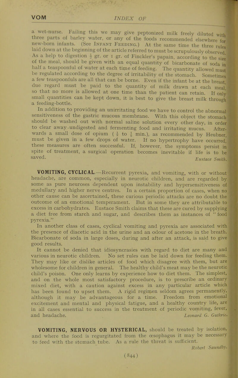 a wet-nurse. Failing this we may give peptonized milk freely diluted with three parts of barley water, or any of the foods recommended elsewhere for new-born infants. (See Infant Feeding.) At the same time the three rules laid down at the beginning of the article referred to must be scrupulously observed As a help to digestion + gr. or i gr. of Finckler's papain, according to the size of the meal, should be given with an equal quantity of bicarbonate of soda in half a teaspoonful of water at each time of feeding. The quantity allowed must be regulated according to the degree of irritability of the stomach. Sometimes a few teaspoonfuls are all that can be borne. Even if the infant be at the breast due regard must be paid to the quantity of milk drawn at each meal' so that no more is allowed at one time than the patient can retain. If only small quantities can be kept down, it is best to give the breast milk through a feeding-bottle. In addition to providing an unirritating food we have to control the abnormal sensitiveness of the gastric mucous membrane. With this object the stomach should be washed out with normal saline solution every other day, in order to clear away-undigested and fermenting food and irritating mucus. After- wards a small dose of opium ( i to i min.), as recommended by Heubner, must be given in a few drops of water. If no hypertrophy have occurred,' these measures are often successful. If, however, the symptoms persist in spite of treatment, a surgical operation becomes inevitable if life is to be Eustace Smilk. VOMITING, CYCLICAL.—Recurrent pyrexia, and vomiting, with or without headache, are common, especially in neurotic children, and are regarded by some as pure neuroses dependent upon instability and hypersensitiveness of medullary and higher nerve centres. In a certain proportion of cases, when no other cause can be ascertained, these curious periodic attacks are no doubt the outcome of an emotional temperament. But in some they are attributable to excess in carbohydrates. Eustace Smith claims that these are cured by supplying a diet free from starch and sugar, and describes them as instances of  food pyrexia. In another class of cases, cyclical vomiting and pyrexia are associated with the presence of diacetic acid in the urine and an odour of acetone in the breath. Bicarbonate of soda in large doses, during and after an attack, is said to give good results. It cannot be denied that idiosyncrasies with regard to diet are many and various in neurotic children. No set rules can be laid down for feeding them. They may like or dislike articles of food which disagree with them, but are wholesome for children in general. The healthy child's meat may be the neurotic child's poison. One only learns by experience how to diet them. The simplest, and on the whole most satisfactory procedure, is to prescribe an ordinary mixed diet, with a caution against excess in any particular article whic has been found to upset them. A rigid regimen seldom agrees permanently, although it may be advantageous for a time. Freedom from emotional excitement and mental and physical fatigue, and a healthy country life, are in all cases essential to success in the treatment of periodic vomiting, fever, and headache. Leonard G. Gi<ihrie.. VOMITING, NERVOUS OR HYSTERICAL, should be treated by isolation, and where the food is regurgitated from the oesophagus it may be necessary to feed with the stomach tube. As a rule the threat is sufficient. Kobcri Saimdhy.