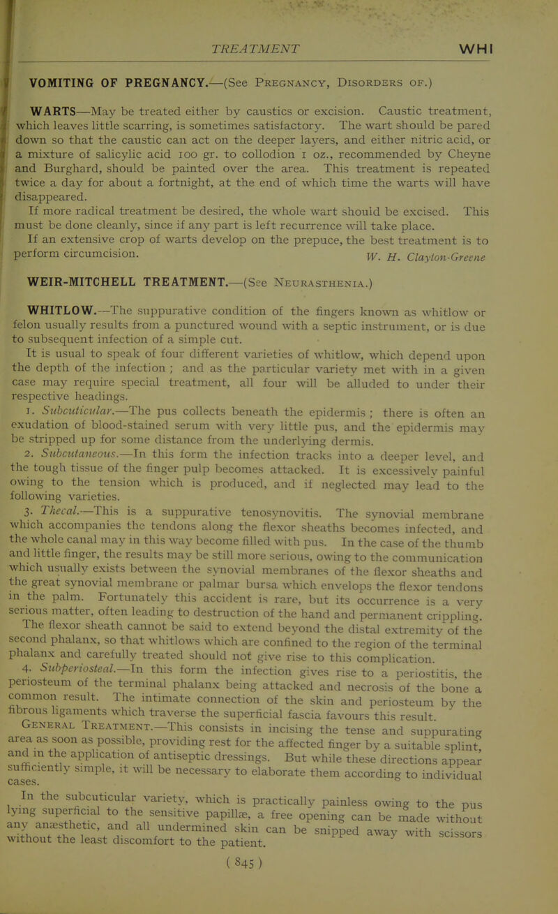 VOMITING OF PREGNANCY.—(See Pregnancy, Disorders of.) WARTS—May be treated either by caustics or excision. Caustic treatment, which leaves Httle scarring, is sometimes satisfactory. The wart should be pared down so that the caustic can act on the deeper layers, and either nitric acid, or a mixture of salicylic acid lOO gr. to collodion i oz., recommended by Cheyne and Burghard, should be painted over the area. This treatment is repeated twice a day for about a fortnight, at the end of which time the warts will have disappeared. If more radical treatment be desired, the whole wart should be excised. This must be done cleanly, since if any part is left recurrence will take place. If an extensive crop of warts develop on the prepuce, the best treatment is to perform circumcision. w_ jj. Clayton-Greene WEIR-MITCHELL TREATMENT.—(See Neurasthenia.) WHITLOW.—The suppurative condition of the fingers known as whitlow or felon usually results from a punctured wound with a septic instrument, or is due to subsequent infection of a simple cut. Tt is usual to speak of four different varieties of whitlow, which depend upon the depth of the infection ; and as the particular variety met with in a given case may require special treatment, all four will be alluded to under their respective headings. 1. Subcuiiculay.—The pus collects beneath the epidermis ; there is often an exudation of blood-stained serum with very little pus, and the epidermis may be stripped up for some distance from the underlying dermis. 2. Subcutaneous.—In this form the infection tracks into a deeper level, and the tough tissue of the linger pulp becomes attacked. It is excessively painful owing to the tension which is produced, and if neglected may lead to the following varieties. 3. Thecal.—This is a suppurative tenosynovitis. The synovial membrane which accompanies the tendons along the flexor sheaths becomes infected, and the whole canal may in this way become filled with pus. In the case of the thu mb and little finger, the results may be still more serious, owing to the communication which usually exists between the synovial membranes of the flexor sheaths and the great synovial membrane or palmar bursa which envelops the flexor tendons in the palm. Fortunately this accident is rare, but its occurrence is a very serious matter, often leading to destruction of the hand and permanent crippling. The flexor sheath cannot be said to extend beyond the distal extremity of the second phalanx, so that whitlows which are confined to the region of the terminal phalanx and carefully treated should not give rise to this complication. 4. Subperiosteal.—In this form the infection gives rise to a periostitis the periosteum of the terminal phalanx being attacked and necrosis of the bone a common result. The intimate connection of the skin and periosteum by the fibrous ligaments which traverse the superficial fascia favours this result General Treatment.—This consists in incising the tense and suppurating area as soon as possible, providing rest for the affected finger by a suitable splint and in the application of antiseptic dressings. But while these directions appear sufficiently simple, it will be necessary to elaborate them according to individual In the subcuticular variety, which is practically painless owing to the pus lying superhcial to the sensitive papilla, a free opening can be made without any anaesthetic, and all undermined skin can be snipped away with scissors without the least discomfort to the patient. scissors