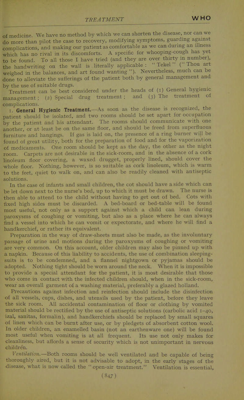 of medicine. We have no method by which we can shorten the disease, nor can we do more than pilot the case to recovery, modifying symptoms, guardmg agamst complications, and making our patient as comfortable as we can durmg an illness which has no rival in its discomforts. A specific for whoopmg-cough has yet to be found. To all those I have tried (and they are over thurty m number), the handwriting on the wall is literally applicable:  Tekel  (Thou art weighed in the balances, and art found wanting ). Nevertheless, much can be done to alleviate the sufferings of the patient both by general management and by the use of suitable drugs. . . Treatment can be best considered under the heads of (i) General hygienic management ; (2) Special drug treatment ; and (3) The treatment of complications. I. General Hygienic Treatment.—As soon as the disease is recognized, the patient should be isolated, and two rooms should be set apart for occupation by the patient and his attendant. The rooms should communicate with one another, or at least be on the same floor, and should be freed from superfluous furniture and hangings. If gas is laid on, the presence of a ring burner will be found of great utility, both for the preparation of food and for the vaporization of medicaments. One room should be kept as the day, the other as the night room. Carpets are not desirable in the sick-room, and in the absence of a cork linoleum floor covering, a waxed drugget, properly lined, should cover the whole floor. Nothing, however, is so suitable as cork linoleum, which is warm to the feet, quiet to walk on, and can also be readily cleaned with antiseptic solutions. In the case of infants and small children, the cot should have aside which can be let down next to the nurse's bed, up to which it must be dra\vn. The nurse is then able to attend to the child without having to get out of bed. Cots with fixed high sides must be discarded. A bed-board or bed-table will be found most useful, not only as a support against which a child can lean during paroxysms of coughing or vomiting, but also as a place where he can always find a vessel into which he can vomit or expectorate, and where he will find a handkerchief, or rather its equivalent. Preparation in the way of draw-sheets must also be made, as the involuntary passage of urine and motions during the paroxysms of coughing or vomiting are very common. On this account, older children may also be pinned up with a napkin. Because of this liability to accidents, the use of combination sleeping- suits is to be condemned, and a flannel nightgown or pyjamas should be adopted. Nothing tight should be worn around the neck. When it is impossible to provide a special attendant for the patient, it is most desirable that those who come in contact with the infected children should, when in the sick-room, wear an overall garment of a washing material, preferably a glazed holland. Precautions against infection and reinfection should include the disinfection of all vessels, cups, dishes, and utensils used by the patient, before they leave the sick room. All accidental contamination of floor or clothing by vomited material should be rectified by the use of antiseptic solutions (carbolic acid 1-40, izal, sanitas, formalin), and handkerchiefs should be replaced by small squares of linen which can be burnt after use, or by pledgets of absorbent cotton wool. In older children, an enamelled basin (not an earthenware one) will be found most useful when vomiting is at all frequent. Its use not only makes for cleanliness, but affords a sense of security which is not unimportant in nervous children. Ventilation.—Both rooms should be well ventilated and be capable of being thoroughly aired, but it is not advisable to adopt, in the early stages of the disease, what is now called the open-air treatment. Ventilation is essential,