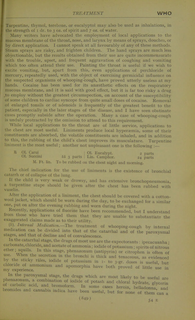 Turpentine, thymol, terebsne, or eucalyptol may also be used as inhalations, in the strength of i dr. to 3 oz. of spirit and 7 oz. of water. Many writers have advocated the employment of local applications to the mucous membrane of the throat, nose, and larynx by means of sprays, douches, or by direct application. I cannot speak at all favourably of any of these methods. Steam sprays are risky, and frighten children. The hand sprays are much less objectionable, but the results obtained from their use are quite incommensurate with the trouble, upset, and frequent aggravation of coughing and vomiting which too often attend their use. Painting the throat is useful if we wish to excite vomiting, but, apart from this, even applications of perchloride of mercury, repeatedly used, with the object of exercising germicidal influence on the suspected organisms of whooping-cough, have proved utterly useless at my hands. Cocaine has been used for its anaesthetic effects on the respiratory mucous membrane, and it is said with good effect, but it is far too risky a drug ,to employ without the greatest circumspection, on account of the susceptibility of some children to cardiac syncope from quite small doses of cocaine. Removal of enlarged tonsils or of adenoids is frequently of the greatest benefit to the patient, especially in the later stages of the disease, and I have seen obstinate cases promptly subside after the operation. Many a case of whooping-cough is unduly protracted by the omission to attend to this requirement. While local applications to the throat are of little service, applications to the chest are most useful. Liniments produce local hyperaemia, some of their constituents are absorbed, the volatile constituents are inhaled, and in addition to this, the rubbing of the child's chest improves its musculature. Turpentine liniment is the most useful; another not unpleasant one is the following :— li 01. Carui j 01. Eucalypt. 2 parts 01. Succini 55 3 parts 1 Lin. Camphor. 24 parts M. Ft. lin. To be rubbed on the chest night and morning. The chief indication for the use of liniments is the existence of bronchial catarrh or of collapse of the lung. If the child is very weak or drowsy, and has extensive bronchopneumonia, a turpentine stupe should be given after the chest has been rubbed with vaselin. After the application of a hniment, the chest should be covered with a cotton- wool jacket, which should be worn during the day, to be exchanged for a similar one, put on after the evening rubbing and worn during the night. Recently, applications of fluorine have been recommended, but I understand from those who have tried them that they are unable to substantiate the exaggerated clamis made as to their utility. (6). Internal Medication.—The treatment of whooping-cough by internal medication can be divided into that of the catarrhal and of the paroxysmal stages, and that of decline and of convalescence. In the catarrhal stage, the drugs of most use are the expectorants : ipecacuanha • carbonate, chloride, and acetate of ammonia; iodide of potassium ; spirits of nitrous ether: squills In this stage, phenazonum (antipyrin) or citrophen is often of use. \\ hen the secretion in the bronchi is thick and tenaceous, as evidenced by the sticky rales, iodide of potassium in i- to 3-gr. doses is useful, but chloride of ammonium and apomorphia have both proved of little use in my experience. In the paroxysmal stage, the drugs which are most likely to be useful are phenazonum, a combination of iodide of potash and chloral hydrate glycerin of carbolic acid, and bromoform. In some cases herom, belladonna and bromides and cannabis indica have been useful, but for none of them can a