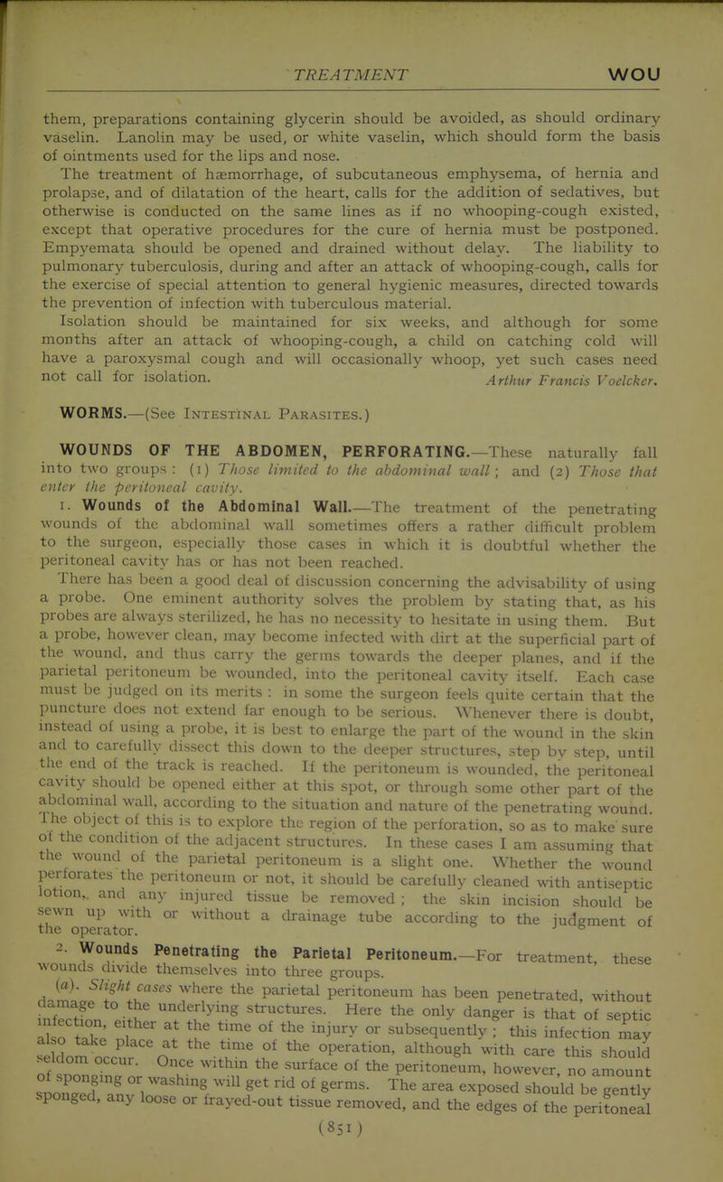 them, preparations containing glycerin should be avoided, as should ordinary vaselin. Lanolin may be used, or white vaselin, which should form the basis of ointments used for the lips and nose. The treatment of haemorrhage, of subcutaneous emphysema, of hernia and prolapse, and of dilatation of the heart, calls for the addition of sedatives, but otherwise is conducted on the same lines as if no whooping-cough existed, except that operative procedures for the cure of hernia must be postponed. Empyemata should be opened and drained without delay. The liability to pulmonary tuberculosis, during and after an attack of whooping-cough, calls for the exercise of special attention to general hygienic measures, directed towards the prevention of infection with tuberculous material. Isolation should be maintained for six weeks, and although for some months after an attack of whooping-cough, a child on catching cold will have a paroxysmal cough and will occasionally whoop, yet such cases need not call for isolation. Arthur Francis Voelckcr. WORMS.—(See Intestinal Parasites.) WOUNDS OF THE ABDOMEN, PERFORATING.—These naturally fall into two groups: (i) Those limited to the abdominal wall; and (2) Those that enter the peritoneal cavity. 1. Wounds of the Abdominal Wall.—The treatment of the penetrating wounds of the abdominal wall sometimes offers a rather difficult problem to the surgeon, especially those cases in which it is doubtful whether the IDeritoneal cavity has or has not been reached. There has been a good deal of discussion concerning the advisability of using a probe. One eminent authority solves the problem by stating that, as his probes are always sterilized, he has no necessity to hesitate in using them. But a probe, however clean, may become infected with dirt at the superficial part of the wound, and thus carry the germs towards the deeper planes, and if the parietal peritoneum be wounded, into the peritoneal cavity itself. Each case must be judged on its merits : in some the surgeon feels quite certain that the puncture does not extend far enough to be serious. Whenever there is doubt, instead of using a probe, it is best to enlarge the part of the wounil in the skin and to carefully dissect this down to the deeper structures, step by step, until the end of the track is reached. If the peritoneum is wounded, the peritoneal cavity should be opened either at this spot, or tlorough some other part of the abdominal wall, according to the situation and nature of the penetrating wound i he object of this is to explore the region of the perforation, so as to make sure of the condition of the adjacent structures. In these cases I am assuming that the wound of the parietal peritoneum is a slight one. Whether the wound perforates the peritoneum or not, it should be carefully cleaned with antiseptic lotion,, and any injured tissue be removed ; the skin incision should be sewn up with or without a drainage tube according to the judgment of the operator. ° 2. Wounds Penetrating the Parietal Peritoneum.-For treatment these wounds divide themselves into three groups. (a). Slight cases where the parietal peritoneum has been penetrated, without damage to the underlying structures. Here the only danger is that of septic ak^ T ^^^^^^ subsequently f this infectionTay SdoL occu^ n .r'.J^ the operation, although with care this should of sZ.in. nr w \? ^^e surface of the peritoneum, however, no amount of sponging or washing will get rid of germs. The area exposed should be gently sponged, any loose or frayed-out tissue removed, and the edges of the perifoS