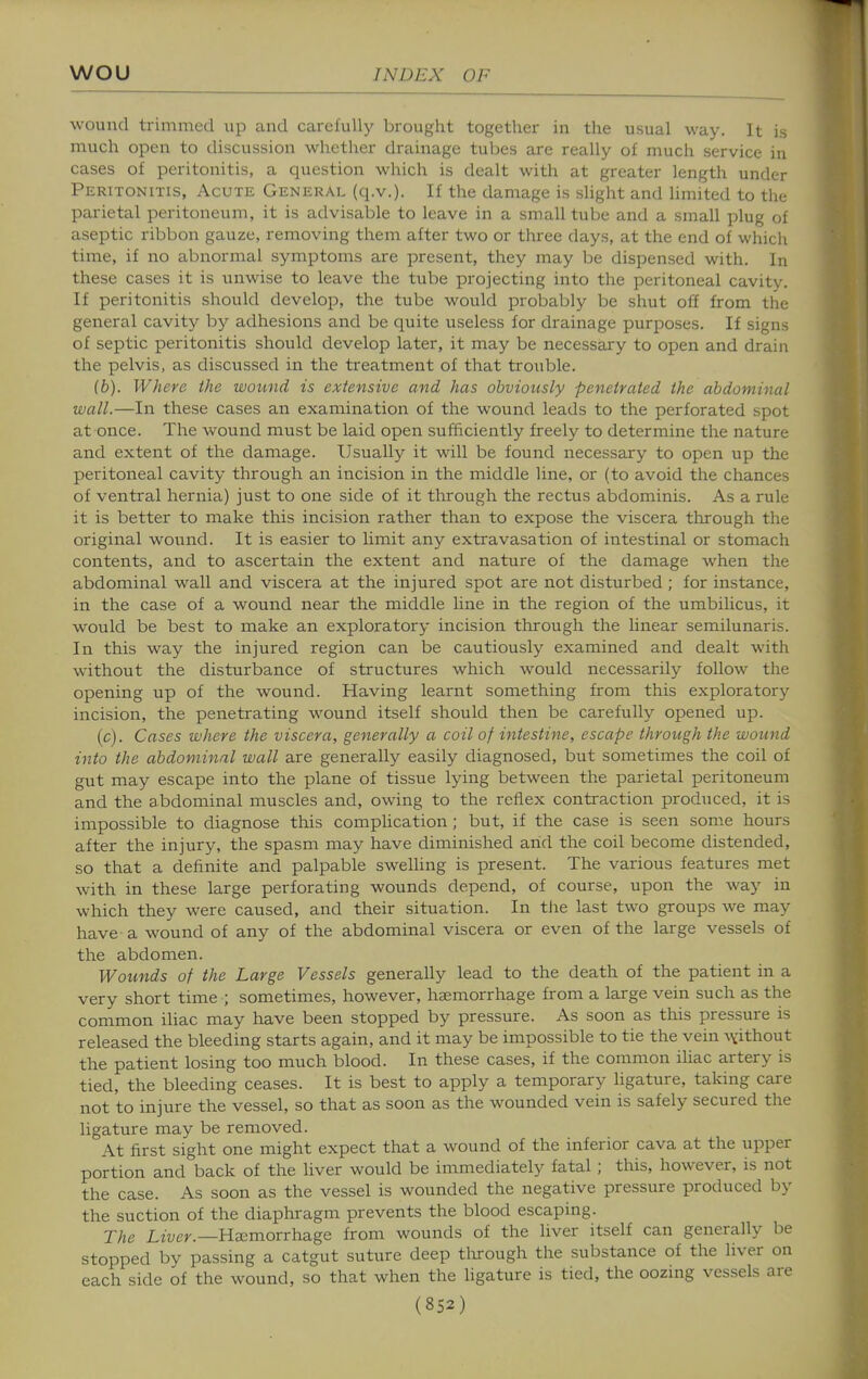 wound trimmed up and carefuUj' brought together in the usual way. It is much open to discussion whether drainage tubes are really of much service in cases of peritonitis, a question which is dealt with at greater length under Peritonitis, Acute General (q.v.). If the damage is slight and hmited to the parietal peritoneum, it is advisable to leave in a small tube and a small plug of aseptic ribbon gauze, removing them after two or three days, at the end of which time, if no abnormal symptoms are present, they may be dispensed with. In these cases it is unwise to leave the tube projecting into the peritoneal cavity. If peritonitis should develop, the tube would probably be shut off from the general cavity by adhesions and be quite useless for drainage purposes. If signs of septic peritonitis should develop later, it may be necessary to open and drain the pelvis, as discussed in the treatment of that trouble. (b) . Where the wound is extensive and has obvioicsly penetrated the abdominal wall.—In these cases an examination of the wound leads to the perforated spot at once. The wound must be laid open sufficiently freely to determine the nature and extent of the damage. Usually it will be found necessary to open up the peritoneal cavity through an incision in the middle line, or (to avoid the chances of ventral hernia) just to one side of it through the rectus abdominis. As a rule it is better to make this incision rather than to expose the viscera through the original wound. It is easier to limit any extravasation of intestinal or stomach contents, and to ascertain the extent and nature of the damage when the abdominal wall and viscera at the injured spot are not disturbed ; for instance, in the case of a wound near the middle line in the region of the umbilicus, it would be best to make an exploratory incision through the linear semilunaris. In this way the injured region can be cautiously examined and dealt with without the disturbance of structures which would necessarily follow the opening up of the wound. Having learnt something from this exploratory incision, the penetrating wound itself should then be carefully opened up. (c) . Cases where the viscera, generally a coil of intestine, escape through the wound into the abdominal wall are generally easily diagnosed, but sometimes the coil of gut may escape into the plane of tissue lying between the parietal peritoneum and the abdominal muscles and, owing to the reflex contraction produced, it is impossible to diagnose this compUcation ; but, if the case is seen some hours after the injury, the spasm may have diminished arid the coil become distended, so that a definite and palpable sweUing is present. The various features met with in these large perforating wounds depend, of course, upon the way in which they were caused, and their situation. In the last two groups we may have a wound of any of the abdominal viscera or even of the large vessels of the abdomen. Wounds of the Large Vessels generally lead to the death of the patient in a very short time ; sometimes, however, haemorrhage from a large vein such as the common iliac may have been stopped by pressure. As soon as this pressure is released the bleeding starts again, and it may be impossible to tie the vein ^vithout the patient losing too much blood. In these cases, if the common iliac artery is tied, the bleeding ceases. It is best to apply a temporary ligature, taking care not to injure the vessel, so that as soon as the wounded vein is safely secured the ligature may be removed. At first sight one might expect that a wound of the inferior cava at the upper portion and back of the liver would be immediately fatal ; this, however, is not the case. As soon as the vessel is wounded the negative pressure produced by the suction of the diaphragm prevents the blood escaping. The Lwe>-.—Haemorrhage from wounds of the liver itself can generally be stopped by passing a catgut suture deep tlurough the substance of the liver on each side of the wound, so that when the ligature is tied, the oozing vessels are