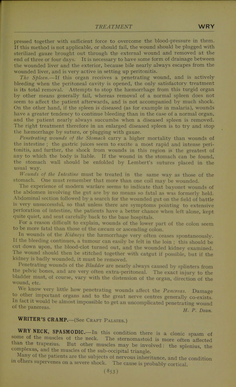 pressed together w-ith sufficient force to overcome the blood-pressure in them. If this method is not appHcable, or should fail, the wound should be plugged with sterilized gauze brought out through the external wound and removed at the end of three or four days. It is necessary to have some form of drainage between the wounded liver and the exterior, because bile nearly always escapes from the wounded liver, and is very active in setting up peritonitis. The Spleen.—If this organ receives a penetrating wound, and is actively bleeding when the peritoneal cavity is opened, the only satisfactory treatment is its total removal. Attempts to stop the haemorrhage from this turgid organ by other means generally fail, whereas removal of a normal spleen does not seem to affect the patient afterwards, and is not accompanied by much shock. On the other hand, if the spleen is diseased (as for example in malaria), wounds have a greater tendency to continue bleeding than in the case of a normal organ, and the patient nearly always succumbs when a diseased spleen is removed. The right treatment therefore in an enlarged diseased spleen is to try and stop the haemorrhage by suture, or plugging with gauze. Penetrating wounds of the Stomach carry a higher mortality than wounds of the intestine ; the gastric juices seem to excite a most rapid and intense peri- tonitis, and further, the shock from M^ounds in this region is the greatest of any to which the body is liable. If the wound in the stomach can be found, the stomach wall should be enfolded by Lembert's sutures placed in the usual way. Wounds of the Intestine must be treated in the same way as those of the stomach. One must remember that more than one coil maj'- be wounded. The experience of modern warfare seems to indicate that bayonet wounds of the abdomen involving the gut are by no means so fatal as was formerly held. Abdominal section followed by a search for the wounded gut on the field of battle is very unsuccessful, so that unless there are symptoms pointing to extensive perforation of intestine, the patients have a better chance wlien left alone, kept quite quiet, and sent carefully back to the base hospitals. For a reason difficult to explain, wounds of the lower part of the colon seem to be more fatal than those of the caecum or ascending colon. In wounds of the Kidneys the haemorrhage very often ceases spontaneously. If the bleeding continues, a tumour can easily be felt in the loin ; this should be cut down upon, the blood-clot turned out, and the wounded kidney examined. The wound should then be stitched together with catgut if possible, but if the kidney is badly wounded, it must be removed. Penetrating wounds of the Bladder are nearly always caused by splinters from the pelvic bones, and are very often extra-peritoneal. The exact injury to the bladder must, of course, vary with the distension of the organ, direction of the wound, etc. We know very little how penetrating wounds affect the Pancreas. Damage to other important organs and to the great nerve centres generally co-exists. In fact it would be almost impossible to get an uncomphcated penetrating wound of the pancreas. „ r, r^ H. P. Dean. WRITER'S CRAMP.—(See Craft Palsies.) WRY NECK, SPASMODIC—In this condition there is a clonic spasm of some of the muscles of the neck. The sternomastoid is more often affected tlian the trapezms. But other muscles may be involved: the splenius the complexus, and the muscles of the sub-occipital triangle. .Alany of the patients are the subjects of nervous inheritance, and the condition m others supervenes on a severe shock. The cause is probably cortical.