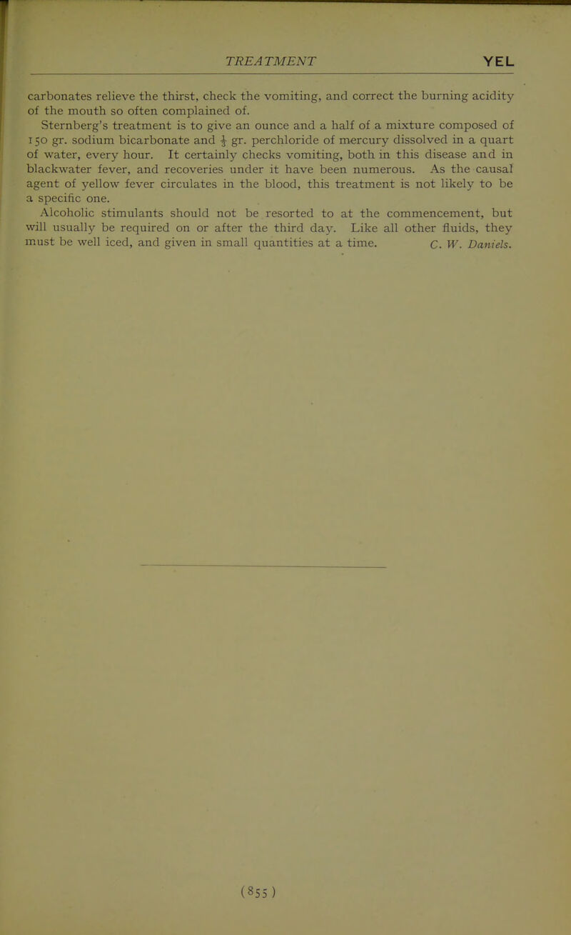 carbonates relieve the thirst, check the vomiting, and correct the burning acidity of the mouth so often complained of. Sternberg's treatment is to give an ounce and a half of a mixture composed of 150 gr. sodium bicarbonate and ^ gr. perchloride of mercury dissolved in a quart of water, every hour. It certainly checks vomiting, both in this disease and in blackwater fever, and recoveries under it have been numerous. As the causal agent of yellow fever circulates in the blood, this treatment is not likely to be a specific one. Alcoholic stimulants should not be resorted to at the commencement, but will usually be required on or after the third day. Like all other fluids, they must be well iced, and given in small quantities at a time. c. W. Daniels.