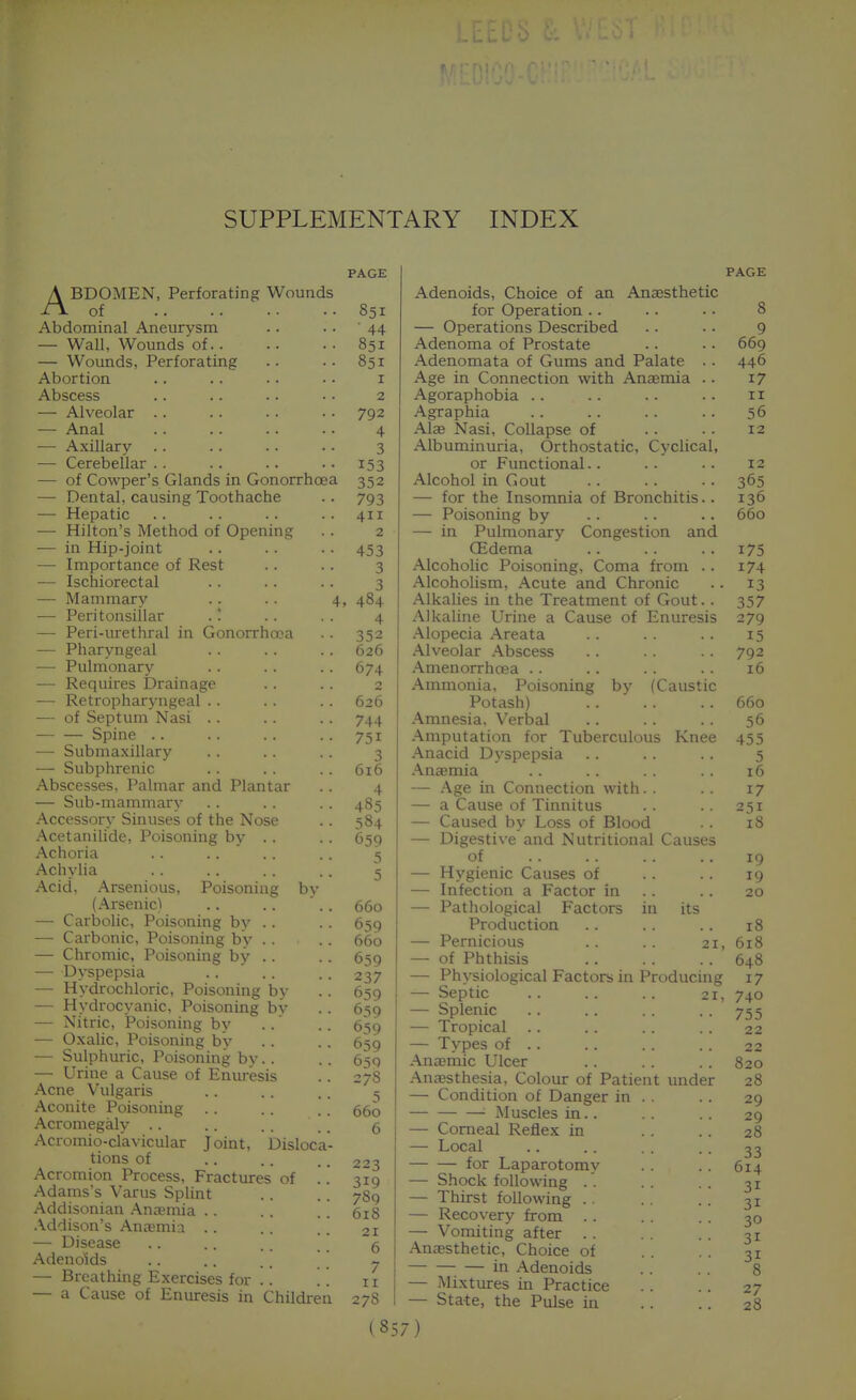 SUPPLEMENTARY INDEX ABDOMEN, Perforating Wounds of Abdominal Aneurysm — Wall, Wounds of.. — Wounds, Perforating Abortion Abscess — Alveolar . . — Anal — Axillary —■ Cerebellar . . — of Cowper's Glands in Gonorrhoea — Dental, causing Toothache — Hepatic — Hilton's Method of Opening -— in Hip-joint — Importance of Rest — Ischiorectal — Mammary — Peritonsillar .! — Peri-urethral in Gonorrhoea — Pharyngeal — Pulmonary — Requires Drainage — Retropharyngeal .. — of Septum Nasi .. Spine .. — Submaxillary — Subphrenic Abscesses, Palmar and Plantar — Sub-mammary Accessory Sinuses of the Nose Acetanilide, Poisoning by .. Achoria .. .. ' Achylia Acid, Arsenious, Poisoning by (Arsenic) — Carbolic, Poisoning by .. — Carbonic, Poisoning bv . . — Chromic, Poisoning by .. — Dyspepsia — Hydrochloric, Poisoning bv — Hydrocyanic, Poisoning bv — Nitric, Poisoning by — Oxalic, Poisoning by — Sulphuric, Poisoning by.. — Urine a Cause of Enuresis Acne Vulgaris Aconite Poisoning Acromegaly .. Acromio-clavicular Joint, Disloca tions of Acromion Process, Fractures of Adams's Varus Splint Addisonian Ancemia . . Addison's Anajmia . . — Disease Adenoids — Breathing Exercises for .. — a Cause of Enuresis in Children PAGE 851 • 44 851 851 I 2 792 4 3 153 352 793 411 2 453 3 3 , 484 4 352 626 674 2 626 744 751 3 616 4 485 384 659 5 5 660 659 660 659 237 659 639 659 659 65Q 27S 660 6 223 319 789 618 21 6 7 II 278 Adenoids, Choice of an Anaesthetic for Operation .. — Operations Described Adenoma of Prostate Adenomata of Gums and Palate .. Age in Connection with Ansenaia .. Agoraphobia .. Agraphia .\laB Nasi, Collapse of Albuminuria, Orthostatic, Cyclical, or Functional.. Alcohol in Gout — for the Insomnia of Bronchitis.. — Poisoning by — in Pulmonary Congestion and CEdema Alcoholic Poisoning, Coma from . . Alcoholism, Acute and Chronic Alkalies in the Treatment of Gout.. Alkaline Urine a Cause of Enuresis Alopecia Areata Alveolar Abscess Amenorrhoea .. Ammonia, Poisoning by (Caustic Potash) Amnesia, Verbal -•imputation for Tuberculous Knee Anacid Dyspepsia Aucemia — Age m Connection with. . — a Cause of Tinnitus — Caused by Loss of Blood — Digestive and Nutritional Causes of — Hygienic Causes of — Infection a Factor in . . — Pathological Factors in its Production — Pernicious .. .. 21, — of Phthisis — Physiological Factors in Producing — Septic 21, — Splenic — Tropical — Types of . . Ancemic Ulcer .insesthesia, Colour of Patient under — Condition of Danger in . . Muscles in.. — Corneal Reflex in — Local for Laparotomy — Shock following . . — Thirst following . . — Recovery from — Vomiting after . . Anaesthetic, Choice of in Adenoids — Mixtures in Practice — State, the Pulse in PAGE 8 9 669 446 17 II 56 12 12 365 136 660 175 174 13 357 279 15 792 16 660 56 455 5 16 17 251 iS 19 19 20 18 618 648 17 740 755 22 22 820 28 29 29 28 33 614 31 31 30 31 31 8 27 28