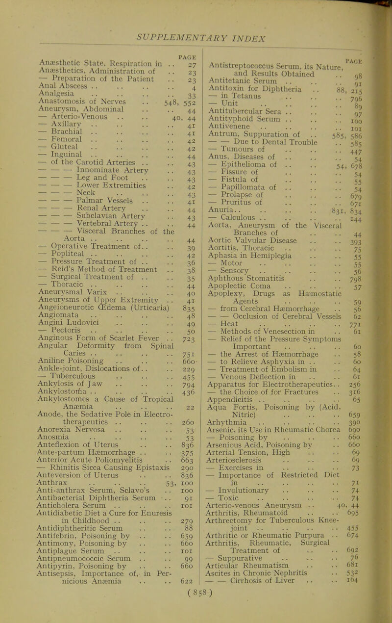 PAGE 27 23 23 4 33 548, 552 44 40, 44 41 41 42 42 44 43 43 43 42 43 41 44 43 44 AnaBsthetic State, Respiration in AnaDSthetics, Administration of — Preparation of the Patient Anal Abscess .. Analgesia Anastomosis of Nerves Aneurysm, Abdominal — Arterio-Venous — Axillary — Brachial .. — Femoral -— Gluteal — Inguinal .. — of the Carotid Arteries .. Innominate Artery Leg and Foot Lower Extremities — Neck Palmar Vessels Renal Artery Subclavian Artery Vertebral Artery .. Visceral Branches of the Aorta .. — Operative Treatment of. . — Popliteal .. — Pressure Treatment of .. — Reid's Method of Treatment .. — Surgical Treatment of .. — Thoracic . . Aneurysmal Varix . . Aneurysms of Upper Extremity .. Angeioneurotic (Edema (Urticaria) Angiomata Angini Ludovici — Pectoris Anginous Form of Scarlet Fever . . Angular Deformity from Spinal Caries . . Aniline Poisoning Ankle-joint, Dislocations of.. — Tuberculous Ankylosis of Jaw Ankylostorna .. Ankylostomes a Cause of Tropical Anasmia Anode, the Sedative Pole in Electro- therapeutics .. .. .. 260 Anorexia Nervosa .. .. .. 53 Anosmia . . .. .. .. 53 Anteflexion of Uterus .. .. 836 Ante-partum Ha3morrhage .. .. 375 Anterior Acute Poliomyelitis .. 663 — Rhinitis Sicca Causing Epistaxis 290 Anteversion of Uterus . . .. 836 Anthrax . . .. .. 53, 100 Anti-anthrax Serum, Sclavo's . . 100 Antibacterial Diphtheria Serum .. 91 Anticholera Serum .. .. . . loi Antidiabetic Diet a Cure for Enuresis in Childhood .. .. .. 279 Antidiphtheritic Serum .. .. 88 Antifebrin, Poisoning by .. .. 659 Antimony, Poisoning by .. .. 660 Antiplague Serum .. .. .. loi Antipneumococcic Serum . . . . 99 Antipyrin, Poisoning by .. .. 660 Antisepsis, Importance of, in Per- nicious Anaemia .. .. 622 44 39 42 36 38 35 44 40 41 835 48 49 50 723 751 660 229 455 794 436 22 Antistreptococcus Serum, its Nature, and Results Obtained .. og Antitetanic Serum Antitoxin for Diphtheria .. 88, 215 — in Tetanus .. .. — Unit '. Z Anti tubercular Sera .. .. .. 07 Antityphoid Serum iqo Antivenene .. .. .. .. iqi Antrum, Suppuration of .. 585, 586 Due to Dental Trouble .. 585 — Tumours of .. .. .. Anus, Diseases of .. . . .. 5^ — Epithelioma of .. . . 54, G78 — Fissure of .. . . • • 54 — Fistula of .. .. • ■ 55 — Papillomata of . . . . .. 54 — Prolapse of . . . . .. 57^ — Pruritus of .. .. .. 671 Anuria 831, 834 — Calculous .. .. .. .. 144 Aorta, Aneurysm of the Visceral Branches of .. .. 44 Aortic Valvular Disease . . . . 393 Aortitis, Thoracic .. .. .. 75 Aphasia in Hemiplegia .. .. 55 — Motor .. .. .. .. 55 — Sensory .. .. .. .. 56 Aphthous Stomatitis .. .. 798 Apoplectic Coma .. .. .. 57 Apoplexy, Drugs as HaBmostatic Agents 59 — from Cerebral Hajmorrhage .. 56 Occlusion of Cerebral Vessels 62 — Heat .. .. .. .. 771 — Methods of Venesection in .. 61 — Relief of the Pressure Symptoms Important .. .. .. 60 — the Arrest of Hasmorrhage . . 58 — to Relieve Asphyxia in .. .. 60 — Treatment of Embolism in .. 64 — Venous Deflection in .. .. 61 Apparatus for Electrotherapeutics.. 256 — the Choice of for Fractures .. 316 Appendicitis .. .. .. .. 65 Aqua Fortis, Poisoning by (Acid, Nitric) .. .'. .. 659 Arhythmia .. -. .. .. 390 Arsenic, its Use in Rheumatic Chorea 690 — Poisoning by .. .. .. 660 Arsenious Acid, Poisoning by .. 660 Arterial Tension, High .. .. 69 Arteriosclerosis .. .. .. 69 — Exercises in .. .. .. 73 — Importance of Restricted Diet in .. .. .. .. 71 — Involutionary .. .. .. 74 — Toxic .. .. .. • • 74 Arterio-venous Aneurysm .. 40. 44 Arthritis, Rheumatoid .. . • 695 Arthrectomy for Tuberculous Knee- joint .. .. . . •• 455 Arthritic or Rheumatic Purpura .. 674 Arthritis, Rheumatic, Surgical Treatment of .. •. 692 — Suppurative .. .. • • 76 Articular Rheumatism .. .. 681 Ascites in Chronic Nephritis • • 532 Cirrhosis of Liver .. .. 164