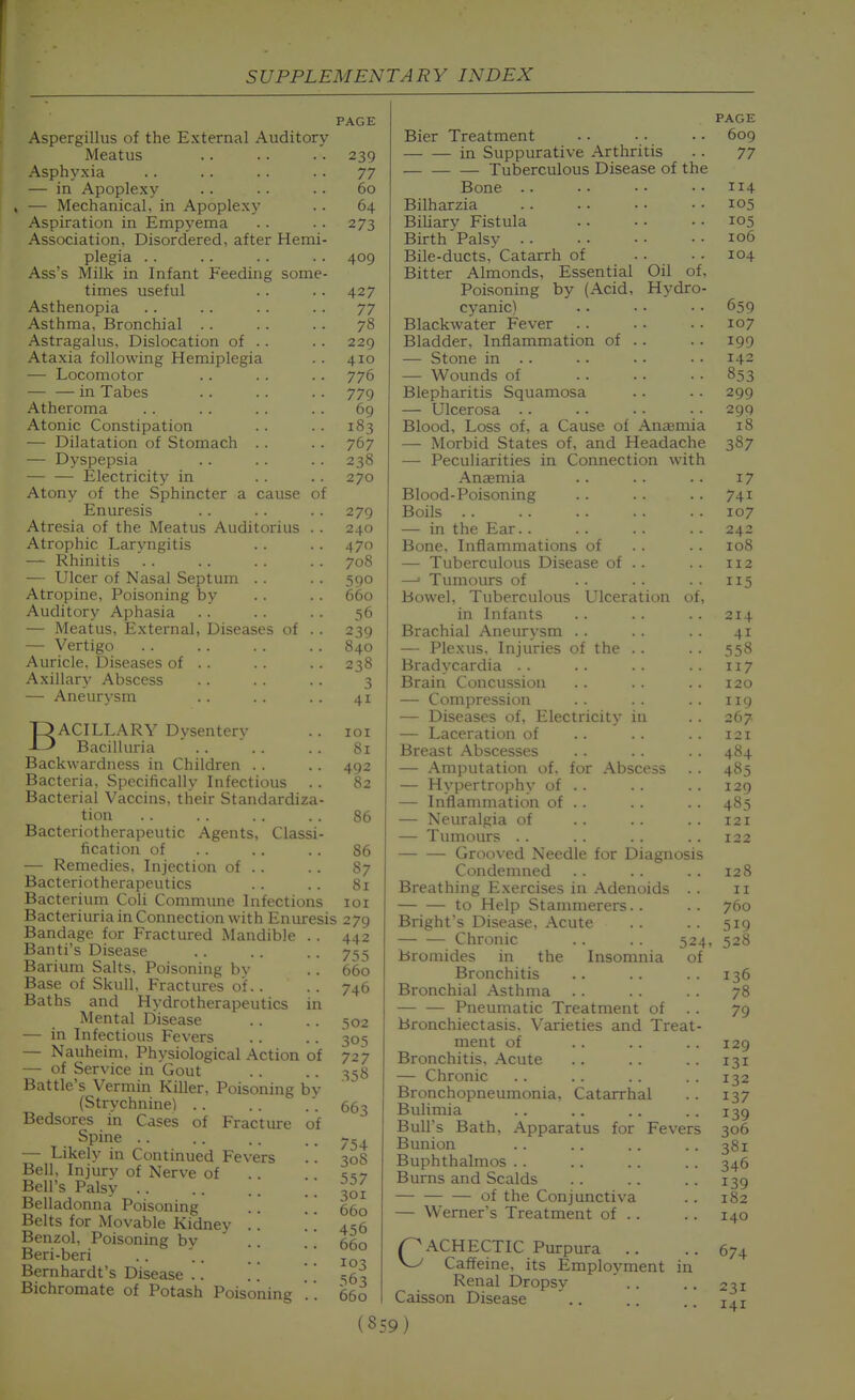 Aspergillus of the External Auditory Meatus Asphyxia — in Apoplexy —• Mechanical, in Apoplexy Aspiration in Empyema Association, Disordered, after Hemi- plegia . . Ass's Milk in Infant Feeding some- times useful Asthenopia Asthma, Bronchial .. Astragalus, Dislocation of .. Ataxia following Hemiplegia — Locomotor in Tabes Atheroma Atonic Constipation — Dilatation of Stomach .. — Dyspepsia — — Electricity in Atony of the Sphincter a cause of Enuresis Atresia of the Meatus Auditorius Atrophic Laryngitis — Rhinitis — Ulcer of Nasal Septum . . Atropine, Poisoning by Auditory Aphasia — Meatus, External, Diseases of — Vertigo Auricle, Diseases of . . Axillary Abscess — Aneurysm BACILLARY Dysentery Bacilluria Backwardness in Children . . Bacteria, Specifically Infectious .. Bacterial Vaccins, tlieir Standardiza- tion Bacteriotherapeutic Agents, Classi- fication of — Remedies. Injection of .. Bacteriotherapeutics Bacterium Coli Commune Infections Bacteriuria in Connection with Enuresis Bandage for Fractured Mandible . . Banti's Disease Barium Salts, Poisoning bv Base of Skull. Fractures of.. Baths and Hydrotherapeutics in Mental Disease — in Infectious Fevers — Nauheim, Physiological Action of — of Service in Gout Battle's Vermin Killer, Poisoning by (Strychnine) .. Bedsores in Cases of Fracture of Spine .. — Likely in Continued Fevers Bell, Injurv of Nerve of Bell's Palsy \\ Belladonna Poisoning .. \ , Belts for xMovable Kidney . . Benzol, Poisoning by Beri-beri . . .. ^ ] Bernhardt's Disease .. Bichromate of Potash Poisoning PAGE 77 60 64 273 409 427 77 78 229 410 776 779 69 183 767 238 270 279 240 470 708 590 660 56 239 840 238 3 41 101 81 492 82 86 86 87 81 lOI 279 442 755 660 746 502 305 727 358 663 754 308 557 301 660 456 660 103 563 660 Bier Treatment in Suppurative Arthritis Tuberculous Disease of the Bone .. Bilharzia BiUary Fistula Birth Palsy Bile-ducts, Catarrh of Bitter Almonds, Essential Oil of. Poisoning by (Acid, Hydro- cyanic) Blackwater Fever Bladder, Inflammation of . . — Stone in .. — Wounds of Blepharitis Squamosa — Ulcerosa .. Blood, Loss of, a Cause of Anemia — Morbid States of, and Headache —- Peculiarities in Connection with Anffimia Blood-Poisoning Boils — in the Ear. . Bone. Inflammations of — Tuberculous Disease of . . —' Tumours of Bowel, Tuberculous Ulceration of, in Infants Brachial Aneurysm . . — Plexus. Injuries of the . . Bradycardia . . Brain Concussion — Compression — Diseases of, Electricity in — Laceration of Breast Abscesses — Amputation of. for Abscess — Hypertrophy of . . — Inflammation of . . — Neuralgia of — Tumours . . Grooved Needle for Diagnosis Condemned Breathing Exercises in Adenoids . . to Help Stammerers.. Bright's Disease, Acute Chronic . . . . 524, Bromides in the Insomnia of Bronchitis Bronchial Asthma .. Pneumatic Treatment of . . Bronchiectasis. Varieties and Treat- ment of Bronchitis. Acute — Chronic Bronchopneumonia, Catarrhal Bulimia Bull's Bath, Apparatus for Fevers Bunion Buphthalmos . . Burns and Scalds — of the Conjunctiva — Werner's Treatment of .. /^ACHECTIC Purpura .. W Caffeine, its Employment in Renal Dropsy Caisson Disease .. (S59) PAGE 609 77 114 105 105 106 104 659 107 199 142 853 299 299 18 387 17 741 107 242 108 112 115 214 41 558 117 120 119 267 121 484 485 129 485 121 122 128 II 760 519 528 136 78 79 129 131 132 137 139 306 381 346 139 182 140 674 231 141