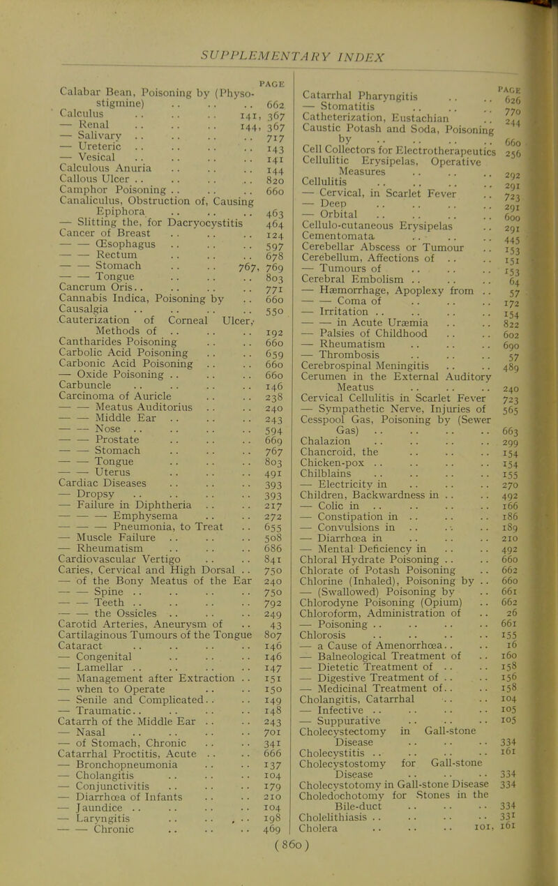 Calabar Bean, Poisoning by (Physo- stigmine) Calculus . . .. 141 — Renal . . .. .. 144 — Salivary — Ureteric . . — Vesical Calculous Anuria Callous Ulcer .. Camphor Poisoning .. Canaliculus, Obstruction of. Causing Epiphora — Slitting the, for Dacryocystitis Cancer of Breast — — CEsophagus Rectum — — Stomach Tongue Cancrum Oris.. Cannabis Indica, Poisoning by Causalgia Cauterization of Corneal Ulcer Methods of . . Cantharides Poisoning Carbolic Acid Poisoning Carbonic Acid Poisoning — Oxide Poisoning .. Carbuncle Carcinoma of Auricle • Meatus Auditorius Middle Ear . . Nose Prostate Stomach • Tongue — — Uterus Cardiac Diseases — Dropsy — Failure in Diphtheria — — —■ Emphysema — — — Pneumonia, to Treat —■ Muscle Failure — Rheumatism Cardiovascular Vertigo Caries, Cervical and High Dorsal — of the Bony Meatus of the Ear — — Spine .. Teeth . . ■ the Ossicles .. Carotid Arteries, Aneurysm of Cartilaginous Tumours of the Tongue Cataract — Congenital — Lamellar . . — Management after Extraction — when to Operate — Senile and Complicated.. — Traumatic.. Catarrh of the Middle Ear . . — Nasal — of Stomach, Chronic Catarrhal Proctitis, Acute . . — Bronchopneumonia — Cholangitis — Conjunctivitis — Diarrhoea of Infants — Jaundice .. — Laryngitis — — Chronic PAGE 662 . 367 . 367 717 143 141 144 820 660 463 464 124 597 678 7671 769 803 771 660 550 192 660 659 660 660 146 238 240 243 594 669 767 803 491 393 393 217 272 655 508 686 841 750 240 750 792 249 43 807 146 146 147 151 150 149 148 243 701 341 666 137 104 179 210 104 198 469 Catarrhal Pharyngitis — Stomatitis Catheterization, Eustachian Caustic Potash and Soda, Poisoning by Cell Collectors for Electrotherapeutics Cellulitic Erysipelas, Operative Measures Cellulitis — Cervical, in Scarlet Fever — Deep — Orbital Cellulo-cutaneous Erysipelas Cementomata Cerebellar Abscess or Tumour Cerebellum, Affections of . . — Tumours of Cerebral Embolism .. — Haemorrhage, Apoplexy from Coma of — Irritation . . in Acute Uraemia — Palsies of Childhood — Rheumatism — Thrombosis Cerebrospinal Meningitis Cerumen in the External Auditory Meatus Cervical Cellulitis in Scarlet Fever — Sympathetic Nerve, Injuries of Cesspool Gas, Poisoning by (Sewer Gas) Chalazion Chancroid, the Chicken-pox .. Chilblains — Electricity in Children, Backwardness in .. — Colic in .. — Constipation in .. — Convulsions in .. — Diarrhoea in — Mental Deficiency in Chloral Hydrate Poisoning .. Chlorate of Potash Poisoning Chlorine (Inhaled), Poisoning by .. —■ (Swallowed) Poisoning by Chlorodyne Poisoning (Opium) Chloroform, Administration of — Poisoning .. Chlorosis — a Cause of Amenorrhoea.. — Balneological Treatment of — Dietetic Treatment of .. — Digestive Treatment of . . — Medicinal Treatment of.. Cholangitis, Catarrhal — Infective .. in Gall-stone for Gall-stone — Suppurative Cholecystectomy Disease Cholecystitis .. Cholecystostomy Disease Cholecvstotomy in Gall-stone Disease Choledochotorriy for Stones in the Bile-duct Cholelithiasis .. Cholera loi, I'A(,|. 626 770 OOo 256 292 291 723 291 600 291 445 153 151 153 64 57 172 154 822 602 690 57 489 240 723 565 663 299 154 154 155 270 492 166 186 189 210 492 660 662 660 661 662 26 661 155 16 160 158 156 158 104 105 105 334 161 334 334 334 331 161