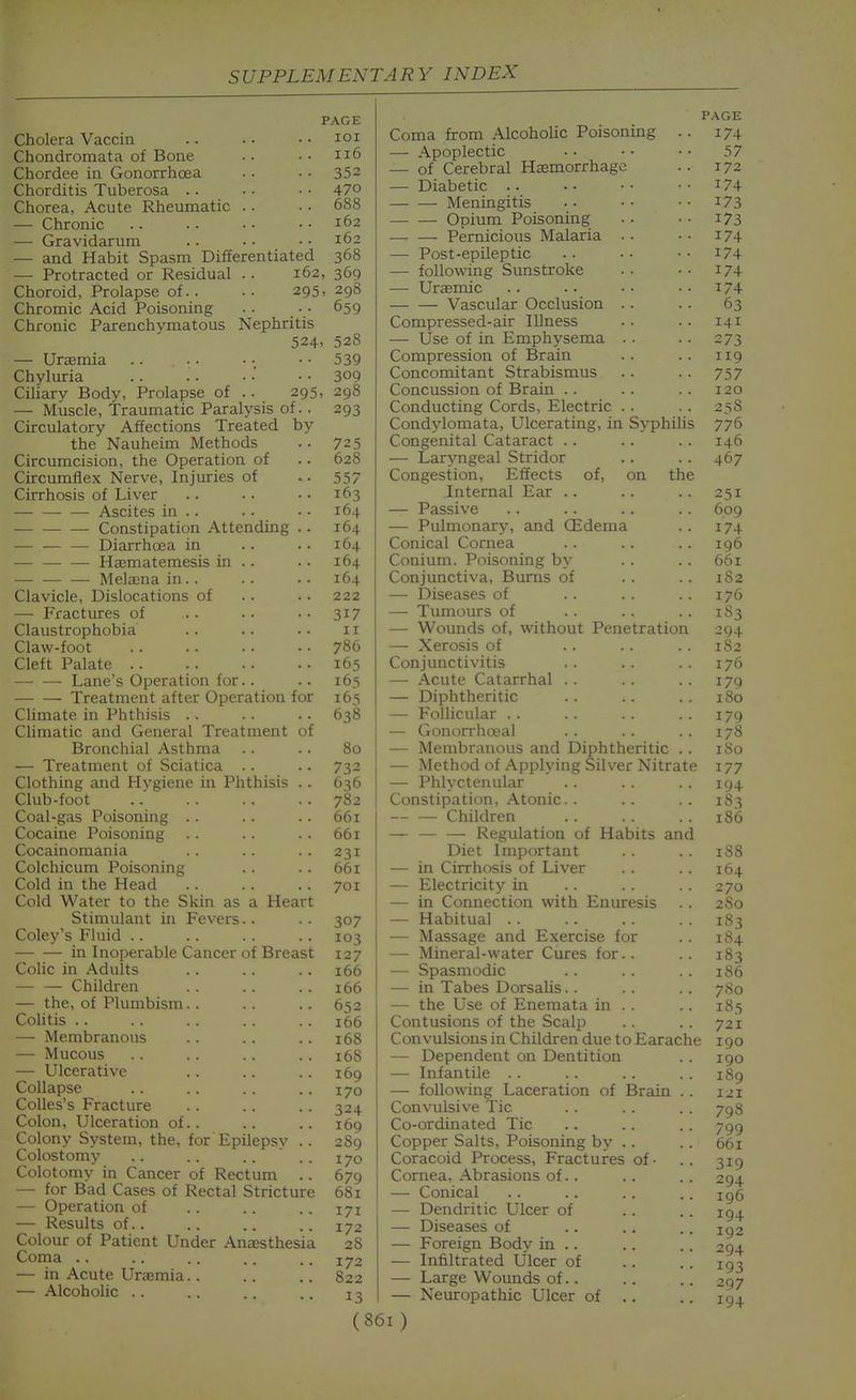 Cholera Vaccin Chondromata of Bone Chordee in Gonorrhoea Chorditis Tuberosa .. Chorea, Acute Rheumatic .. — Chronic — Gravidarum — and Habit Spasm Differentiated — Protracted or Residual .. 162, Choroid, Prolapse of.. Chromic Acid Poisoning Chronic Parenchymatous 295, Nephritis 524. — Uraemia Chyluria Ciliary Body, Prolapse of .. 295, — Muscle, Traumatic Paralysis of. Circulatory Affections Treated by the Nauheim Methods Circumcision, the Operation of Circumflex Nerve, Injuries of Cirrhosis of Liver —• Ascites in .. Constipation Attending — — — Diarrhoea in Haematemesis in .. Melaena in. . Clavicle, Dislocations of — Fractures of Claustrophobia Claw-foot Cleft Palate — — Lane's Operation for.. Treatment after Operation for Climate in Phthisis .. Chmatic and General Treatment of Bronchial Asthma — Treatment of Sciatica .. Clothing and Hygiene in Phthisis Club-foot Coal-gas Poisoning . . Cocaine Poisoning Cocainomania Colchicum Poisoning Cold in the Head Cold Water to the Skin as a Heart Stimulant in Fevers.. Coley's Fluid .. in Inoperable Cancer of Breast Colic in Adults Children — the, of Plumbism. . Colitis .. — Membranous — Mucous — Ulcerative Collapse Colles's Fracture Colon, Ulceration of.. Colony System, the, for Epilepsv Colostomy .. .. .. ' Colotomy in Cancer of Rectum — for Bad Cases of Rectal Stricture -— Operation of — Results of.. Colour of Patient Under Anassthesia Coma .. — in Acute Uraemia.. — Alcoholic .. 'AGE lOI 116 352 470 688 162 162 368 369 298 659 528 539 309 298 293 725 628 557 163 164 164 164 164 164 222 317 II 786 165 165 165 638 80 732 636 782 66i 661 231 66i 701 307 103 127 166 166 652 166 168 168 169 170 324 169 289 170 679 681 171 172 28 172 822 13 P.^GE Coma from Alcoholic Poisoning .. 174 — Apoplectic .. • • • • 57 — of Cerebral Hasmorrhagc .. 172 — Diabetic i74 Meningitis i73 Opium Poisoning . . • • 173 —. — Pernicious Malaria . • • • i74 — Post-epileptic .. • . • • i74 — following Sunstroke . • . • 174 — Uraemic .. .. •• ..174 Vascular Occlusion . . . . 63 Compressed-air Illness . • . . 141 — Use of in Emphysema . . .. 273 Compression of Brain .. .. 119 Concomitant Strabismus . . . . 757 Concussion of Brain .. . . . . 120 Conducting Cords, Electric . . . . 258 Condylomata, Ulcerating, in Syphihs 776 Congenital Cataract . . .. .. 146 — Laryngeal Stridor . . . . 467 Congestion, Effects of, on the Internal Ear .. — Passive — Pulmonary, and OEdema Conical Cornea Conium. Poisoning by Conjunctiva, Burns of — Diseases of — Tumours of — Wounds of, without Penetration — Xerosis of Conjunctivitis — Acute Catarrhal . . — Diphtheritic — Follicular . . — Gonorrhceal — Membranous and Diphtheritic . — Method of Applying Silver Nitrat — Phlyctenular Constipation, Atonic. . — — Children — Regulation of Habits and Diet Important — in Cirrhosis of Liver — Electricity in — in Connection with Enuresis — Habitual . . — Massage and Exercise for —- Mineral-water Cures for. . — Spasmodic — in Tabes Dorsalis. . — the Use of Enemata in . . Contusions of the Scalp Convulsions in Children due to Earache — Dependent on Dentition — Infantile .. — following Laceration of Brain Convulsive Tic Co-ordinated Tic Copper Salts, Poisoning by Coracoid Process, Fractures of • Cornea, Abrasions of. . — Conical — Dendritic Ulcer of — Diseases of — Foreign Body in .. — Infiltrated Ulcer of — Large Wounds of.. — Neuropathic Ulcer of