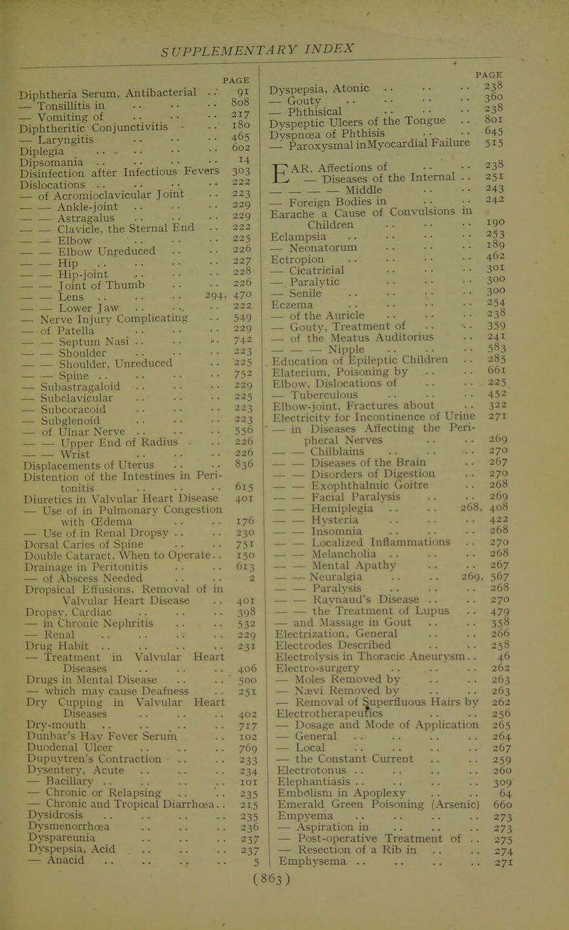 Antibacterial Diphtheria Serum — Tonsillitis in — Vomiting of Diphtheritic Conjunctivitis - — Laryngitis Diplegia Dipsomania . . Disinfection after Infectious Fevers Dislocations .. — of Acromioclavicular Joint Ankle-joint Astragalus Clavicle, the Sternal End .. Elbow — Elbow Unreduced Hip — — Hip-joint J oint of Thumb Lens 294, Lower Jaw — Nerve Injury Complicating — of Patella — — Septum Nasi .. Shoulder Shoulder, Unreduced — — Spine . . — Subastragaloid — Subclavicular — Subcoracoid — Subglenoid — of Ulnar Nerve .. Upper End of Radius ■ Wrist Displacements of Uterus Distention of the Intestines in Peri- tonitis Diuretics in Valvular Heart Disease — Use of in Pulmonary Congestion with CEdema — Use of in Renal Dropsy . . Dorsal Caries of Spine Double Cataract, When to Operate. . Drainage in Peritonitis — of Abscess Needed Dropsical Effusions, Removal of in Valvular Heart Disease Dropsy, Cardiac — in Chronic Nephritis — Renal Drug Habit .. — Treatment in Valvular Heart Diseases Drugs in Mental Disease — which may cause Deafness Dry Cupping in Valvular Heart Diseases Dry-mouth .. .. . . Dunbar's Hay Fever Serum Duodenal Ulcer Dupuytren's Contraction Dysentery, Acute — Bacillary .. — Chronic or Relapsing — Chronic and Tropical Diarrhoea.. D\'sidrosis Dysmenorrhoea Dyspareunia Dyspepsia, Acid .. — Anacid PAGE 91 808 217 180 465 602 14 303 222 223 229 229 222 225 226 227 228 226 470 222. 549 229 742 223 225 752 229 225 223 223 556 226 226 836 615 401 176 230 751 150 613 2 401 398 532 229 231 406 500 251 402 717 102 769 233 234 lOI 235 215 235 236 237 237 5 Dyspepsia, Atonic — Gouty — Phthisical Dyspeptic Ulcers of the Tongue . . Dyspnoea of Phthisis • • • • Paroxysmal inMyocardial Failure PAGE 238 360 238 801 645 515 EAR, Affections of • • • • 238 — Diseases of the Internal .. 251 Middle 243 — Foreign Bodies in • • • 4- Earache a Cause of Convulsions m Children 19° Eclampsia . • • • • • • • ^53 — Neonatorum . . • • ■ • ^^9 Ectropion 402 — Cicatricial • • • • • • 30i — Paralytic 300 — Senile 300 Eczema . • • • • • • • ^54 — of the Auricle 238 — Gouty, Treatment of . . • 359 — of the Meatus Auditorius . . 241 Nipple 583 Education of Epileptic Children .. 285 Elaterium, Poisoning by . . • • 661 Elbow, Dislocations of .. • • 225 — Tuberculous . . . • • • 452 Elbow-joint, Fractures about . . 322 Electricity for Incontinence of Urine 271 — in Diseases Affecting the Peri- pheral Nerves . . • • 269 Chilblains 270 Diseases of the Brain . . 267 Disorders of Digestion . . 270 E.xophthalmic Goitre .. 268 Facial Paralysis . . . . 269 Hemiplegia . . . . 268, 408 Hysteria . . . ■ • • 422 Insomnia . . . . • • 268 Localized Inflammations . . 270 Melancholia . . . . .. 268 Mental Apathy . . . . 267 Neuralgia . . . . 269, 567 Paralysis .. .. . . 268 Raynaud's Disease . . . . 270 — — the Treatment of Lupus . . 479 — and Massage in Gout . . . . 358 Electrization, General .. . . 266 Electrodes Described . . . . 258 Electrolysis in Thoracic Aneurysm.. 46 Electro-surgery .. . . . . 262 — Moles Removed by . . . . 263 — Najvi Removed by . . . . 263 — Removal of Superfluous Hairs by 262 Electrotherapeutics .. .. 256 — Dosage and Mode of Application 265 — General .. .. .. .. 264 — Local .'. .. . . .. 267 — the Constant Current . . . . 259 Electrotonus . . . . .. . . 260 Elephantiasis .. .. . . . . 309 Embolism in Apoplexy .. .. 64 Emerald Green Poisoning (Arsenic) 660 Empyema .. .. .. . . 273 — Aspiration in .. .. .. 273 — Post-operative Treatment of . . 275 — Resection of a Rib in .. .. 274 Emphysema .. .. .. .. 271