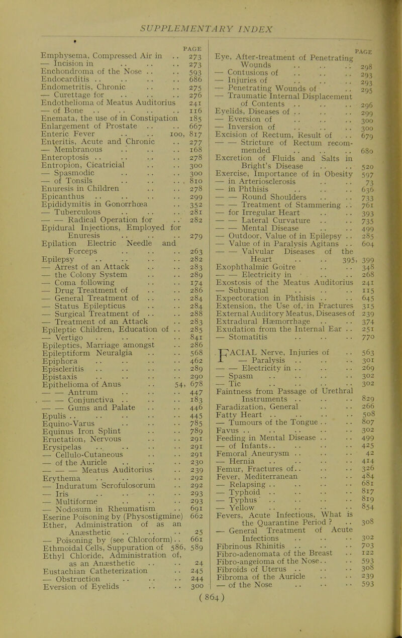 PAGE Emphysema, Compressed Air in .. 273 — Incision in .. .. .. 273 Enchondroma of the Nose .. .. 593 Endocarditis .. . . .. .. 686 Endometritis, Chronic . . . . 275 — Curettage for .. .. . . 276 Endothelioma of Meatus Auditorius 241 — of Bone .. .. .. .. 116 Enemata, the use of in Constipation 185 Enlargement of Prostate .. . . 667 Enteric Fever .. . . 100, 817 Enteritis, Acute and Chronic .. 277 — Membranous .'. . . .. 168 Enteroptosis .. .. .. . . 278 Entropion, Cicatricial .. . . 300 — Spasmodic .. .. . . 300 — of Tonsils .. .. ... 8io Enuresis in Children .. .. 278 Epicanthus .. .. .. .. 299 Epididymitis in Gonorrhoea .. 352 — Tuberculous .. . . .. 281 Radical Operation for .. 282 Epidural Injections, Employed for Enuresis .. .. .. 279 Epilation Electric Needle and Forceps .. .. .. 263 Epilepsy .. -. • . . • 282 — Arrest of an Attack .. .. 283 — the Colony System .. .. 289 — Coma following . . . . 174 — Drug Treatment of .. .. 286 — General Treatment of .. .. 284 — Status Epilepticus .. . . 284 — Surgical Treatment of .. .. 288 — Treatment of an Attack .. 283 Epileptic Children, Education of .. 285 — Vertigo .. .. .. .. 841 Epileptics, Marriage amongst .. 286 Epileptiform Nemralgia .. .. 568 Epiphora .. .. . . • • 462 Episcleritis . . ■ ■ .. .. 289 Epistaxis . . .. • • ■ • 290 Epithelioma of Anus . . 54, 678 Antrum .. . . • • 447 Conjunctiva .. .. . • 183 Gums and Palate .. .. 446 Epulis 445 Equino-Varus .. • • • • 785 Equinus Iron SpUnt . . .. 789 Eructation, Nervous .. .. 291 Erysipelas . • • • • • .. 291 — Cellulo-Cutaneous .. .. 291 — of the Auricle .. .. .. 230 Meatus Auditorius .. 239 Erythema .. • • • • • • 292 — Induratum Scrofulosorum .. 292 — Iris 293 — Multiforme 293 — Nodosum in Rheumatism .. 691 Eserine Poisoning by (Physostigmine) 662 Ether, Administration of as an Anaesthetic .. •. • • 25 — Poisoning by (see Chloroform).. 661 Ethmoidal Cells, Suppuration of 586, 589 Ethyl Chloride, Administration of, as an Anaesthetic . . .. 24 Eustachian Catheterization .. 245 — Obstruction .. •. • • 244 Eversion of EyeUds . . •• 300 Eye, After-treatment of Penetrating Wounds — Contusions of — Injuries of — Penetrating Wounds of — Traumatic Internal Displacement of Contents . . Eyelids, Diseases of . . — Eversion of — Inversion of Excision of Rectum, Result of Stricture of Rectum recom mended Excretion of Fluids and Salts in Bright's Disease Exercise, Importance of in Obesity — in Arteriosclerosis — in Phthisis Round Shoulders Treatment of Stammering — for Irregular Heart Lateral Curvature Mental Disease — Outdoor, Value of in Epilepsy — Value of in Paralysis Agitans Valvular Diseases of the Heart .. .. 395 Exophthalmic Goitre Electricity in • Exostosis of the Meatus Auditorius — Subungual .. . . . . Expectoration in Phthisis .. Extension, the Use of, in Fractures External Auditory Meatus, Diseases of Extradural Haemorrhage Exudation from the Internal Ear — Stomatitis FACIAL Nerve, Injuries of — Paralysis Electricity in . . — Spasm — Tic Faintness from Passage of Urethral Instruments .. Faradization, General Fatty Heart .. — Tumours of the Tongue .. Favus .. Feeding in Mental Disease .. — of Infants.. Femoral Aneurysm .. — Hernia Femur, Fractures of.. Fever, Mediterranean — Relapsing .. — Typhoid .. — Typhus' .. — Yellow Fevers, Acute Infectious, What is the Quarantine Period ? — General Treatment of Acute Infections Fibrinous Rhinitis .. Fibro-adenomata of the Breast Fibro-angeioma of the Nose.. Fibroids of Uterus .. Fibroma of the Auricle — of the Nose PAGE 208 2'J3 295 296 290 300 300 679 520 597 73 636 733 761 393 735 499 285 604 399 348 268 241 115 645 315 239 374 251 770 563 301 269 302 302 829 266 508 807 302 499 425 42 414 326 484 681 817 819 854 30S 302 703 122 593 30S 239 593