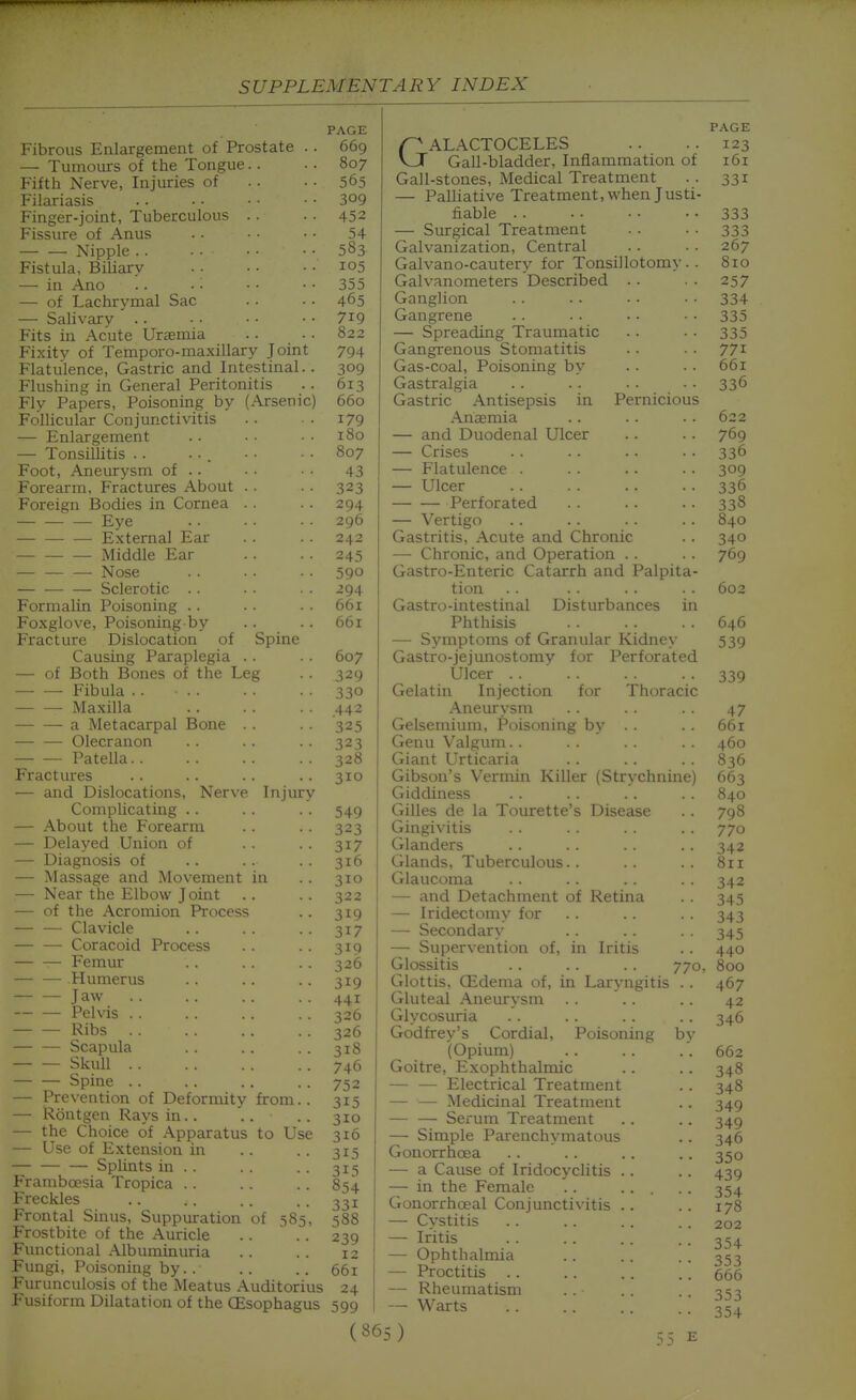 Fibrous Enlargement of Prostate .. — Tumours of the Tongue.. Fifth Nerve, Injuries of Filariasis Finger-joint, Tuberculous . . Fissure of Anus Nipple . . Fistula, Biliary — in Ano — of Lachrymal Sac — Salivary .. Fits in Acute Uraemia Fixitv of Temporo-maxillary Joint Flatulence, Gastric and Intestinal.. Flushing in General Peritonitis Fly Papers, Poisoning by (Arsenic) Follicular Conjunctivitis — Enlargement — Tonsillitis .. Foot, Aneurysm of .. Forearm, Fractures About . . Foreign Bodies in Cornea . . — Eye External Ear Middle Ear — — — Nose Sclerotic . . Formalin Poisoning .. Foxglove, Poisoning by Fracture Dislocation of Spine Causing Paraplegia .. — of Both Bones of the Leg Fibula .. Maxilla a Metacarpal Bone . . — — Olecranon Patella Fractures — and Dislocations, Nerve Injury Complicating .. — About the Forearm — Delayed Union of — Diagnosis of — Massage and Movement in — Near the Elbow Joint — of the Acromion Process — — Clavicle — — Coracoid Process Femur — — Humerus Jaw — — Pelvis . . Ribs — — Scapula — — Skull Spine .. — Prevention of Deformity from.. — Rontgen Rays in.. .. — the Choice of Apparatus to Use — Use of Extension in — Splints in . . Framboesia Tropica .. Freckles Frontal Sinus, Suppuration of 585, Frostbite of the Auricle Functional Albuminuria Fungi, Poisoning by. . Furunculosis of the Meatus Auditorius Fusiform Dilatation of the OEsophagus PAGE 669 807 565 309 452 54 583 105 355 465 719 822 794 309 613 660 179 180 807 43 323 294 296 242 245 590 294 661 661 607 329 330 .442 325 323 328 310 549 323 317 316 310 322 319 317 319 326 319 441 326 326 31S 746 752 315 310 316 315 315 854 331 588 239 12 661 24 599 GALACTOCELES Gall-bladder, Inflammation of Gall-stones, Medical Treatment — Palliative Treatment, when Justi- fiable . . — Surgical Treatment Galvanization, Central Galvano-cautery for Tonsillotomy . . Galvanometers Described . • Ganglion Gangrene — Spreading Traumatic Gangrenous Stomatitis Gas-coal, Poisoning by Gastralgia Gastric Antisepsis in Pernicious Anaemia — and Duodenal Ulcer — Crises — Flatulence . — Ulcer Perforated — Vertigo Gastritis, Acute and Chronic — Chronic, and Operation .. Gastro-Enteric Catarrh and Palpita- tion Gastro-intestinal Disturbances in Phthisis — Symptoms of Granular Kidney Gastro-jejunostomy for Perforated Ulcer Gelatin Injection for Thoracic Aneurysm Gelsemium, Poisoning by . . Genu Valgum. . Giant Urticaria Gibson's Vermin Killer (Strychnine) Giddiness Gilles de la Tourette's Disease Gingivitis Glanders Glands, Tuberculous.. Glaucoma — and Detachment of Retina — Iridectomy for — Secondary — Supervention of, in Iritis Glossitis .. . . . . 770, Glottis, CEdema of, in Laryngitis .. Gluteal Aneurysm Glycosuria Godfrey's Cordial, Poisoning by (Opium) Goitre, Exophthalmic — — Electrical Treatment — — Medicinal Treatment — — Serum Treatment — Simple Parenchymatous Gonorrhoea — a Cause of Iridocyclitis — in the Female Gonorrhoea! Conjunctivitis — Cystitis — Iritis — Ophthalmia — Proctitis — Rheumatism — Warts (865) PAGE 123 161 331 333 333 267 810 257 334 335 335 771 661 336 622 769 336 309 336 338 840 340 769 602 646 539 339 47 661 460 836 663 840 798 770 342 811 342 345 343 345 440 800 467 42 346 662 348 348 349 349 346 350 439 354 178 202 354 353 666 353 354