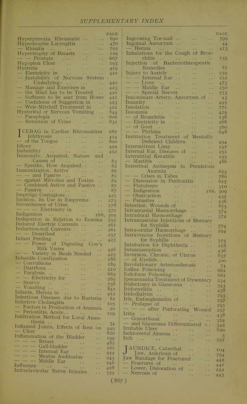 PAGE Hyperpyrexia, Rheumatic .. .. 690 Hypertrophic Laryngitis . . . . 470 — Rhinitis .. ' .. . . • • 705 Hypertrophy of Breasts 129 — — Prostate . . . . 667 Hypopion Ulcer . . . . 193 Hysteria .. . . . . 419 — Electricity in . . . . . . 422 — Instability of Nervous System Underlying- .. .. .. 420 — Massage and Exercises in . . 423 — the Mind has to be Treated . . 420 — Sufferers to be sent from Home 421 — Usefulness of Suggestion in .. 423 — Weir-Mitchell Treatment in . . 422 Hysterical or Nervous Vomiting . . 844 — Paraplegia .. . . . . 606 — Retention of Urine . . . . 832 ICEBAG in Cardiac Rheumatism 687 Ichthyosis . . . . .. 424 — of the Tongue . . .. 800 Idiocy .. .. .. 492 Imbecility .. . . . . .. 492 Immunity, Acquired, Nature and Causes of —■ Specific, How Acquired. . Immunization. Active — — and Passive . . — against Microbes and Toxins . . — Combined Active and Passi\ e . . — Passive Impetigo Contagiosa. . Incision, its Use in Empyema Incontinence of Urine Electricitv in Indigestion .. ' . . . . 166, Indigestion in Relation to Eczema Induced Electric Currents .. Induction-coil Currents — — Described Infant Feeding • Power of Digesting Cow Milk Varies Variety in Meals Needed Infantile Constipation — Convulsions — Diarrhoea .. — Paralysis .. — — Electricity for — Scurvy — Vomiting .. Infants, Hernia in .. Infectious Diseases due to Bacteria Infective Cholangitis — Factors in Production of Anemia — Periostitis, Acute.. Infiltration Method for Local Anajs thesia .. Inflamed Joints. Effects of Rest on — Ulcer Inflammation of the Bladder Breast Gall-bladder Internal Ear — Meatus Auditorius Middle Ear Influenza Infraclavicular Nerve Injuries 83 82 86 85 82 87 87 425 273 278 271 309 255 261 261 257 425 426 425 186 189 21Q 663 269 738 841 412 82 105 20 109 34 449 820 199 485 161 252 243 246 428 559 Ingrowing Toe-nail . . Inguinal Aneurysm . . — Hernia Inhalations for the Cough of Bron- chitis .. Injection of Bacteriotherapeutic Remedies Injury to Auricle — — Internal Ear . . — — Liver Middle Ear — — Special Nerves Innominate Artery, Aneurysm of . . Insanity Insolation Insomnia — of Bronchitis — Electricity in — of Gout Phthisis Institution Treatment of Mentally Deficient Children Intermittent Limp . . Internal Ear, Diseases of . . Interstitial Keratitis — Mastitis Intestinal Antisepsis in Pernicious Anaemia — — Crises in Tabes — Distension in Peritonitis — Flatulence . . . . .. . — Indigestion . . . . 166, — Obstruction — Parasites . . Intestine, Wounds of Intracranial Haniiorrhage . . Intradural Ha'morrhage Intramuscular Injections of Mercurv for Syphilis Intra-ocular Haemorrhage . . Intravenous Injections of Mercury for Syphilis . . Intubation for Diphtheria . . Intussusception Inversion, Chronic, of Uterus — of Eyelids. . Involutionary Arteriosclerosis Iodine Poisoning Iodoform Poisoning . . Ipecacuanha Treatment of Dysentery Iridectomy in Glaucoma Iridocyclitis . . Iridodialysis . . Iris, Entanglements of — Prolapse of after Perforating Wound' Iritis . . — Gonorrhoeal — and Glaucoma Differentiated Irritable Ulcer Ischiorectal Abscess . . Itch JAUNDICE, Catarrhal .. V/ Jaw, Ankylosis of Jaw Bandage for Fractured — Fractures of — Lower, Dislocation of . . — Necrosis of (867) P.\GE 799 44 413 135 87 239 252 473 250 553 43 495 771 429 136 268 360 648 494 197 251 195 486 623 780 615 310 309 432 436 853 374 374 774 294 775 218 436 837 300 74 661 661 234 343 438 293 297 295 297 438 354 342 820 3 721 104 794 442 441 222 443