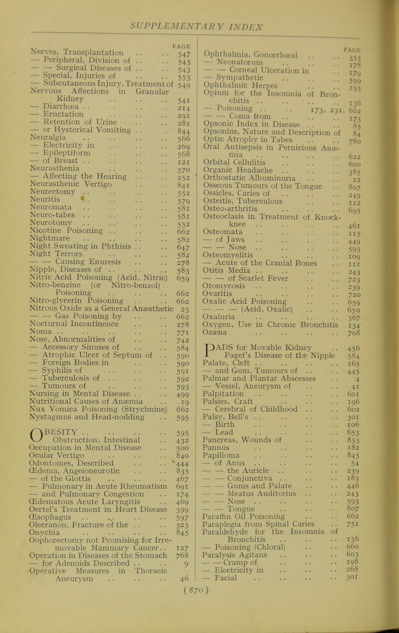 I'Ar.K 547 543 543 553 Nerves, Transplantation — Peripheral, Division of Surgical Diseases of — Special, Injuries of — Subcutaneous Injury, Treatment of 549 Nervous Affections in Granular Kidney — Diarrhoea . . — Eructation — Retention of Urine — or Hysterical Vomiting Neuralgia — Electricity in — Epileptiform — of Breast .. Neurasthenia — Affecting the Hearing Neiurasthenic Vertigo Neurectomy . . Neuritis •. . Neuromata Neuro-tabes . . Neurotomy Nicotine Poisoning .. Nightmare Night Sweating in Phthisis Night Terrors Causing Enuresis Nipple, Diseases of . . Nitric Acid Poisoning (Acid, Nitric) Nitro-benzine (or Nitro-benzol) Poisoning . . . . .. 662 Nitro-glycerin Poisoning . . . . 662 Nitrous Oxide as a General Anaesthetic 23 Gas Poisoning by .. .. 662 Nocturnal Incontinence .. . . 278 Noma .. . . . . . . .. 771 Nose, Abnormalities of . . . . 742 — Accessory Sinuses of . . .. 584 — Atrophic Ulcer of Septum of . . 590 — Foreign Bodies in . . . . 590 — Syphilis of . . . . . . 591 — Tuberculosis of . . . . . . 592 — Tumours of .. . . . . 593 Nursing in Mental Disease . . . . 499 Nutritional Causes of Anaemia . . 19 Nux Vomica Poisoning (Strychnine) 662 Nystagmus and Head-nodding .. 595 541 214 2qi 281 844 566 269 568 121 570 2')2 841 552 579 581 58X 552 662 582 647 582 278 583 659 OBESITY Obstruction, Intestinal Occupation in Mental Disease Ocular Vertigo Odontomes, Described Qidema, Angeioneurotic — of the Glottis — Pulmonary in Acute Rheumatism — and Pulmonary Congestion QEdematous Acute Laryngitis Oertel's Treatment in Heart Disease (Esophagus Olecranon, Fracture of the . . Onychia Oophorectomy not Promising for Irre- movable Mammary Cancer.. Operation in Diseases of the Stomach — for Adenoids Described .. Operative Measures in Thoracic Aneurysm 595 432 500 840 *444 835 467 691 174 469 399 597 323 845 127 768 9 46 Ophthalmia, Gonorrheal . . — Neonatorum Corneal Ulceration in — Sym])athetic Ophthalmic Herpes Opium for the Insomnia of Bron chitis . . — Poisoning . . . . 173, : — — Coma from Opsonic Index in Disease . . Opsonins, Nature and Description „ Optic Atrophy in Tabes Oral Antisepsis in Pernicious Anae mia Orbital Cellulitis Organic Headache .. Orthostatic Albuminuria Osseous Tumours of the Tongue Ossicles, Caries of Osteitis, Tuberculous Osteo-arthritis Osteoclasis in Treatment of Knock knee Osteomata — of Jaws Nose Osteomyelitis —• Acute of the Cranial Bones Otitis Media of Scarlet Fever Otomycosis Ovaritis Oxalic Acid Poisoning —• (Acid, Oxalic) Oxaluria Oxygen, Use in Chronic Bronchitis Ozaena PADS for Movable Kidney Paget's Disease of tlie Nippl Palate, Cleft — and Gum, Tumours of .. Palmar and Plantar Abscesses — Vessel, Aneurysm of Palpitation Palsies, Craft —- Cerebral of Childhood . . Palsy, Bell's — Birth — Lead Pancreas, Wounds of Pannus Papilloma — of Anus — —■ the Auricle . . — — Conjunctiva .. — — Gums and Palate — — Meatus Auditorius .. — — Nose .. — — Tongue Paraffin Oil Poisoning Paraplegia from Spinal Caries Paraldehyde for the Insomnia Bronchitis — Poisoning (Chloral) Paralysis Agitans Cramp of — Electricity in — F'acial