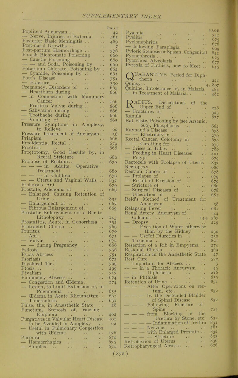 Popliteal Aneurysm .. — Nerve, Injuries of External Posterior Basic Meningitis .. Post-nasal Growths . . Post-partum Hajmorrhage . . Potash Bichromate Poisoning — Caustic Poisoning and Soda, Poisoning by Potassium Chlorate, Poisoning by — Cyanide, Poisoning by .'. Pott's Disease — Fracture .. Pregnancy, Disorders of — Heartburn during — in Connection with Mammary Cancer — Pruritus Vulvje during . . — Salivation during — Toothache during — Vomiting of Pressure Symptoms in Apoplexy to Relieve Pressure Treatment of Aneurysm Priapism Procidentia, Rectal . . Proctitis Proctotomy, Good Results by, Rectal Stricture Prolapse of Rectum. . in Adults, Operative Treatment in Children Uterus and Vaginal Walls Prolapsus Ani Prostate, Adenoma of — Enlarged, Causing Retention Urine .. — Enlargement of .. — Fibrous Enlargement of. . Prostatic Enlargement not a Bar to Litholopaxy .. Prostatitis, Acute, in Gonorrhoea Protracted Chorea Pruritus — Ani. . — Vulv£e during Pregnancy Psilosis Psoas Abscess Psoriasis Psychical Tic. . Ptosis .. Ptyalism Pulmonary Abscess — Congestion and CEdema.. — Lesion, to Limit Extension of, : Pneumonia — CEdema in Acute Rheumatism — Tuberculosis Pulse, the, in Anaesthetic State Punctum, Stenosis of, causing Epiphora Purgatives in Valvular Heart Disease — to be Avoided in Apoplexy — Useful in Pulmonary Congestion with CEdema Purpura — Hajmorrhagica — Simplex PAGE 42 561 489 7 376 660 660 660 662 661 751 330 665 666 166 666 666 666 665 60 36 666 679 666 680 679 680 679 837 679 669 832 667 669 143 352 369 670 671 672 666 756 751 672 799 299 717 674 174 655 691 631 28 462 401 62 176 674 675 674 Pyajmia Pyelitis . . . . \\ '' Pyelonephritis — following Paraplegia Pyloric Stenosis or Spasm, Congenita! Pyonephrosis .. Pyorrhoea Alveolaris .. .. Pyrexia of Phthisis, how to Meet .. QUARANTINE Period for Diph- theria . . Quinsy 4, Quinine, Intolerance of, in Malaria — in Treatment of Malaria.. RADIUS, Dislocations of the Upper End of — Fractures of Ranula Rat Paste, Poisoning by (see Arsenic, 660), Phosphorus Raynaud's Disease .. Electricity in .. Rectal Cancer, Colotomy in Curetting for .. — Crises in Tabes .. — Feeding in Heart Diseases — Polypi Rectocele with Prolapse of Uterus Rectopex}'- Rectum, Cancer of . . — Prolapse of — Result of Excision of . . — Stricture of — Surgical Diseases of — Ulceration of Reid's Method of Treatment for Aneurysm Relapsing Fever Renal Artery, Aneurysm of.. — Calculus .. .. . . 144, — Dropsy Excretion of Water otherwise than by the Kidney Use'J'of Diuretics in .. — Toxcemia .. Resection of a Rib in Empyema .. Residual Chorea Respiration in the Anaesthetic State Rest Cure — Important for Abscess . . .. in a Thoracic Aneurysm — — — Diphtheria —- in Phthisis Retention of Urine . . After Operations on rec- tum, etc., — by the Distended Bladder of Spinal Disease Following Fracture of Spine — — — from Blocking of the Urethra by Stone, etc. Inflammation of Urethra — — — Nervous .. with Enlarged Prostate .. — — — — Stricture Retroflexion of Uterus Retropharyngeal Abscess .. PA(, 74 67 671 6o< 84 675 677 645 22 807 484 48 226 323 677 662 678 270 679 679 780 401 679 837 680 678 679 679 680 678 681 38 681 44 367 229 230 230 821 274 369 27 572 3 45 216 635 831 832 832 754 832 831 281 832 833 836 626
