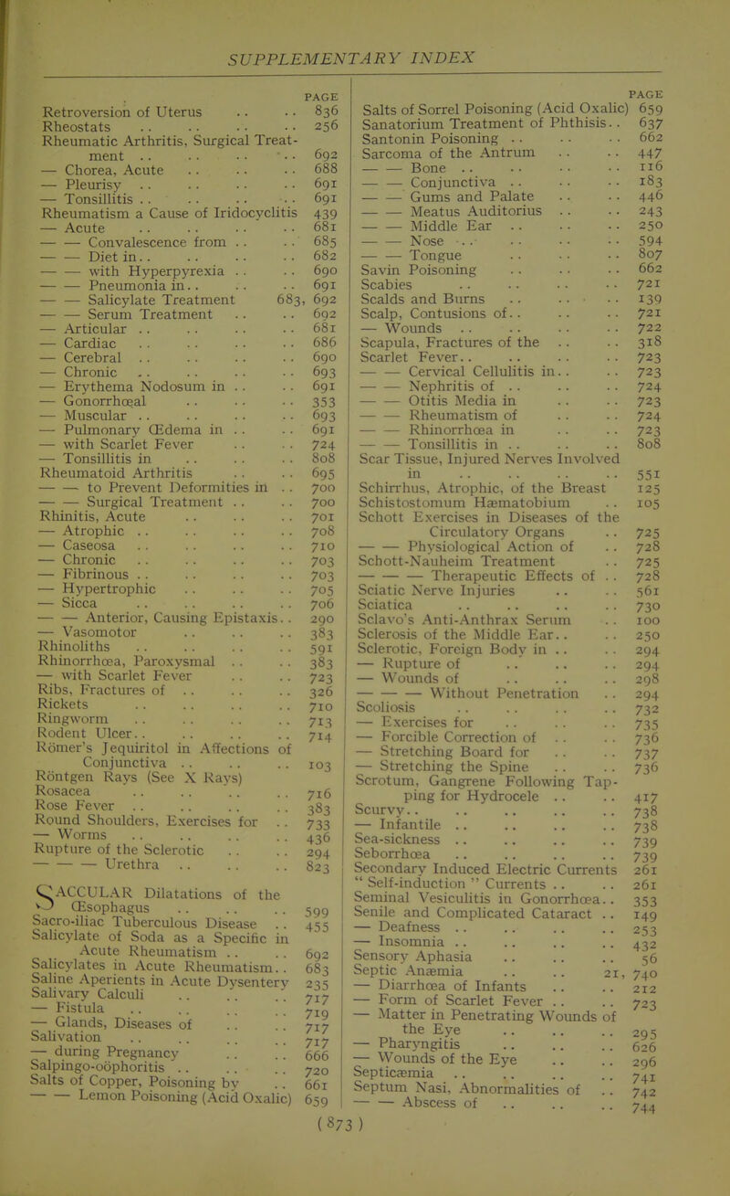 Retroversion of Uterus Rheostats Rheumatic Arthritis, Surgical Treat- ment .. — Chorea, Acute — Pleurisy — Tonsillitis . . Rheumatism a Cause of Iridocyclitis — Acute — — Convalescence from . . — — Diet in. . — — with Hyperp3'rexia . . — — Pneumonia in.. — — Salicylate Treatment 683 — — Serum Treatment — Articular . . — Cardiac — Cerebral — Chronic — Erythema Nodosum in . . — Gonorrhc^al — Muscular . . — Pulmonary CEdema in . . — with Scarlet Fever — Tonsillitis in Rheumatoid Arthritis to Prevent Deformities in . . Surgical Treatment . . Rhinitis, Acute — Atrophic . . — Caseosa — Chronic — Fibrinous . . — Hypertrophic — Sicca Anterior, Causing Epistaxis.. — Vasomotor Rhinoliths Rhinorrhoea, Paroxysmal . . — with Scarlet Fever Ribs, Fractures of . . Rickets Ringworm Rodent Ulcer. . Romer's Jequiritol in Aifections of Conjunctiva . . Rontgen Rays (See X Rays) Rosacea Rose Fever Round Shoulders, Exercises for . . — Worms Rupture of the Sclerotic Urethra CACCULAR Dilatations of the O OEsophagus Sacro-iliac Tuberculous Disease . . Salicylate of Soda as a Specific in Acute Rheumatism .. Salicylates in Acute Rheumatism.. Saline Aperients in Acute Dysentery Sahvary Calculi — Fistula — Glands, Diseases of Salivation — during Pregnancy . . .'. Salpingo-oophoritis '. . .. Salts of Copper, Poisoning bv Lemon Poisoning (Acid Oxalic) PAGE 836 256 692 688 691 691 439 681 685 682 690 691 , 692 6Q2 68 r 686 690 693 691 353 693 691 724 808 695 700 700 701 708 710 703 703 705 706 290 383 591 383 723 326 710 713 714 103 716 383 733 436 294 823 599 455 692 683 235 717 719 717 717 666 720 661 659 Salts of Sorrel Poisoning (Acid Oxalic) Sanatorium Treatment of Phthisis. . Santonin Poisoning .. Sarcoma of the Antrum Bone .. — — Conjunctiva .. Gums and Palate Meatus Auditorius . . Middle Ear . . — Nose •. .■ Tongue Savin Poisoning Scabies Scalds and Burns Scalp, Contusions of. . — Wounds Scapula, Fractures of the Scarlet Fever.. Cervical Cellulitis in. . Nephritis of . . Otitis Media in Rheumatism of — — Rhinorrhoea in Tonsillitis in . . Scar Tissue, Injured Nerves Involved in Schirrhus, Atrophic, of the Breast Schistostomum Haematobium Schott Exercises in Diseases of the Circulatory Organs Physiological Action of Schott-Nauheim Treatment Therapeutic Effects of . . Sciatic Nerve Injuries Sciatica Sclavo's Anti-Anthrax Serum Sclerosis of the Middle Ear.. Sclerotic, Foreign Body in .. — Rupture of — Wounds of Without Penetration Scoliosis — Exercises for — Forcible Correction of . . — Stretching Board for — Stretching the Spine Scrotum, Gangrene Following Tap- ping for Hydrocele .. Scurvy.. — Infantile .. Sea-sickness .. Seborrhcea Secondary Induced Electric Currents  Self-induction  Currents .. Seminal Vesiculitis in Gonorrhoea.. Senile and Complicated Cataract .. — Deafness .. — Insomnia .. Sensory Aphasia Septic Anaemia .. .. 21, — Diarrhoea of Infants — Form of Scarlet Fever .. — Matter in Penetrating Wounds of the Eye — Pharyngitis — Wounds of the Eye SepticcEmia Septum Nasi, Abnormalities of '.'. — — Abscess of (873) PAGE 659 637 662 447 116 183 446 243 250 594 807 662 721 139 721 722 318 723 723 724 723 724 723 808 551 125 105 725 728 725 728 561 730 100 250 294 294 298 294 732 735 736 737 736 417 738 738 739 739 261 261 353 149 253 432 56 740 212 723 295 626 296 741 742 744