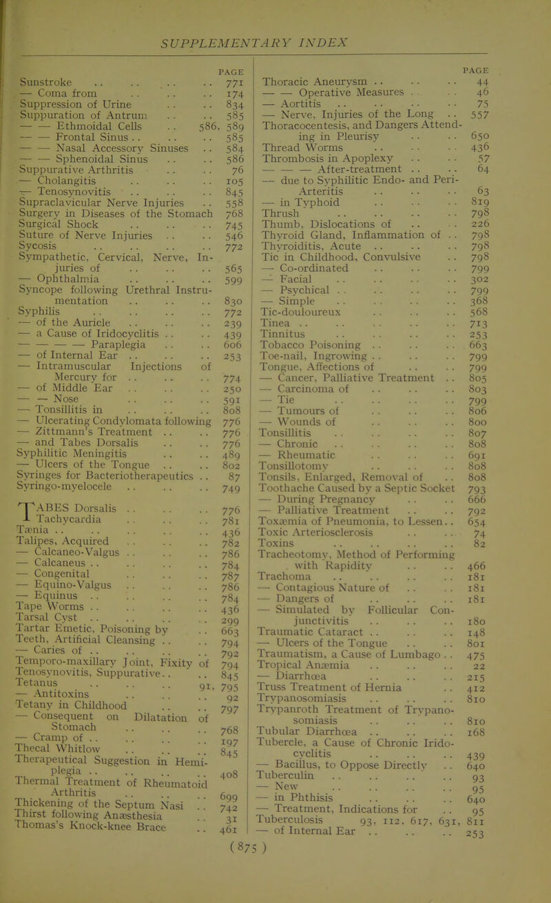 Sunstroke — Coma from Suppression of Urine Suppuration of Antrum Ethmoidal CeUs . . 586, Frontal Sinus .. — — Nasal Accessory Sinuses Sphenoidal Sinus Suppurative Arthritis — Cholangitis — Tenosynovitis Supraclavicular Nerve Injuries Surgery in Diseases of the Stomach Surgical Shock Suture of Nerve Injuries Sycosis Sympathetic, Cervical, Nerve, In- juries of — Ophthalmia Syncope following Urethral Instru- mentation Syphilis — of the Auricle — a Cause of Iridocyclitis . . — Paraplegia — of Internal Ear .. — Intramuscular Injections of Mercurv for . . — of Middle Ear — — Nose — Tonsillitis in — Ulcerating Condylomata following — Zittmann's Treatment .. — and Tabes Dorsalis Syphilitic Meningitis — Ulcers of the Tongue Syringes for Bacteriotherapeutics . . Syringo-myelocele TABES Dorsalis Tachycardia Ta?nia .. Talipes, Acquired — Calcaneo-Valgus . . — Calcaneus . . — Congenital — Equino-Valgus — Equinus . . Tape Worms . . Tarsal C^'st .. Tartar Emetic, Poisoning by Teeth, Artificial Cleansing .. — Caries of .. Temporo-maxillary Joint, Fixity of Tenosynovitis, Suppurative.. Tetanus .. . . . . gj — Antitoxins Tetany in Childhood .. W — Consequent on Dilatation of Stomach — Cramp of . . Thecal Whitlow .. .. \ \ Therapeutical Suggestion in Hemi- plegia .. Thermal Treatment of Rheumatoid Arthritis Thickening of the Septum Nasi '' Thirst following Anassthesia Thomas's Knock-knee Brace PAGE 771 174 834 585 589 585 584 586 76 105 843 .=558 768 745 546 772 565 599 830 772 239 439 606 253 774 250 591 808 776 776 776 489 802 87 749 776 781 436 782 786 784 787 786 784 436 299 663 794 792 794 845 795 Q2 797 768 197 845 408 699 742 31 461 Thoracic Aneurysm . . Operative Measures . — Aortitis — Nerve, Injuries of the Long Thoracocentesis, and Dangers Attend ing in Pleurisy Thread Worms Thrombosis in Apoplexy After-treatment . . — due to Syphilitic Endo- and Peri- Arteritis — in Typhoid Thrush Thumb, Dislocations of Thyroid Gland, Inflammation of . . Thyroiditis, Acute Tic in Childhood, Convulsive — Co-ordinated — Facial — Psychical . — Simple Tic-douloureux Tinea . . Tinnitus Tobacco Poisoning . . Toe-nail, Ingrowing . . Tongue, Affections of — Cancer, Palliative Treatment . . — Carcinoma of — Tie — Tumours of — W^ounds of Tonsillitis — Chronic — Rheumatic Tonsillotomy Tonsils, Enlarged, Removal of Toothache Caused by a Septic Socket — During Pregnancy — Palliative Treatment Toxaemia of Pneumonia, to Lessen.. Toxic Arteriosclerosis Toxins Tracheotomy, Method of Performing with Rapidity Trachoma — Contagious Nature of — Dangers of — Simulated by Follicular Con- junctivitis Traumatic Cataract . . — Ulcers of the Tongue Traumatism, a Cause of Lumbago . . Tropical Ana-mia — Diarrhoea Truss Treatment of Hernia Trypanosomiasis Trypanroth Treatment of Trypano- somiasis Tubular Diarrhoea . . Tubercle, a Cause of Chronic Irido- cyclitis — Bacillus, to Oppose Directlv Tuberculin . . . . . . ' — New — in Phthisis — Treatment, Indications for Tuberculosis 93, 112, 617, 631. — of Internal Ear . . (875) PAGE 44 46 75 557 650 436 57 64 63 819 798 226 798 798 798 799 302 799 368 56S 713 253 663 799 799 805 803 799 806 800 807 808 691 808 808 793 666 792 654 74 82 466 181 181 181 180 148 801 475 22 215 412 810 810 168 439 640 93 95 640 95 811