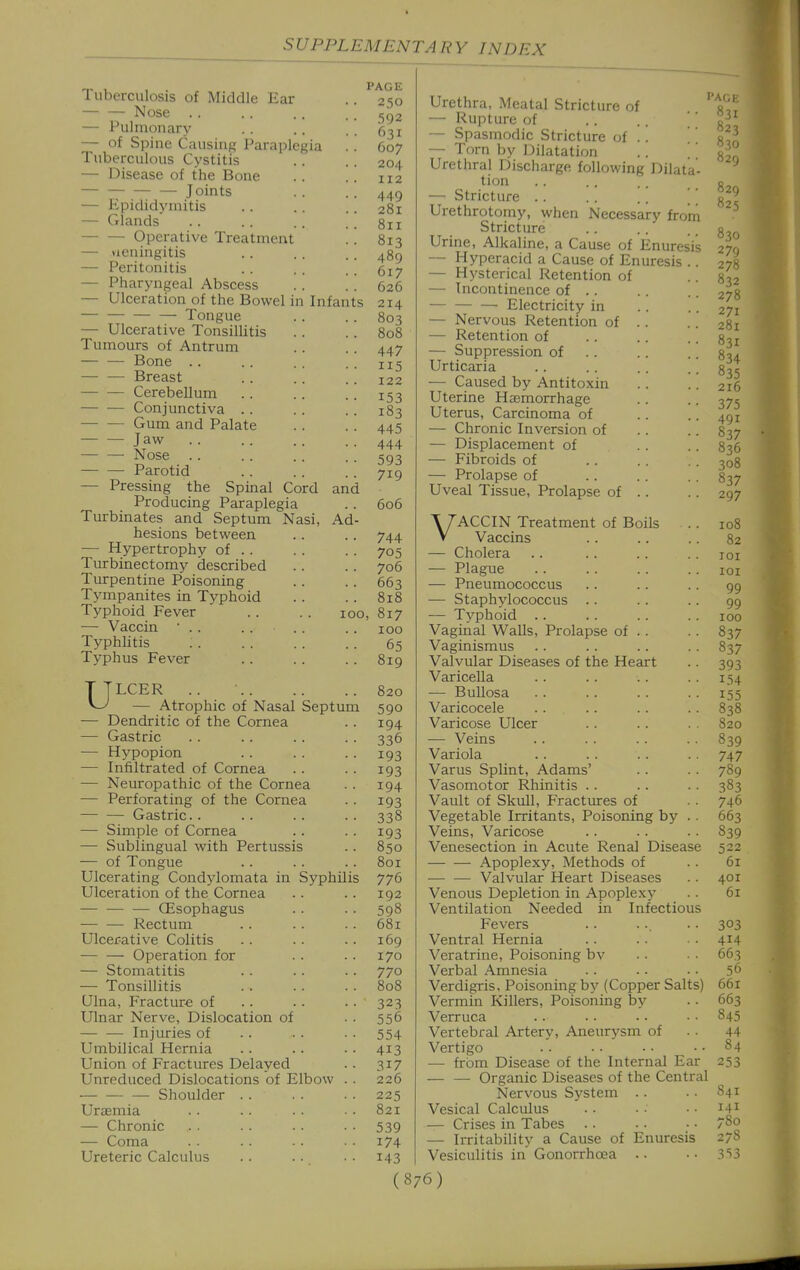 Tuberculosis of Middle Ear — — Nose — Pulmonary — of Spine Causing Paraplegia Tuberculous Cystitis — Disease of the Bone Joints — Epididymitis — Glands Operative Treatment — neningitis — Peritonitis — Pharyngeal Abscess — Ulceration of the Bowel in Infants — — Tongue — Ulcerative Tonsillitis Tumours of Antrum — — Bone . . Breast Cerebellum Conjunctiva . . Gum and Palate — — Jaw — — Nose Parotid — Pressing the Spinal Cord and Producing Paraplegia Turbinates and Septum Nasi, Ad hesions between — Hypertrophy of . . Turbinectomy described Turpentine Poisoning Tympanites in Typhoid Typhoid Fever . . . . loo — Vaccin • . . Typhlitis Typhus Fever ULCER .. — Atrophic of Nasal Septum — Dendritic of the Cornea — Gastric — Hypopion — Infiltrated of Cornea — Neuropathic of the Cornea — Perforating of the Cornea — — Gastric. . — Simple of Cornea — Sublingual with Pertussis — of Tongue Ulcerating Condylomata in Syphilis Ulceration of the Cornea — CEsophagus Rectum Ulcerative Colitis — — Operation for — Stomatitis — Tonsillitis Ulna, Fracture of .. Ulnar Nerve, Dislocation of — — Injuries of Umbilical Hernia Union of Fractures Delayed Unreduced Dislocations of Elbow — — —• Shoulder Urajmia — Chronic — Coma Ureteric Calculus PAGE 250 592 631 607 204 112 449 281 811 813 489 617 626 214 803 808 447 115 122 153 183 445 444 593 719 606 744 705 706 663 818 ), 817 100 65 819 820 590 194 336 193 193 194 193 338 193 850 801 776 192 598 681 169 170 770 808 323 556 554 413 317 226 225 821 539 174 143 Urethra, Meatal Stricture of — Rupture of — Spasmodic Stricture of . — Torn by Dilatation Urethral Discharge following Dilata tion — Stricture .. .. .. | _ Urethrotomy, when Necessary from Stricture Urine, Alkaline, a Cause of Enuresis — Hyperacid a Cause of Enuresis . — Hysterical Retention of — Incontinence of .. — Electricity in — Nervous Retention of — Retention of — Suppression of Urticaria — Caused by Antitoxin Uterine Hcemorrhage Uterus, Carcinoma of — Chronic Inversion of — Displacement of ■— Fibroids of — Prolapse of Uveal Tissue, Prolapse of VACCIN Treatment of Boils Vaccins — Cholera — Plague — Pneumococcus — Staphylococcus .. •— Typhoid .. Vaginal WaUs, Prolapse of . . Vaginismus Valvular Diseases of the Heart Varicella — Bullosa Varicocele Varicose Ulcer — Veins Variola Varus Splint, Adams' Vasomotor Rhinitis . . Vault of Skull, Fractures of Vegetable Irritants, Poisoning by Veins, Varicose Venesection in Acute Renal Disease Apoplexy, Methods of — — Valvular Heart Diseases Venous Depletion in Apoplexy Ventilation Needed in Infectious Fevers Ventral Hernia Veratrine, Poisoning bv Verbal Amnesia Verdigris, Poisoning by (Copper Salts) Vermin Killers, Poisoning by Verruca Vertebral Artery, Aneurysm of Vertigo — from Disease of the Internal Ear — — Organic Diseases of the Central Nervous System .. Vesical Calculus — Crises in Tabes — Irritability a Cause of Enuresis Vesiculitis in Gonorrhoea .. 841 141 780 278 3'>3